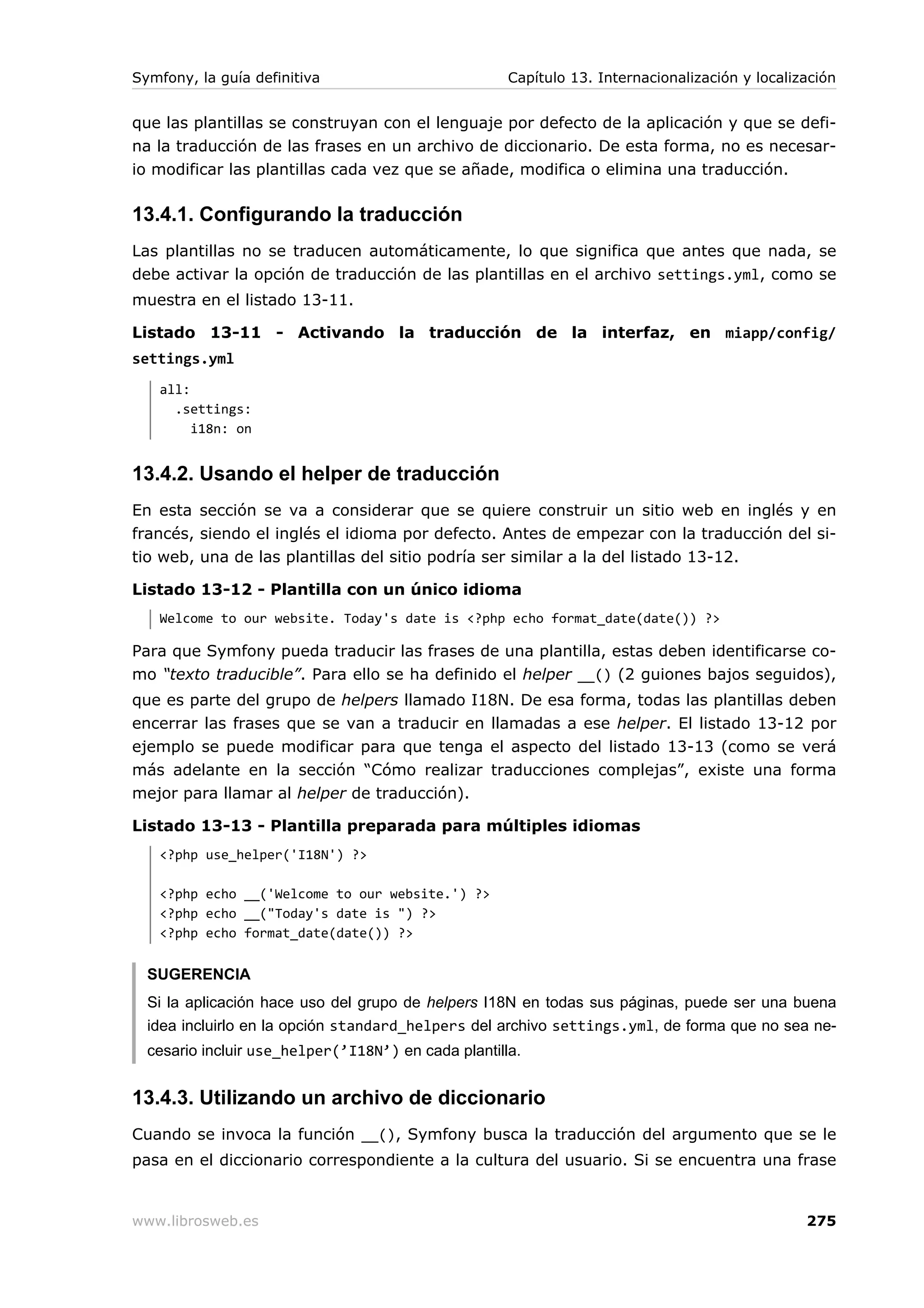Symfony, la guía definitiva                          Capítulo 13. Internacionalización y localización


que las plantillas se construyan con el lenguaje por defecto de la aplicación y que se defi-
na la traducción de las frases en un archivo de diccionario. De esta forma, no es necesar-
io modificar las plantillas cada vez que se añade, modifica o elimina una traducción.

13.4.1. Configurando la traducción
Las plantillas no se traducen automáticamente, lo que significa que antes que nada, se
debe activar la opción de traducción de las plantillas en el archivo settings.yml, como se
muestra en el listado 13-11.

Listado 13-11 - Activando la traducción de la interfaz, en miapp/config/
settings.yml
   all:
     .settings:
        i18n: on


13.4.2. Usando el helper de traducción
En esta sección se va a considerar que se quiere construir un sitio web en inglés y en
francés, siendo el inglés el idioma por defecto. Antes de empezar con la traducción del si-
tio web, una de las plantillas del sitio podría ser similar a la del listado 13-12.

Listado 13-12 - Plantilla con un único idioma
   Welcome to our website. Today's date is <?php echo format_date(date()) ?>

Para que Symfony pueda traducir las frases de una plantilla, estas deben identificarse co-
mo “texto traducible”. Para ello se ha definido el helper __() (2 guiones bajos seguidos),
que es parte del grupo de helpers llamado I18N. De esa forma, todas las plantillas deben
encerrar las frases que se van a traducir en llamadas a ese helper. El listado 13-12 por
ejemplo se puede modificar para que tenga el aspecto del listado 13-13 (como se verá
más adelante en la sección “Cómo realizar traducciones complejas”, existe una forma
mejor para llamar al helper de traducción).

Listado 13-13 - Plantilla preparada para múltiples idiomas
   <?php use_helper('I18N') ?>

   <?php echo __('Welcome to our website.') ?>
   <?php echo __("Today's date is ") ?>
   <?php echo format_date(date()) ?>


  SUGERENCIA
  Si la aplicación hace uso del grupo de helpers I18N en todas sus páginas, puede ser una buena
  idea incluirlo en la opción standard_helpers del archivo settings.yml, de forma que no sea ne-
  cesario incluir use_helper(’I18N’) en cada plantilla.


13.4.3. Utilizando un archivo de diccionario
Cuando se invoca la función __(), Symfony busca la traducción del argumento que se le
pasa en el diccionario correspondiente a la cultura del usuario. Si se encuentra una frase


www.librosweb.es                                                                                275
 