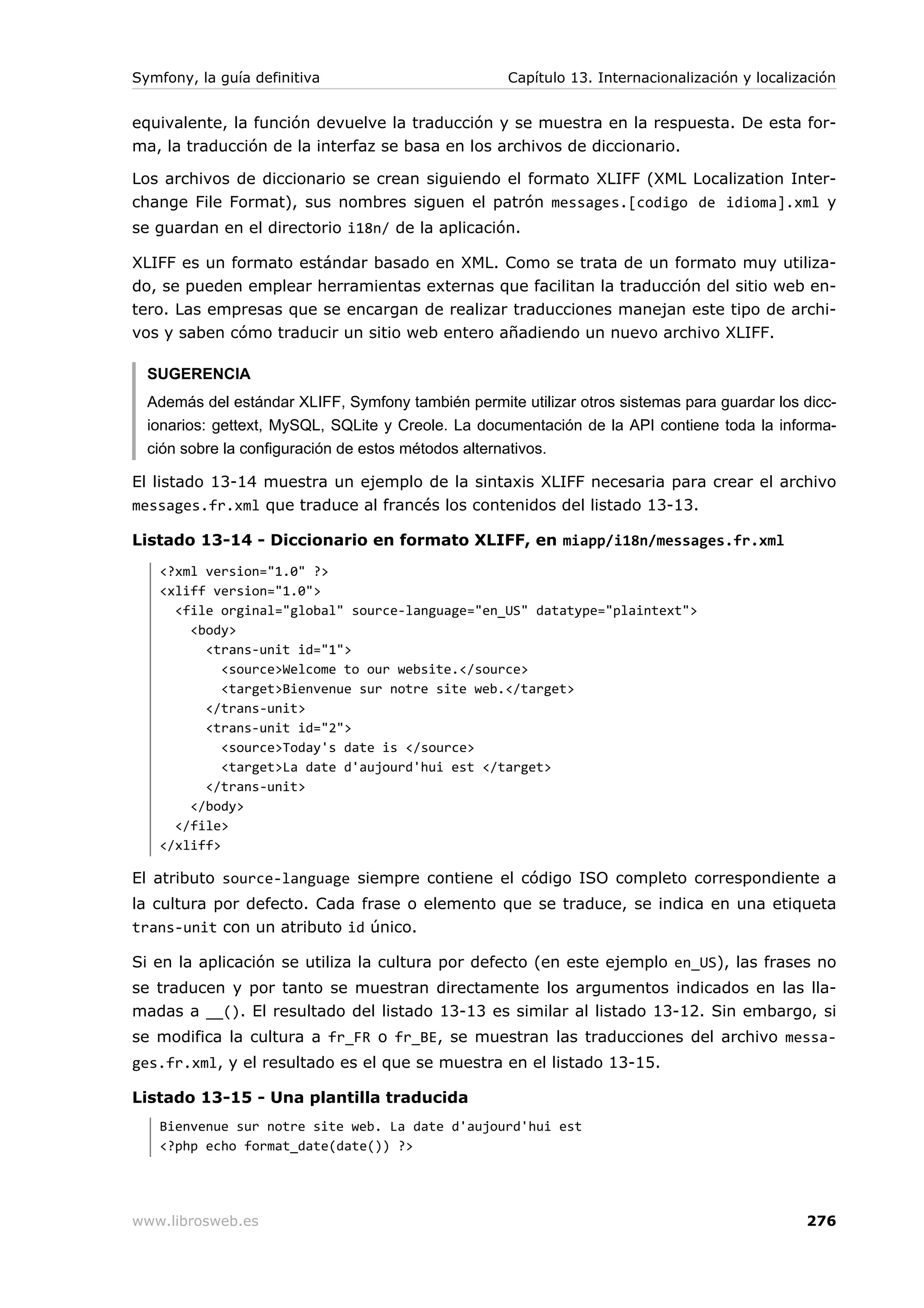Symfony, la guía definitiva                         Capítulo 13. Internacionalización y localización


equivalente, la función devuelve la traducción y se muestra en la respuesta. De esta for-
ma, la traducción de la interfaz se basa en los archivos de diccionario.

Los archivos de diccionario se crean siguiendo el formato XLIFF (XML Localization Inter-
change File Format), sus nombres siguen el patrón messages.[codigo de idioma].xml y
se guardan en el directorio i18n/ de la aplicación.

XLIFF es un formato estándar basado en XML. Como se trata de un formato muy utiliza-
do, se pueden emplear herramientas externas que facilitan la traducción del sitio web en-
tero. Las empresas que se encargan de realizar traducciones manejan este tipo de archi-
vos y saben cómo traducir un sitio web entero añadiendo un nuevo archivo XLIFF.

  SUGERENCIA
  Además del estándar XLIFF, Symfony también permite utilizar otros sistemas para guardar los dicc-
  ionarios: gettext, MySQL, SQLite y Creole. La documentación de la API contiene toda la informa-
  ción sobre la configuración de estos métodos alternativos.

El listado 13-14 muestra un ejemplo de la sintaxis XLIFF necesaria para crear el archivo
messages.fr.xml que traduce al francés los contenidos del listado 13-13.

Listado 13-14 - Diccionario en formato XLIFF, en miapp/i18n/messages.fr.xml
   <?xml version="1.0" ?>
   <xliff version="1.0">
     <file orginal="global" source-language="en_US" datatype="plaintext">
       <body>
         <trans-unit id="1">
            <source>Welcome to our website.</source>
            <target>Bienvenue sur notre site web.</target>
         </trans-unit>
         <trans-unit id="2">
            <source>Today's date is </source>
            <target>La date d'aujourd'hui est </target>
         </trans-unit>
       </body>
     </file>
   </xliff>

El atributo source-language siempre contiene el código ISO completo correspondiente a
la cultura por defecto. Cada frase o elemento que se traduce, se indica en una etiqueta
trans-unit con un atributo id único.

Si en la aplicación se utiliza la cultura por defecto (en este ejemplo en_US), las frases no
se traducen y por tanto se muestran directamente los argumentos indicados en las lla-
madas a __(). El resultado del listado 13-13 es similar al listado 13-12. Sin embargo, si
se modifica la cultura a fr_FR o fr_BE, se muestran las traducciones del archivo messa-
ges.fr.xml, y el resultado es el que se muestra en el listado 13-15.

Listado 13-15 - Una plantilla traducida
   Bienvenue sur notre site web. La date d'aujourd'hui est
   <?php echo format_date(date()) ?>




www.librosweb.es                                                                               276
 