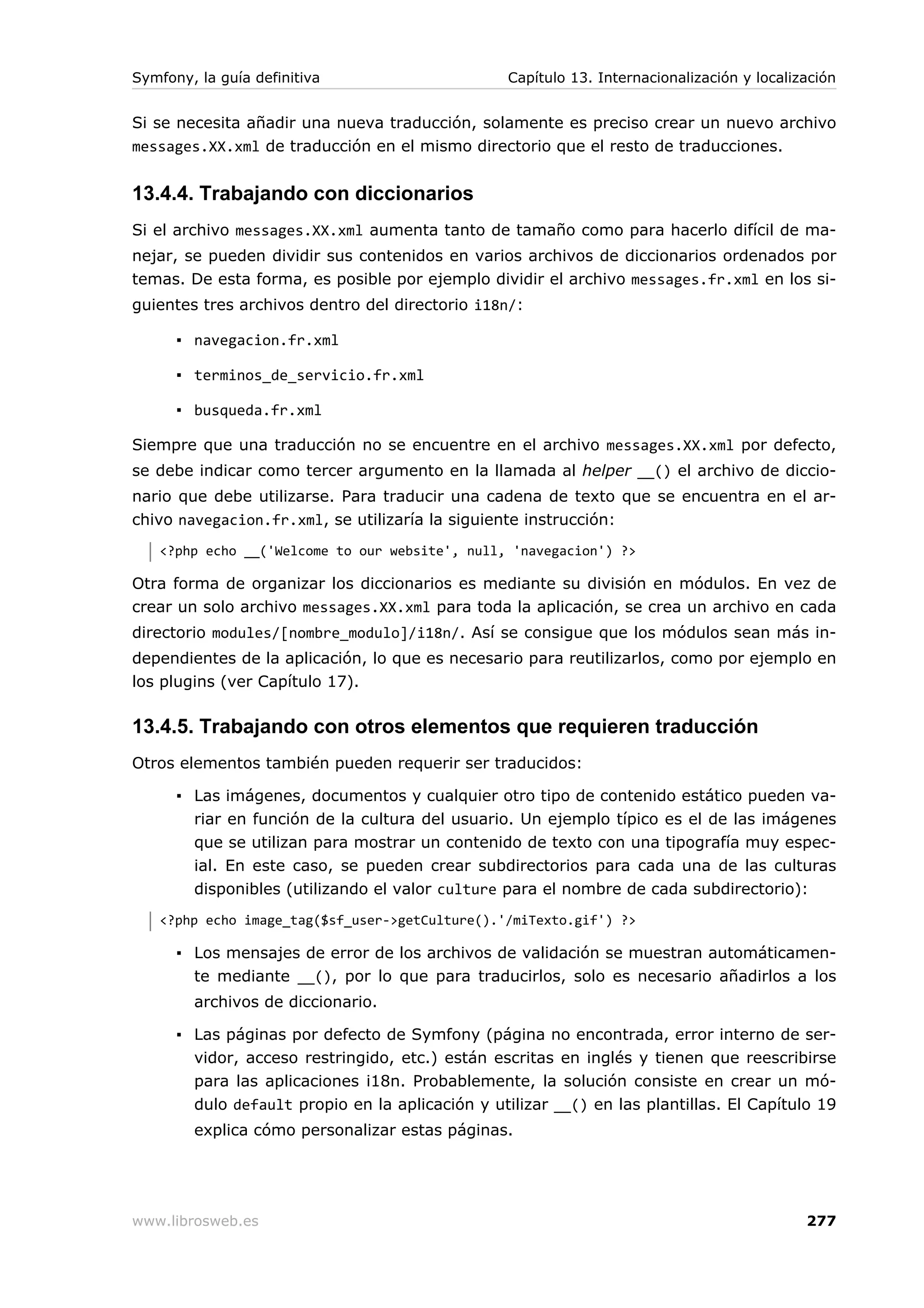 Symfony, la guía definitiva                       Capítulo 13. Internacionalización y localización


Si se necesita añadir una nueva traducción, solamente es preciso crear un nuevo archivo
messages.XX.xml de traducción en el mismo directorio que el resto de traducciones.


13.4.4. Trabajando con diccionarios
Si el archivo messages.XX.xml aumenta tanto de tamaño como para hacerlo difícil de ma-
nejar, se pueden dividir sus contenidos en varios archivos de diccionarios ordenados por
temas. De esta forma, es posible por ejemplo dividir el archivo messages.fr.xml en los si-
guientes tres archivos dentro del directorio i18n/:

      ▪ navegacion.fr.xml

      ▪ terminos_de_servicio.fr.xml

      ▪ busqueda.fr.xml

Siempre que una traducción no se encuentre en el archivo messages.XX.xml por defecto,
se debe indicar como tercer argumento en la llamada al helper __() el archivo de diccio-
nario que debe utilizarse. Para traducir una cadena de texto que se encuentra en el ar-
chivo navegacion.fr.xml, se utilizaría la siguiente instrucción:
   <?php echo __('Welcome to our website', null, 'navegacion') ?>

Otra forma de organizar los diccionarios es mediante su división en módulos. En vez de
crear un solo archivo messages.XX.xml para toda la aplicación, se crea un archivo en cada
directorio modules/[nombre_modulo]/i18n/. Así se consigue que los módulos sean más in-
dependientes de la aplicación, lo que es necesario para reutilizarlos, como por ejemplo en
los plugins (ver Capítulo 17).

13.4.5. Trabajando con otros elementos que requieren traducción
Otros elementos también pueden requerir ser traducidos:

      ▪ Las imágenes, documentos y cualquier otro tipo de contenido estático pueden va-
        riar en función de la cultura del usuario. Un ejemplo típico es el de las imágenes
        que se utilizan para mostrar un contenido de texto con una tipografía muy espec-
        ial. En este caso, se pueden crear subdirectorios para cada una de las culturas
        disponibles (utilizando el valor culture para el nombre de cada subdirectorio):
   <?php echo image_tag($sf_user->getCulture().'/miTexto.gif') ?>

      ▪ Los mensajes de error de los archivos de validación se muestran automáticamen-
        te mediante __(), por lo que para traducirlos, solo es necesario añadirlos a los
        archivos de diccionario.

      ▪ Las páginas por defecto de Symfony (página no encontrada, error interno de ser-
        vidor, acceso restringido, etc.) están escritas en inglés y tienen que reescribirse
        para las aplicaciones i18n. Probablemente, la solución consiste en crear un mó-
        dulo default propio en la aplicación y utilizar __() en las plantillas. El Capítulo 19
        explica cómo personalizar estas páginas.




www.librosweb.es                                                                             277
 