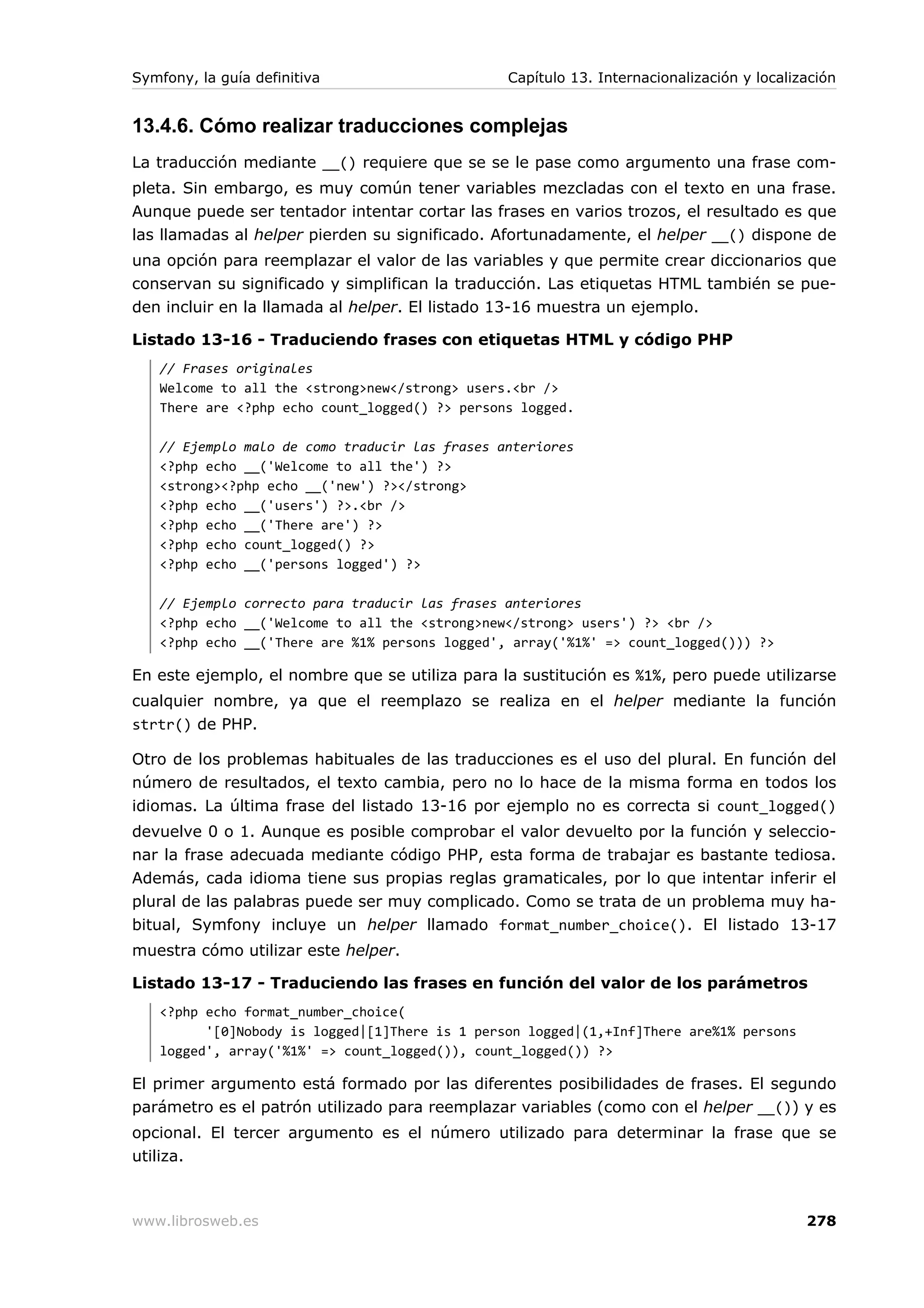Symfony, la guía definitiva                     Capítulo 13. Internacionalización y localización


13.4.6. Cómo realizar traducciones complejas
La traducción mediante __() requiere que se se le pase como argumento una frase com-
pleta. Sin embargo, es muy común tener variables mezcladas con el texto en una frase.
Aunque puede ser tentador intentar cortar las frases en varios trozos, el resultado es que
las llamadas al helper pierden su significado. Afortunadamente, el helper __() dispone de
una opción para reemplazar el valor de las variables y que permite crear diccionarios que
conservan su significado y simplifican la traducción. Las etiquetas HTML también se pue-
den incluir en la llamada al helper. El listado 13-16 muestra un ejemplo.

Listado 13-16 - Traduciendo frases con etiquetas HTML y código PHP
   // Frases originales
   Welcome to all the <strong>new</strong> users.<br />
   There are <?php echo count_logged() ?> persons logged.

   // Ejemplo malo de como traducir las frases anteriores
   <?php echo __('Welcome to all the') ?>
   <strong><?php echo __('new') ?></strong>
   <?php echo __('users') ?>.<br />
   <?php echo __('There are') ?>
   <?php echo count_logged() ?>
   <?php echo __('persons logged') ?>

   // Ejemplo correcto para traducir las frases anteriores
   <?php echo __('Welcome to all the <strong>new</strong> users') ?> <br />
   <?php echo __('There are %1% persons logged', array('%1%' => count_logged())) ?>

En este ejemplo, el nombre que se utiliza para la sustitución es %1%, pero puede utilizarse
cualquier nombre, ya que el reemplazo se realiza en el helper mediante la función
strtr() de PHP.

Otro de los problemas habituales de las traducciones es el uso del plural. En función del
número de resultados, el texto cambia, pero no lo hace de la misma forma en todos los
idiomas. La última frase del listado 13-16 por ejemplo no es correcta si count_logged()
devuelve 0 o 1. Aunque es posible comprobar el valor devuelto por la función y seleccio-
nar la frase adecuada mediante código PHP, esta forma de trabajar es bastante tediosa.
Además, cada idioma tiene sus propias reglas gramaticales, por lo que intentar inferir el
plural de las palabras puede ser muy complicado. Como se trata de un problema muy ha-
bitual, Symfony incluye un helper llamado format_number_choice(). El listado 13-17
muestra cómo utilizar este helper.

Listado 13-17 - Traduciendo las frases en función del valor de los parámetros
   <?php echo format_number_choice(
         '[0]Nobody is logged|[1]There is 1 person logged|(1,+Inf]There are%1% persons
   logged', array('%1%' => count_logged()), count_logged()) ?>

El primer argumento está formado por las diferentes posibilidades de frases. El segundo
parámetro es el patrón utilizado para reemplazar variables (como con el helper __()) y es
opcional. El tercer argumento es el número utilizado para determinar la frase que se
utiliza.



www.librosweb.es                                                                           278
 