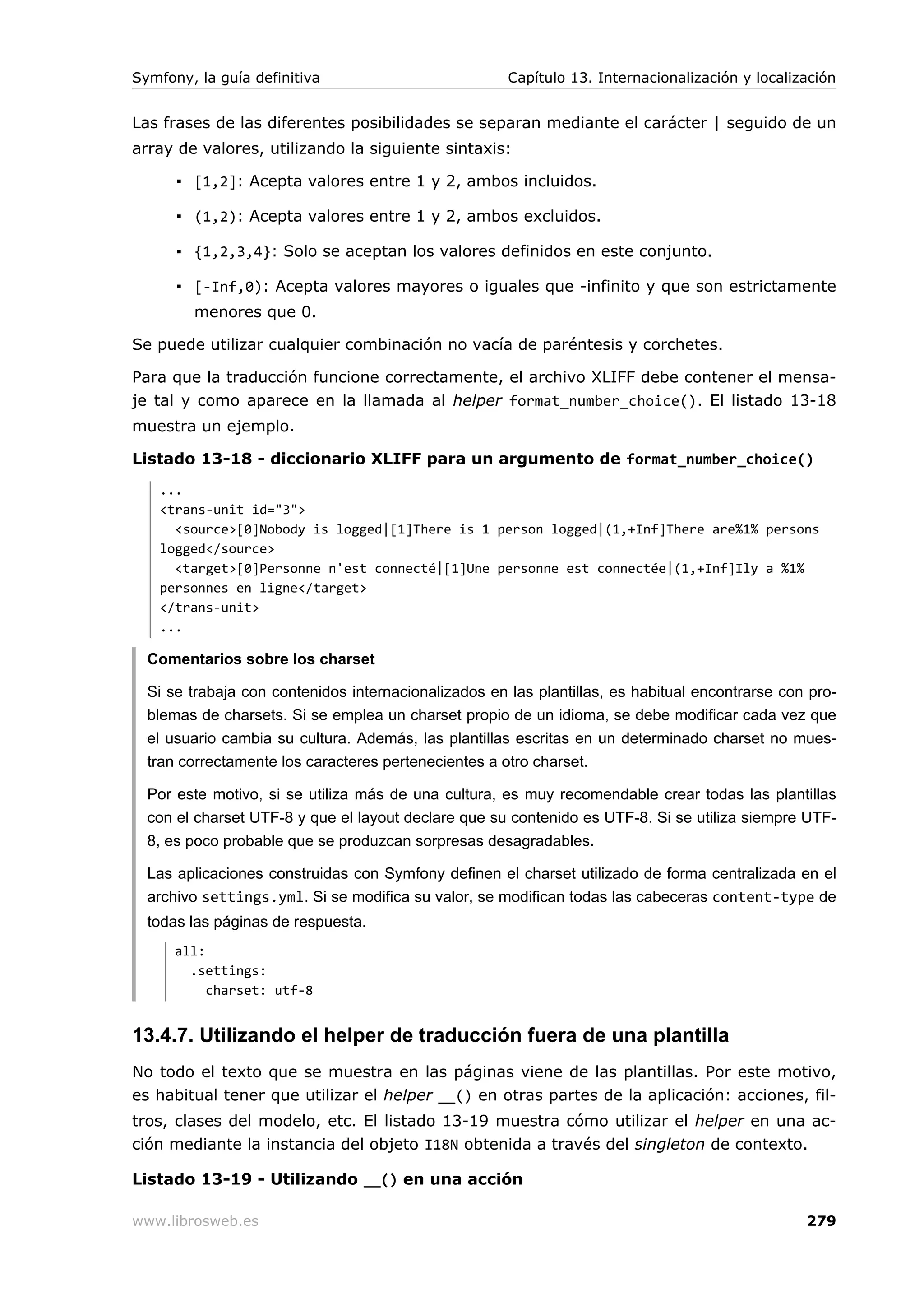 Symfony, la guía definitiva                           Capítulo 13. Internacionalización y localización


Las frases de las diferentes posibilidades se separan mediante el carácter | seguido de un
array de valores, utilizando la siguiente sintaxis:

      ▪ [1,2]: Acepta valores entre 1 y 2, ambos incluidos.

      ▪ (1,2): Acepta valores entre 1 y 2, ambos excluidos.

      ▪ {1,2,3,4}: Solo se aceptan los valores definidos en este conjunto.

      ▪ [-Inf,0): Acepta valores mayores o iguales que -infinito y que son estrictamente
        menores que 0.

Se puede utilizar cualquier combinación no vacía de paréntesis y corchetes.

Para que la traducción funcione correctamente, el archivo XLIFF debe contener el mensa-
je tal y como aparece en la llamada al helper format_number_choice(). El listado 13-18
muestra un ejemplo.

Listado 13-18 - diccionario XLIFF para un argumento de format_number_choice()
   ...
   <trans-unit id="3">
     <source>[0]Nobody is logged|[1]There is 1 person logged|(1,+Inf]There are%1% persons
   logged</source>
     <target>[0]Personne n'est connecté|[1]Une personne est connectée|(1,+Inf]Ily a %1%
   personnes en ligne</target>
   </trans-unit>
   ...

  Comentarios sobre los charset

  Si se trabaja con contenidos internacionalizados en las plantillas, es habitual encontrarse con pro-
  blemas de charsets. Si se emplea un charset propio de un idioma, se debe modificar cada vez que
  el usuario cambia su cultura. Además, las plantillas escritas en un determinado charset no mues-
  tran correctamente los caracteres pertenecientes a otro charset.

  Por este motivo, si se utiliza más de una cultura, es muy recomendable crear todas las plantillas
  con el charset UTF-8 y que el layout declare que su contenido es UTF-8. Si se utiliza siempre UTF-
  8, es poco probable que se produzcan sorpresas desagradables.

  Las aplicaciones construidas con Symfony definen el charset utilizado de forma centralizada en el
  archivo settings.yml. Si se modifica su valor, se modifican todas las cabeceras content-type de
  todas las páginas de respuesta.
      all:
        .settings:
           charset: utf-8


13.4.7. Utilizando el helper de traducción fuera de una plantilla
No todo el texto que se muestra en las páginas viene de las plantillas. Por este motivo,
es habitual tener que utilizar el helper __() en otras partes de la aplicación: acciones, fil-
tros, clases del modelo, etc. El listado 13-19 muestra cómo utilizar el helper en una ac-
ción mediante la instancia del objeto I18N obtenida a través del singleton de contexto.

Listado 13-19 - Utilizando __() en una acción

www.librosweb.es                                                                                 279
 