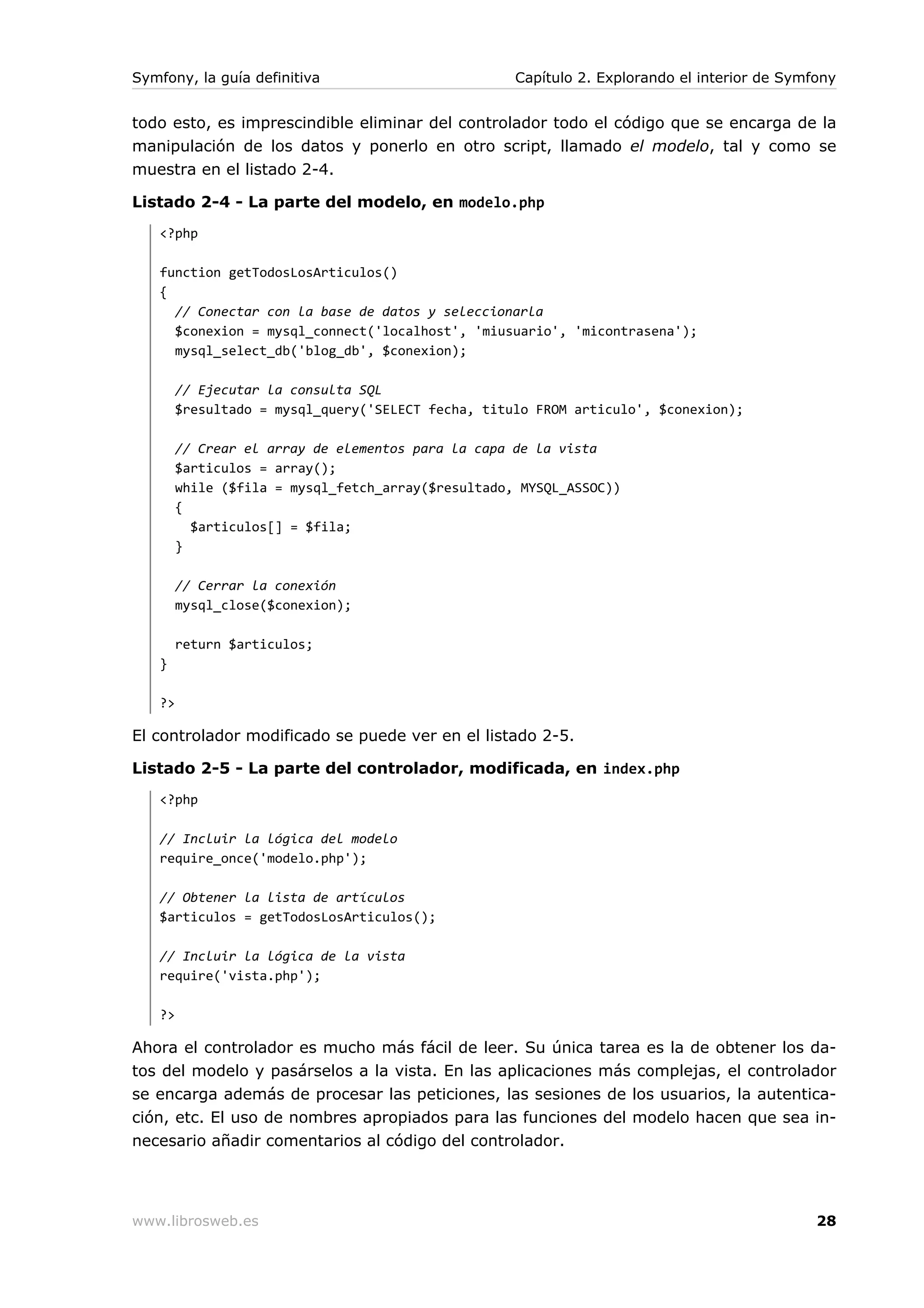 Symfony, la guía definitiva                         Capítulo 2. Explorando el interior de Symfony


todo esto, es imprescindible eliminar del controlador todo el código que se encarga de la
manipulación de los datos y ponerlo en otro script, llamado el modelo, tal y como se
muestra en el listado 2-4.

Listado 2-4 - La parte del modelo, en modelo.php
   <?php

   function getTodosLosArticulos()
   {
     // Conectar con la base de datos y seleccionarla
     $conexion = mysql_connect('localhost', 'miusuario', 'micontrasena');
     mysql_select_db('blog_db', $conexion);

        // Ejecutar la consulta SQL
        $resultado = mysql_query('SELECT fecha, titulo FROM articulo', $conexion);

        // Crear el array de elementos para la capa de la vista
        $articulos = array();
        while ($fila = mysql_fetch_array($resultado, MYSQL_ASSOC))
        {
          $articulos[] = $fila;
        }

        // Cerrar la conexión
        mysql_close($conexion);

        return $articulos;
   }

   ?>

El controlador modificado se puede ver en el listado 2-5.

Listado 2-5 - La parte del controlador, modificada, en index.php
   <?php

   // Incluir la lógica del modelo
   require_once('modelo.php');

   // Obtener la lista de artículos
   $articulos = getTodosLosArticulos();

   // Incluir la lógica de la vista
   require('vista.php');

   ?>

Ahora el controlador es mucho más fácil de leer. Su única tarea es la de obtener los da-
tos del modelo y pasárselos a la vista. En las aplicaciones más complejas, el controlador
se encarga además de procesar las peticiones, las sesiones de los usuarios, la autentica-
ción, etc. El uso de nombres apropiados para las funciones del modelo hacen que sea in-
necesario añadir comentarios al código del controlador.




www.librosweb.es                                                                              28
 