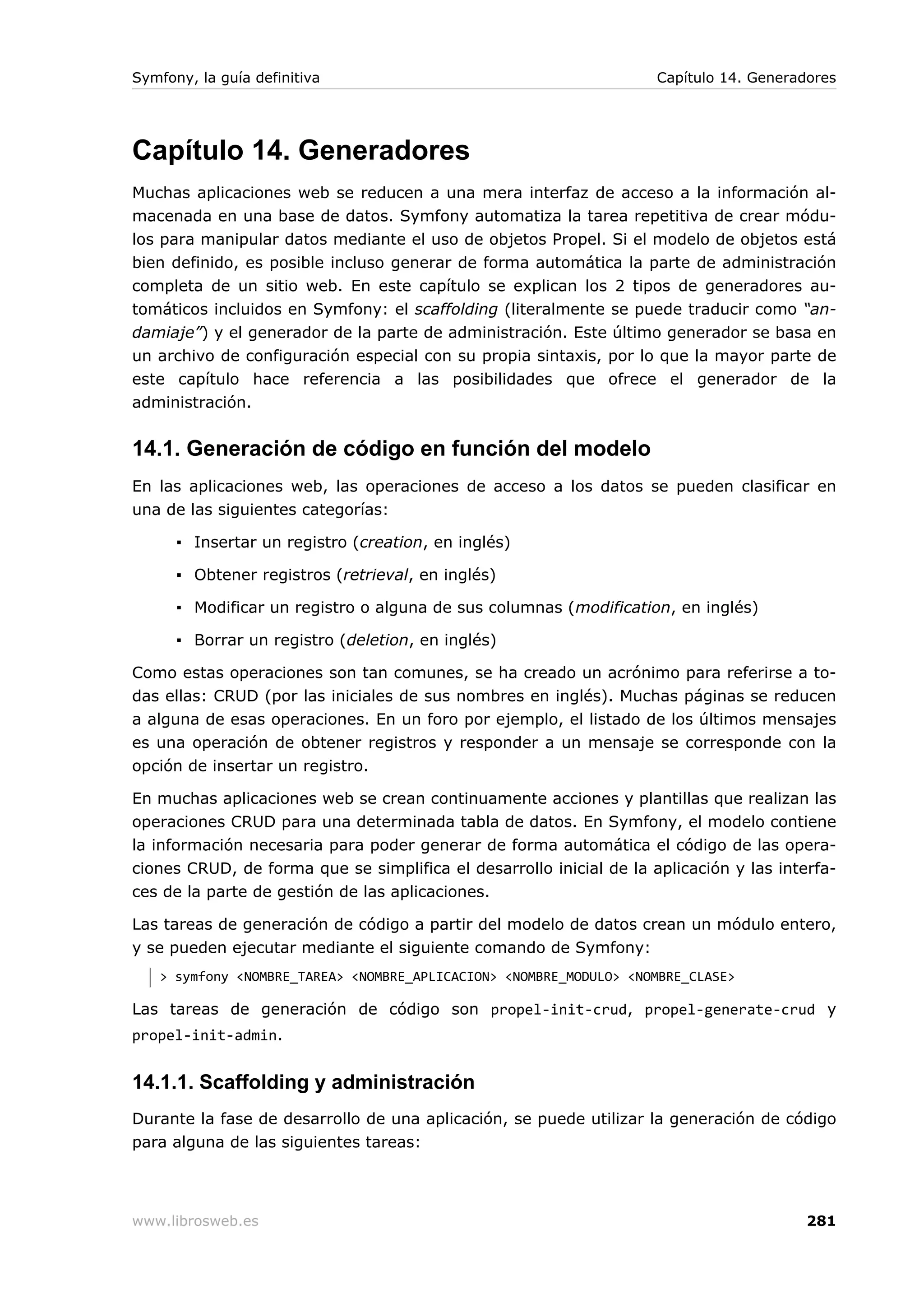 Symfony, la guía definitiva                                          Capítulo 14. Generadores




Capítulo 14. Generadores
Muchas aplicaciones web se reducen a una mera interfaz de acceso a la información al-
macenada en una base de datos. Symfony automatiza la tarea repetitiva de crear módu-
los para manipular datos mediante el uso de objetos Propel. Si el modelo de objetos está
bien definido, es posible incluso generar de forma automática la parte de administración
completa de un sitio web. En este capítulo se explican los 2 tipos de generadores au-
tomáticos incluidos en Symfony: el scaffolding (literalmente se puede traducir como “an-
damiaje”) y el generador de la parte de administración. Este último generador se basa en
un archivo de configuración especial con su propia sintaxis, por lo que la mayor parte de
este capítulo hace referencia a las posibilidades que ofrece el generador de la
administración.


14.1. Generación de código en función del modelo
En las aplicaciones web, las operaciones de acceso a los datos se pueden clasificar en
una de las siguientes categorías:

      ▪ Insertar un registro (creation, en inglés)

      ▪ Obtener registros (retrieval, en inglés)

      ▪ Modificar un registro o alguna de sus columnas (modification, en inglés)

      ▪ Borrar un registro (deletion, en inglés)

Como estas operaciones son tan comunes, se ha creado un acrónimo para referirse a to-
das ellas: CRUD (por las iniciales de sus nombres en inglés). Muchas páginas se reducen
a alguna de esas operaciones. En un foro por ejemplo, el listado de los últimos mensajes
es una operación de obtener registros y responder a un mensaje se corresponde con la
opción de insertar un registro.

En muchas aplicaciones web se crean continuamente acciones y plantillas que realizan las
operaciones CRUD para una determinada tabla de datos. En Symfony, el modelo contiene
la información necesaria para poder generar de forma automática el código de las opera-
ciones CRUD, de forma que se simplifica el desarrollo inicial de la aplicación y las interfa-
ces de la parte de gestión de las aplicaciones.

Las tareas de generación de código a partir del modelo de datos crean un módulo entero,
y se pueden ejecutar mediante el siguiente comando de Symfony:
   > symfony <NOMBRE_TAREA> <NOMBRE_APLICACION> <NOMBRE_MODULO> <NOMBRE_CLASE>

Las tareas de generación de código son propel-init-crud, propel-generate-crud y
propel-init-admin.


14.1.1. Scaffolding y administración
Durante la fase de desarrollo de una aplicación, se puede utilizar la generación de código
para alguna de las siguientes tareas:




www.librosweb.es                                                                         281
 