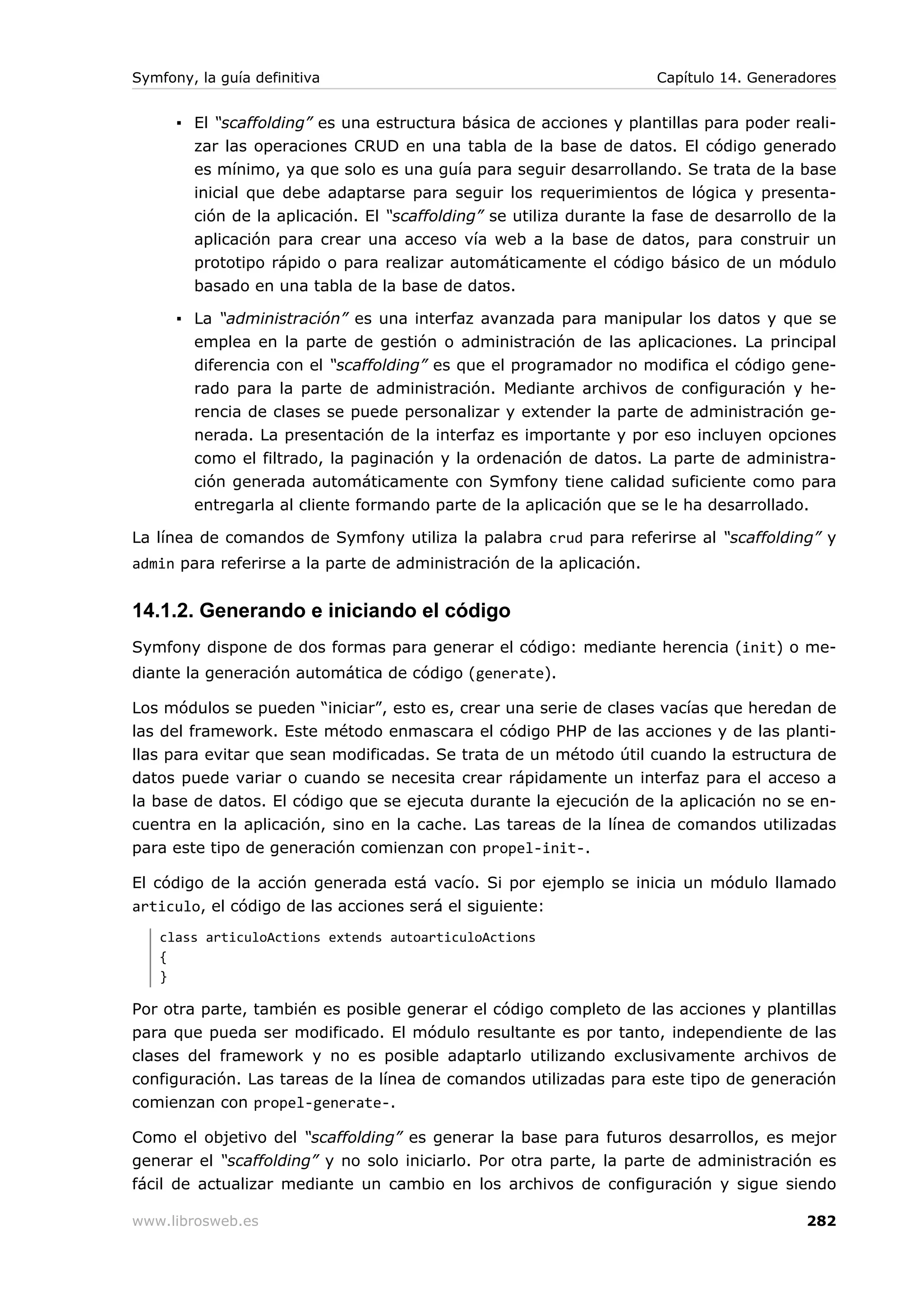 Symfony, la guía definitiva                                           Capítulo 14. Generadores


      ▪ El “scaffolding” es una estructura básica de acciones y plantillas para poder reali-
        zar las operaciones CRUD en una tabla de la base de datos. El código generado
        es mínimo, ya que solo es una guía para seguir desarrollando. Se trata de la base
        inicial que debe adaptarse para seguir los requerimientos de lógica y presenta-
        ción de la aplicación. El “scaffolding” se utiliza durante la fase de desarrollo de la
        aplicación para crear una acceso vía web a la base de datos, para construir un
        prototipo rápido o para realizar automáticamente el código básico de un módulo
        basado en una tabla de la base de datos.

      ▪ La “administración” es una interfaz avanzada para manipular los datos y que se
        emplea en la parte de gestión o administración de las aplicaciones. La principal
        diferencia con el “scaffolding” es que el programador no modifica el código gene-
        rado para la parte de administración. Mediante archivos de configuración y he-
        rencia de clases se puede personalizar y extender la parte de administración ge-
        nerada. La presentación de la interfaz es importante y por eso incluyen opciones
        como el filtrado, la paginación y la ordenación de datos. La parte de administra-
        ción generada automáticamente con Symfony tiene calidad suficiente como para
        entregarla al cliente formando parte de la aplicación que se le ha desarrollado.

La línea de comandos de Symfony utiliza la palabra crud para referirse al “scaffolding” y
admin para referirse a la parte de administración de la aplicación.


14.1.2. Generando e iniciando el código
Symfony dispone de dos formas para generar el código: mediante herencia (init) o me-
diante la generación automática de código (generate).

Los módulos se pueden “iniciar”, esto es, crear una serie de clases vacías que heredan de
las del framework. Este método enmascara el código PHP de las acciones y de las planti-
llas para evitar que sean modificadas. Se trata de un método útil cuando la estructura de
datos puede variar o cuando se necesita crear rápidamente un interfaz para el acceso a
la base de datos. El código que se ejecuta durante la ejecución de la aplicación no se en-
cuentra en la aplicación, sino en la cache. Las tareas de la línea de comandos utilizadas
para este tipo de generación comienzan con propel-init-.

El código de la acción generada está vacío. Si por ejemplo se inicia un módulo llamado
articulo, el código de las acciones será el siguiente:
   class articuloActions extends autoarticuloActions
   {
   }

Por otra parte, también es posible generar el código completo de las acciones y plantillas
para que pueda ser modificado. El módulo resultante es por tanto, independiente de las
clases del framework y no es posible adaptarlo utilizando exclusivamente archivos de
configuración. Las tareas de la línea de comandos utilizadas para este tipo de generación
comienzan con propel-generate-.

Como el objetivo del “scaffolding” es generar la base para futuros desarrollos, es mejor
generar el “scaffolding” y no solo iniciarlo. Por otra parte, la parte de administración es
fácil de actualizar mediante un cambio en los archivos de configuración y sigue siendo

www.librosweb.es                                                                          282
 