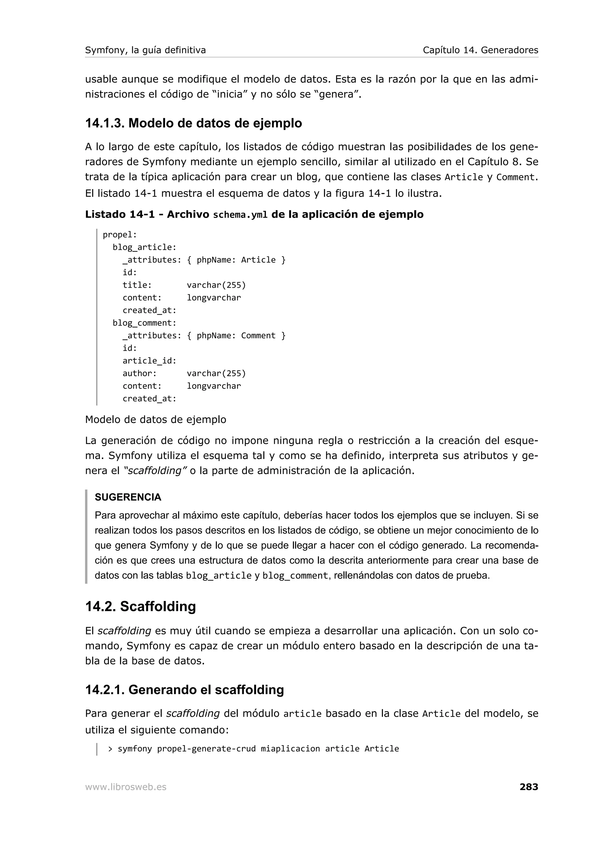 Symfony, la guía definitiva                                                Capítulo 14. Generadores


usable aunque se modifique el modelo de datos. Esta es la razón por la que en las admi-
nistraciones el código de “inicia” y no sólo se “genera”.

14.1.3. Modelo de datos de ejemplo
A lo largo de este capítulo, los listados de código muestran las posibilidades de los gene-
radores de Symfony mediante un ejemplo sencillo, similar al utilizado en el Capítulo 8. Se
trata de la típica aplicación para crear un blog, que contiene las clases Article y Comment.
El listado 14-1 muestra el esquema de datos y la figura 14-1 lo ilustra.

Listado 14-1 - Archivo schema.yml de la aplicación de ejemplo
   propel:
     blog_article:
       _attributes:   { phpName: Article }
       id:
       title:         varchar(255)
       content:       longvarchar
       created_at:
     blog_comment:
       _attributes:   { phpName: Comment }
       id:
       article_id:
       author:        varchar(255)
       content:       longvarchar
       created_at:

Modelo de datos de ejemplo

La generación de código no impone ninguna regla o restricción a la creación del esque-
ma. Symfony utiliza el esquema tal y como se ha definido, interpreta sus atributos y ge-
nera el “scaffolding” o la parte de administración de la aplicación.

  SUGERENCIA
  Para aprovechar al máximo este capítulo, deberías hacer todos los ejemplos que se incluyen. Si se
  realizan todos los pasos descritos en los listados de código, se obtiene un mejor conocimiento de lo
  que genera Symfony y de lo que se puede llegar a hacer con el código generado. La recomenda-
  ción es que crees una estructura de datos como la descrita anteriormente para crear una base de
  datos con las tablas blog_article y blog_comment, rellenándolas con datos de prueba.


14.2. Scaffolding
El scaffolding es muy útil cuando se empieza a desarrollar una aplicación. Con un solo co-
mando, Symfony es capaz de crear un módulo entero basado en la descripción de una ta-
bla de la base de datos.

14.2.1. Generando el scaffolding
Para generar el scaffolding del módulo article basado en la clase Article del modelo, se
utiliza el siguiente comando:
     > symfony propel-generate-crud miaplicacion article Article



www.librosweb.es                                                                                 283
 