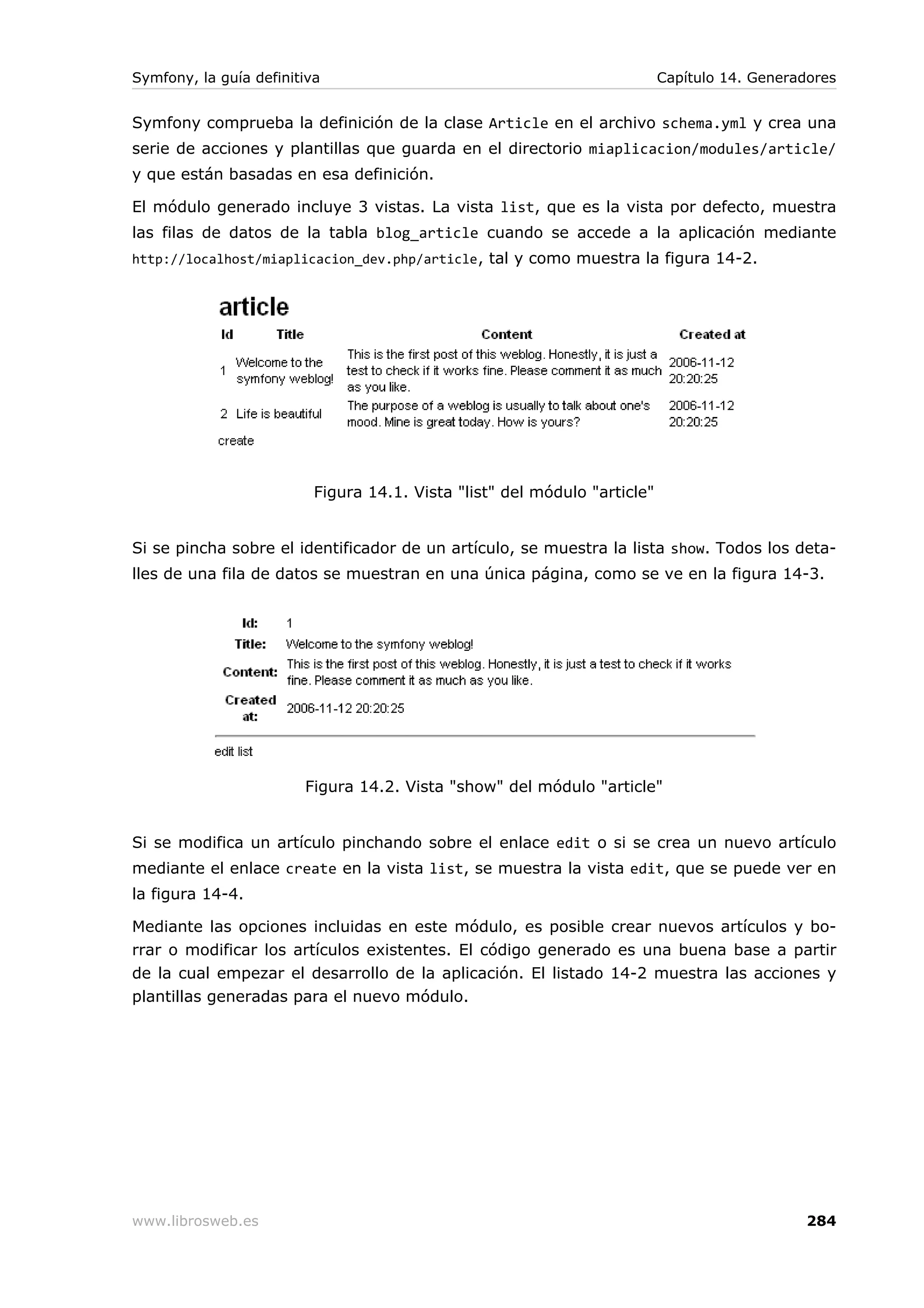 Symfony, la guía definitiva                                                Capítulo 14. Generadores


Symfony comprueba la definición de la clase Article en el archivo schema.yml y crea una
serie de acciones y plantillas que guarda en el directorio miaplicacion/modules/article/
y que están basadas en esa definición.

El módulo generado incluye 3 vistas. La vista list, que es la vista por defecto, muestra
las filas de datos de la tabla blog_article cuando se accede a la aplicación mediante
http://localhost/miaplicacion_dev.php/article , tal y como muestra la figura 14-2.




                          Figura 14.1. Vista "list" del módulo "article"


Si se pincha sobre el identificador de un artículo, se muestra la lista show. Todos los deta-
lles de una fila de datos se muestran en una única página, como se ve en la figura 14-3.




                        Figura 14.2. Vista "show" del módulo "article"


Si se modifica un artículo pinchando sobre el enlace edit o si se crea un nuevo artículo
mediante el enlace create en la vista list, se muestra la vista edit, que se puede ver en
la figura 14-4.

Mediante las opciones incluidas en este módulo, es posible crear nuevos artículos y bo-
rrar o modificar los artículos existentes. El código generado es una buena base a partir
de la cual empezar el desarrollo de la aplicación. El listado 14-2 muestra las acciones y
plantillas generadas para el nuevo módulo.




www.librosweb.es                                                                               284
 