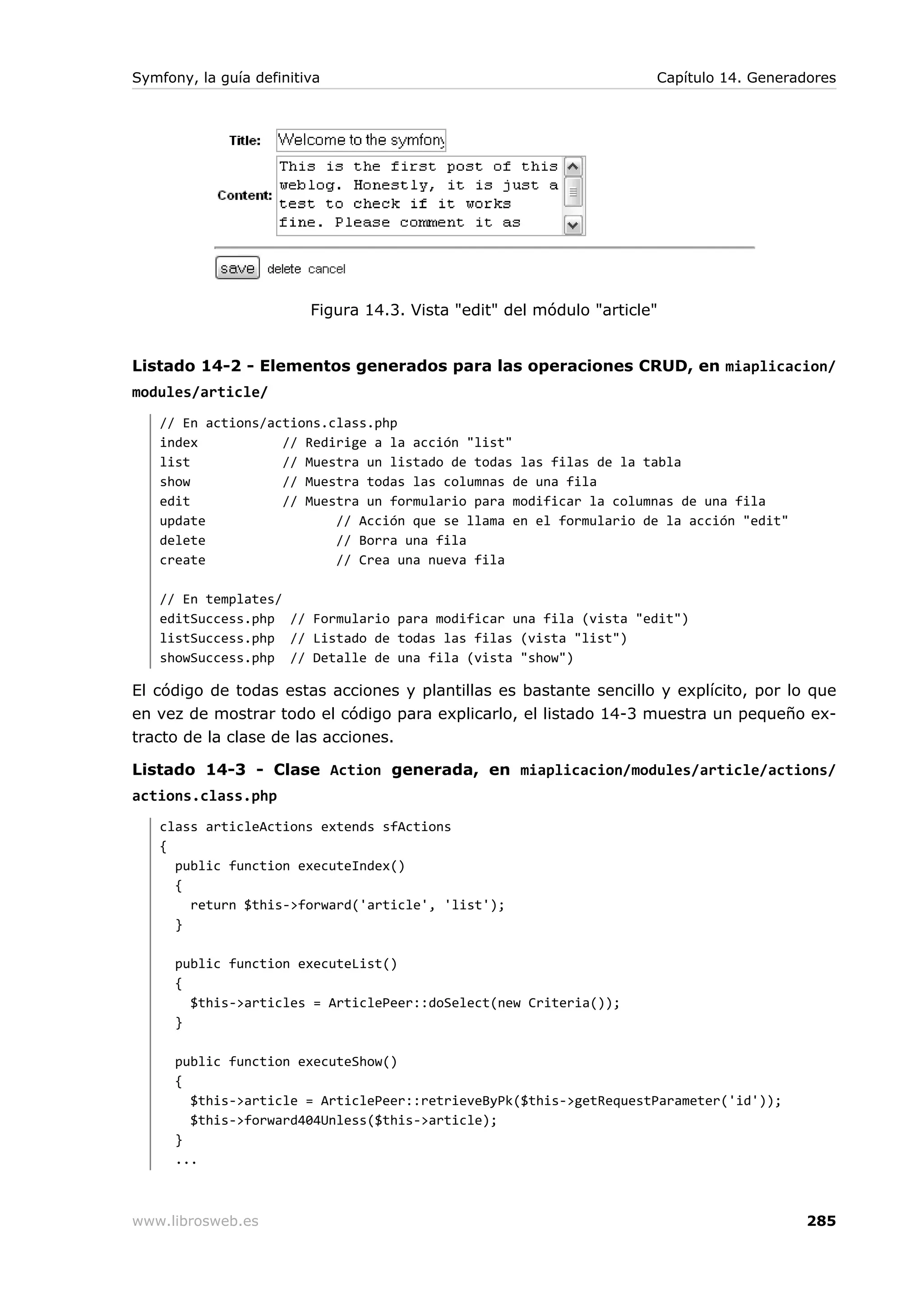 Symfony, la guía definitiva                                           Capítulo 14. Generadores




                         Figura 14.3. Vista "edit" del módulo "article"


Listado 14-2 - Elementos generados para las operaciones CRUD, en miaplicacion/
modules/article/
   // En actions/actions.class.php
   index           // Redirige a la acción "list"
   list            // Muestra un listado de todas las filas de la tabla
   show            // Muestra todas las columnas de una fila
   edit            // Muestra un formulario para modificar la columnas de una fila
   update                 // Acción que se llama en el formulario de la acción "edit"
   delete                 // Borra una fila
   create                 // Crea una nueva fila

   // En templates/
   editSuccess.php // Formulario para modificar una fila (vista "edit")
   listSuccess.php // Listado de todas las filas (vista "list")
   showSuccess.php // Detalle de una fila (vista "show")

El código de todas estas acciones y plantillas es bastante sencillo y explícito, por lo que
en vez de mostrar todo el código para explicarlo, el listado 14-3 muestra un pequeño ex-
tracto de la clase de las acciones.

Listado 14-3 - Clase Action generada, en miaplicacion/modules/article/actions/
actions.class.php
   class articleActions extends sfActions
   {
     public function executeIndex()
     {
       return $this->forward('article', 'list');
     }

      public function executeList()
      {
        $this->articles = ArticlePeer::doSelect(new Criteria());
      }

      public function executeShow()
      {
        $this->article = ArticlePeer::retrieveByPk($this->getRequestParameter('id'));
        $this->forward404Unless($this->article);
      }
      ...



www.librosweb.es                                                                          285
 