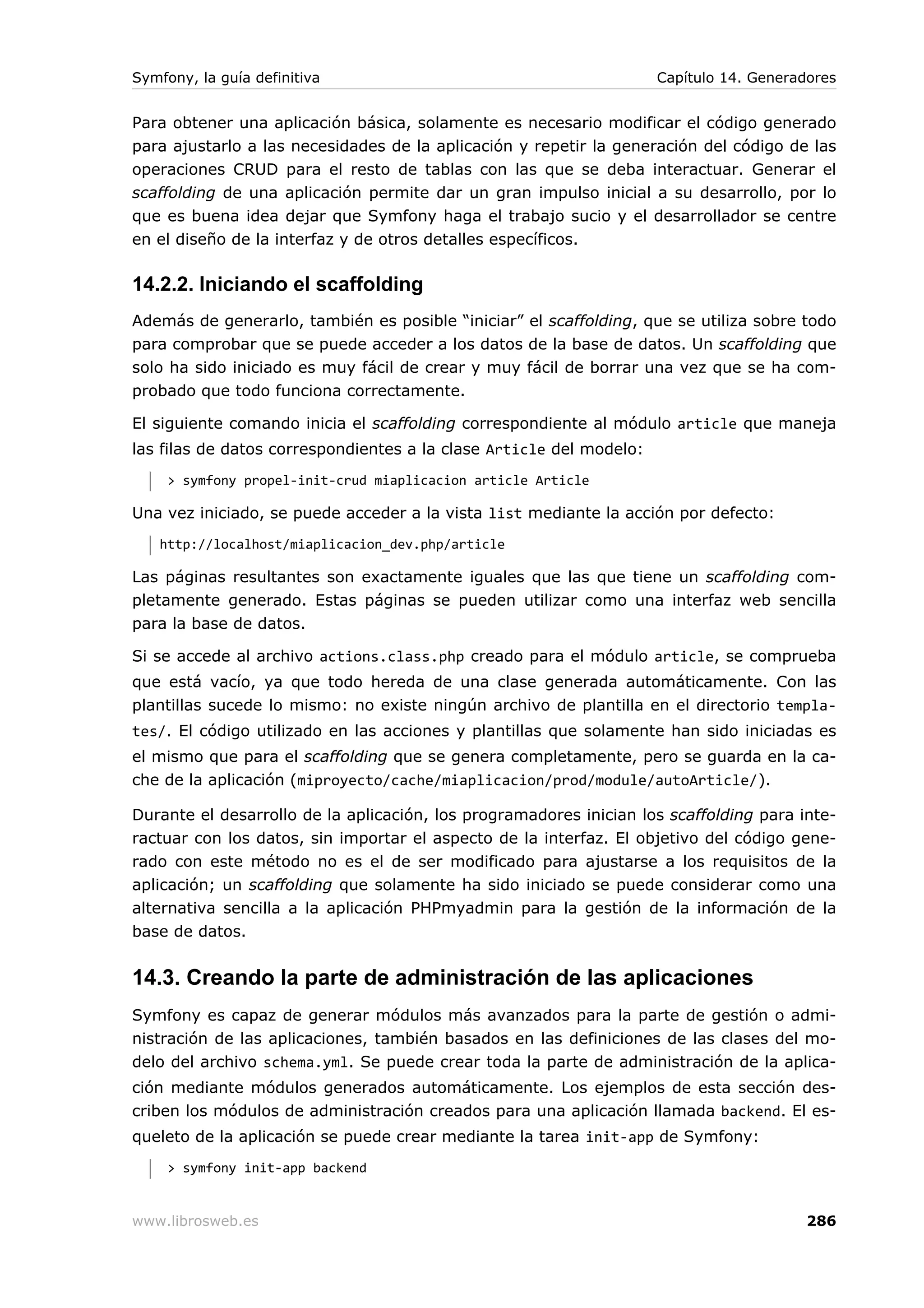 Symfony, la guía definitiva                                          Capítulo 14. Generadores


Para obtener una aplicación básica, solamente es necesario modificar el código generado
para ajustarlo a las necesidades de la aplicación y repetir la generación del código de las
operaciones CRUD para el resto de tablas con las que se deba interactuar. Generar el
scaffolding de una aplicación permite dar un gran impulso inicial a su desarrollo, por lo
que es buena idea dejar que Symfony haga el trabajo sucio y el desarrollador se centre
en el diseño de la interfaz y de otros detalles específicos.

14.2.2. Iniciando el scaffolding
Además de generarlo, también es posible “iniciar” el scaffolding, que se utiliza sobre todo
para comprobar que se puede acceder a los datos de la base de datos. Un scaffolding que
solo ha sido iniciado es muy fácil de crear y muy fácil de borrar una vez que se ha com-
probado que todo funciona correctamente.

El siguiente comando inicia el scaffolding correspondiente al módulo article que maneja
las filas de datos correspondientes a la clase Article del modelo:
     > symfony propel-init-crud miaplicacion article Article

Una vez iniciado, se puede acceder a la vista list mediante la acción por defecto:
   http://localhost/miaplicacion_dev.php/article

Las páginas resultantes son exactamente iguales que las que tiene un scaffolding com-
pletamente generado. Estas páginas se pueden utilizar como una interfaz web sencilla
para la base de datos.

Si se accede al archivo actions.class.php creado para el módulo article, se comprueba
que está vacío, ya que todo hereda de una clase generada automáticamente. Con las
plantillas sucede lo mismo: no existe ningún archivo de plantilla en el directorio templa-
tes/. El código utilizado en las acciones y plantillas que solamente han sido iniciadas es
el mismo que para el scaffolding que se genera completamente, pero se guarda en la ca-
che de la aplicación (miproyecto/cache/miaplicacion/prod/module/autoArticle/).

Durante el desarrollo de la aplicación, los programadores inician los scaffolding para inte-
ractuar con los datos, sin importar el aspecto de la interfaz. El objetivo del código gene-
rado con este método no es el de ser modificado para ajustarse a los requisitos de la
aplicación; un scaffolding que solamente ha sido iniciado se puede considerar como una
alternativa sencilla a la aplicación PHPmyadmin para la gestión de la información de la
base de datos.


14.3. Creando la parte de administración de las aplicaciones
Symfony es capaz de generar módulos más avanzados para la parte de gestión o admi-
nistración de las aplicaciones, también basados en las definiciones de las clases del mo-
delo del archivo schema.yml. Se puede crear toda la parte de administración de la aplica-
ción mediante módulos generados automáticamente. Los ejemplos de esta sección des-
criben los módulos de administración creados para una aplicación llamada backend. El es-
queleto de la aplicación se puede crear mediante la tarea init-app de Symfony:
     > symfony init-app backend


www.librosweb.es                                                                         286
 