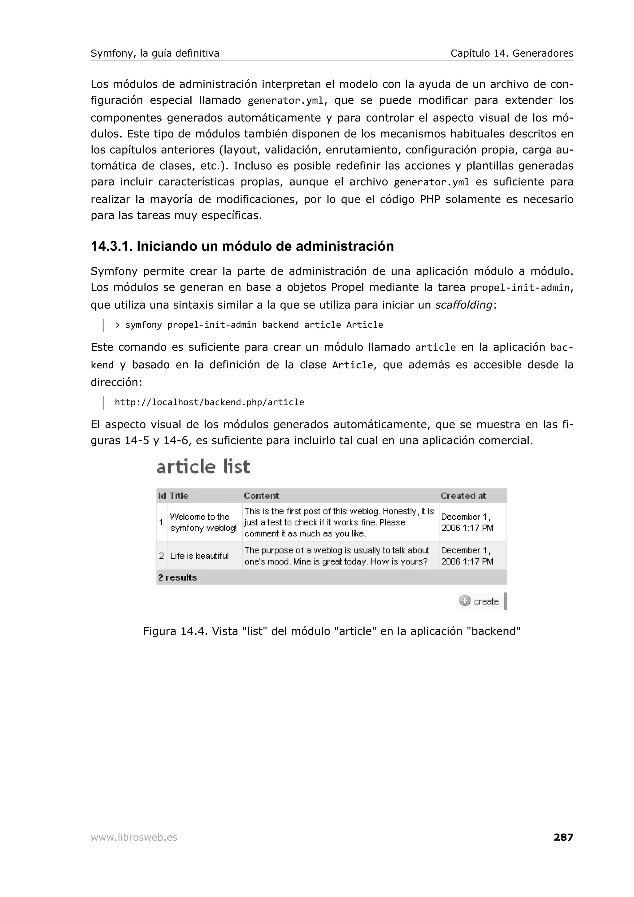 Symfony, la guía definitiva                                             Capítulo 14. Generadores


Los módulos de administración interpretan el modelo con la ayuda de un archivo de con-
figuración especial llamado generator.yml, que se puede modificar para extender los
componentes generados automáticamente y para controlar el aspecto visual de los mó-
dulos. Este tipo de módulos también disponen de los mecanismos habituales descritos en
los capítulos anteriores (layout, validación, enrutamiento, configuración propia, carga au-
tomática de clases, etc.). Incluso es posible redefinir las acciones y plantillas generadas
para incluir características propias, aunque el archivo generator.yml es suficiente para
realizar la mayoría de modificaciones, por lo que el código PHP solamente es necesario
para las tareas muy específicas.

14.3.1. Iniciando un módulo de administración
Symfony permite crear la parte de administración de una aplicación módulo a módulo.
Los módulos se generan en base a objetos Propel mediante la tarea propel-init-admin,
que utiliza una sintaxis similar a la que se utiliza para iniciar un scaffolding:
     > symfony propel-init-admin backend article Article

Este comando es suficiente para crear un módulo llamado article en la aplicación bac-
kend y basado en la definición de la clase Article, que además es accesible desde la
dirección:
     http://localhost/backend.php/article

El aspecto visual de los módulos generados automáticamente, que se muestra en las fi-
guras 14-5 y 14-6, es suficiente para incluirlo tal cual en una aplicación comercial.




             Figura 14.4. Vista "list" del módulo "article" en la aplicación "backend"




www.librosweb.es                                                                            287
 