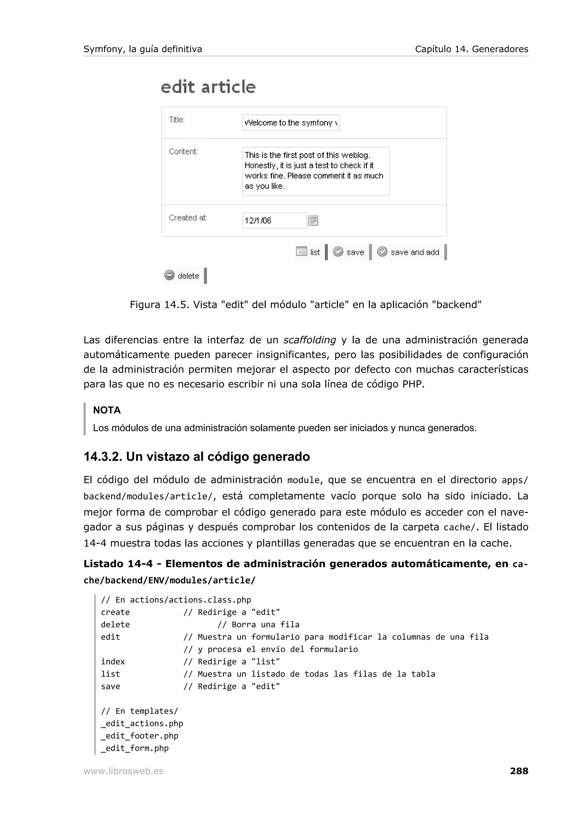 Symfony, la guía definitiva                                            Capítulo 14. Generadores




          Figura 14.5. Vista "edit" del módulo "article" en la aplicación "backend"


Las diferencias entre la interfaz de un scaffolding y la de una administración generada
automáticamente pueden parecer insignificantes, pero las posibilidades de configuración
de la administración permiten mejorar el aspecto por defecto con muchas características
para las que no es necesario escribir ni una sola línea de código PHP.

  NOTA
  Los módulos de una administración solamente pueden ser iniciados y nunca generados.


14.3.2. Un vistazo al código generado
El código del módulo de administración module, que se encuentra en el directorio apps/
backend/modules/article/, está completamente vacío porque solo ha sido iniciado. La
mejor forma de comprobar el código generado para este módulo es acceder con el nave-
gador a sus páginas y después comprobar los contenidos de la carpeta cache/. El listado
14-4 muestra todas las acciones y plantillas generadas que se encuentran en la cache.

Listado 14-4 - Elementos de administración generados automáticamente, en ca-
che/backend/ENV/modules/article/
   // En actions/actions.class.php
   create           // Redirige a "edit"
   delete                  // Borra una fila
   edit             // Muestra un formulario para modificar la columnas de una fila
                    // y procesa el envío del formulario
   index            // Redirige a "list"
   list             // Muestra un listado de todas las filas de la tabla
   save             // Redirige a "edit"

   // En templates/
   _edit_actions.php
   _edit_footer.php
   _edit_form.php

www.librosweb.es                                                                           288
 