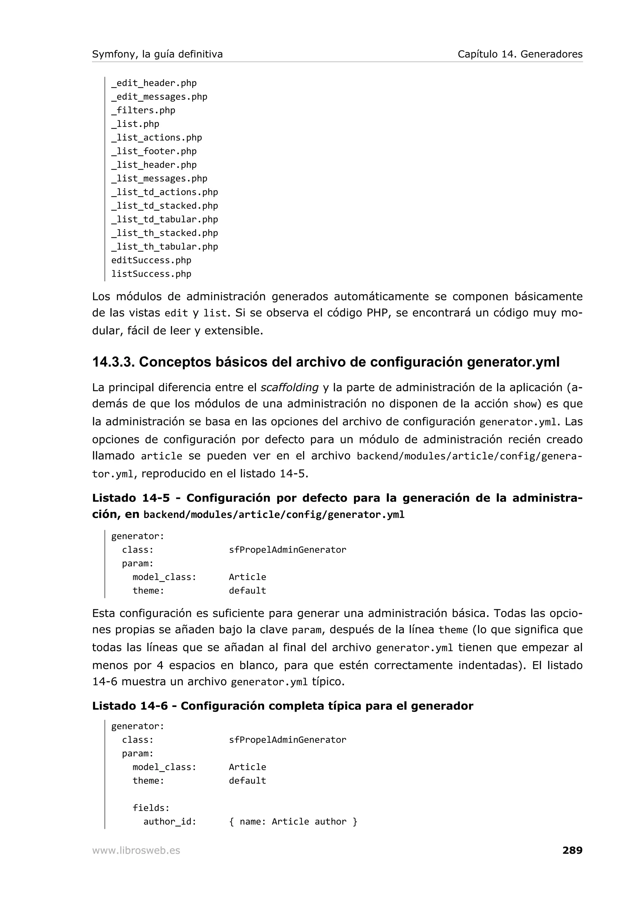 Symfony, la guía definitiva                                           Capítulo 14. Generadores

   _edit_header.php
   _edit_messages.php
   _filters.php
   _list.php
   _list_actions.php
   _list_footer.php
   _list_header.php
   _list_messages.php
   _list_td_actions.php
   _list_td_stacked.php
   _list_td_tabular.php
   _list_th_stacked.php
   _list_th_tabular.php
   editSuccess.php
   listSuccess.php

Los módulos de administración generados automáticamente se componen básicamente
de las vistas edit y list. Si se observa el código PHP, se encontrará un código muy mo-
dular, fácil de leer y extensible.

14.3.3. Conceptos básicos del archivo de configuración generator.yml
La principal diferencia entre el scaffolding y la parte de administración de la aplicación (a-
demás de que los módulos de una administración no disponen de la acción show) es que
la administración se basa en las opciones del archivo de configuración generator.yml. Las
opciones de configuración por defecto para un módulo de administración recién creado
llamado article se pueden ver en el archivo backend/modules/article/config/genera-
tor.yml, reproducido en el listado 14-5.

Listado 14-5 - Configuración por defecto para la generación de la administra-
ción, en backend/modules/article/config/generator.yml
   generator:
     class:                   sfPropelAdminGenerator
     param:
       model_class:           Article
       theme:                 default

Esta configuración es suficiente para generar una administración básica. Todas las opcio-
nes propias se añaden bajo la clave param, después de la línea theme (lo que significa que
todas las líneas que se añadan al final del archivo generator.yml tienen que empezar al
menos por 4 espacios en blanco, para que estén correctamente indentadas). El listado
14-6 muestra un archivo generator.yml típico.

Listado 14-6 - Configuración completa típica para el generador
   generator:
     class:                   sfPropelAdminGenerator
     param:
       model_class:           Article
       theme:                 default

        fields:
          author_id:          { name: Article author }


www.librosweb.es                                                                          289
 