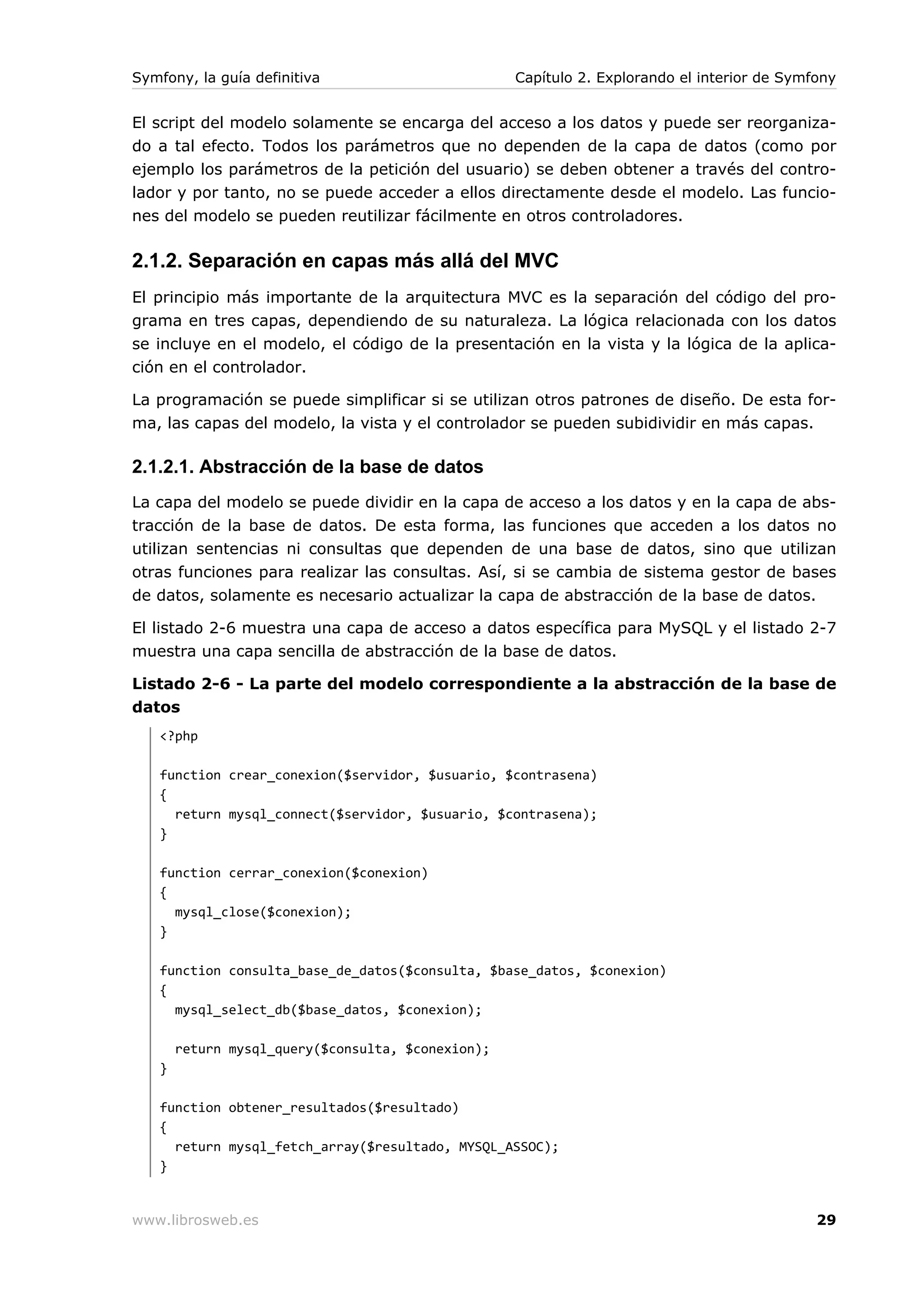Symfony, la guía definitiva                        Capítulo 2. Explorando el interior de Symfony


El script del modelo solamente se encarga del acceso a los datos y puede ser reorganiza-
do a tal efecto. Todos los parámetros que no dependen de la capa de datos (como por
ejemplo los parámetros de la petición del usuario) se deben obtener a través del contro-
lador y por tanto, no se puede acceder a ellos directamente desde el modelo. Las funcio-
nes del modelo se pueden reutilizar fácilmente en otros controladores.

2.1.2. Separación en capas más allá del MVC
El principio más importante de la arquitectura MVC es la separación del código del pro-
grama en tres capas, dependiendo de su naturaleza. La lógica relacionada con los datos
se incluye en el modelo, el código de la presentación en la vista y la lógica de la aplica-
ción en el controlador.

La programación se puede simplificar si se utilizan otros patrones de diseño. De esta for-
ma, las capas del modelo, la vista y el controlador se pueden subidividir en más capas.

2.1.2.1. Abstracción de la base de datos
La capa del modelo se puede dividir en la capa de acceso a los datos y en la capa de abs-
tracción de la base de datos. De esta forma, las funciones que acceden a los datos no
utilizan sentencias ni consultas que dependen de una base de datos, sino que utilizan
otras funciones para realizar las consultas. Así, si se cambia de sistema gestor de bases
de datos, solamente es necesario actualizar la capa de abstracción de la base de datos.

El listado 2-6 muestra una capa de acceso a datos específica para MySQL y el listado 2-7
muestra una capa sencilla de abstracción de la base de datos.

Listado 2-6 - La parte del modelo correspondiente a la abstracción de la base de
datos
   <?php

   function crear_conexion($servidor, $usuario, $contrasena)
   {
     return mysql_connect($servidor, $usuario, $contrasena);
   }

   function cerrar_conexion($conexion)
   {
     mysql_close($conexion);
   }

   function consulta_base_de_datos($consulta, $base_datos, $conexion)
   {
     mysql_select_db($base_datos, $conexion);

       return mysql_query($consulta, $conexion);
   }

   function obtener_resultados($resultado)
   {
     return mysql_fetch_array($resultado, MYSQL_ASSOC);
   }


www.librosweb.es                                                                             29
 