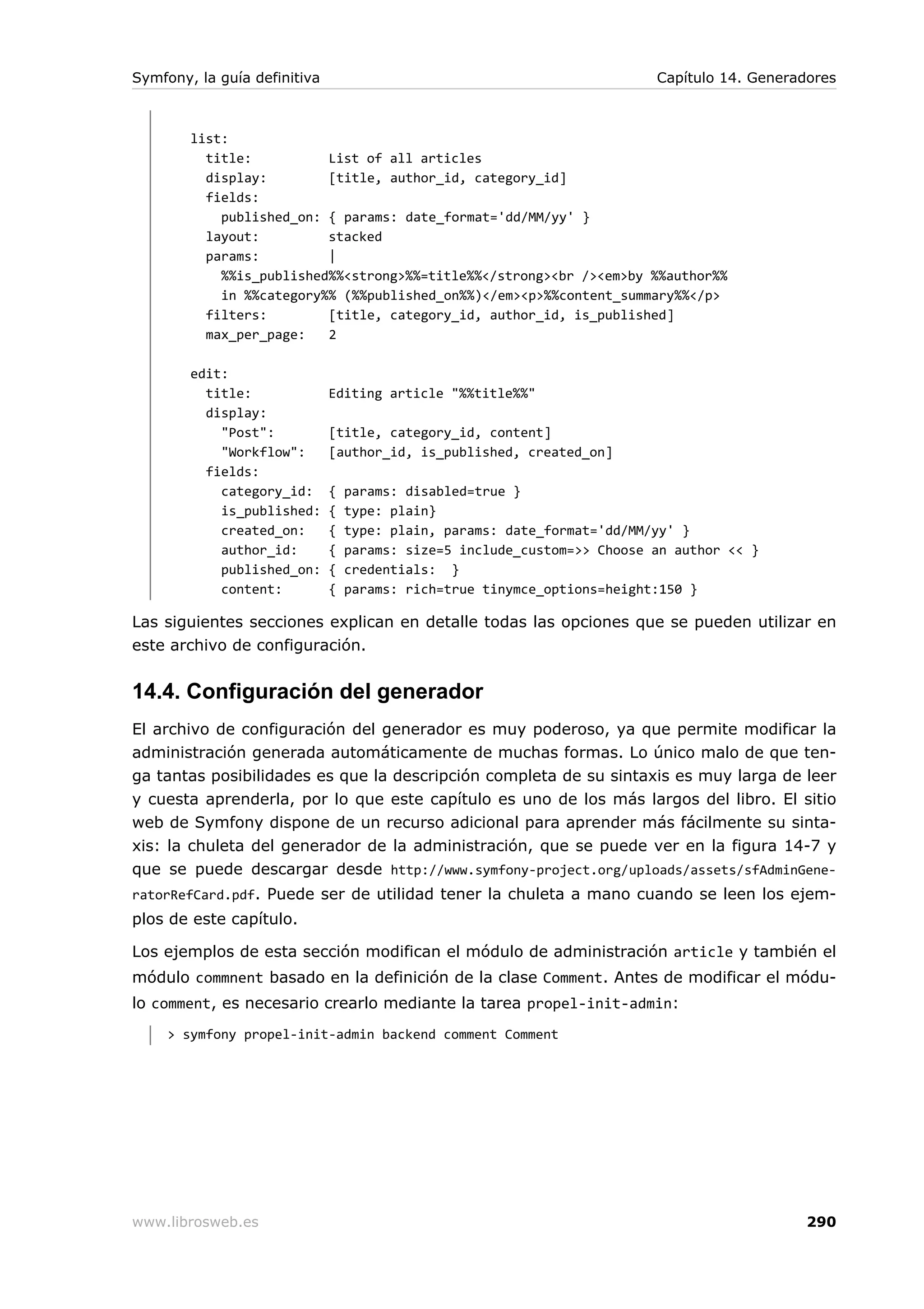 Symfony, la guía definitiva                                               Capítulo 14. Generadores



        list:
          title:          List of all articles
          display:        [title, author_id, category_id]
          fields:
            published_on: { params: date_format='dd/MM/yy' }
          layout:         stacked
          params:         |
            %%is_published%%<strong>%%=title%%</strong><br /><em>by %%author%%
            in %%category%% (%%published_on%%)</em><p>%%content_summary%%</p>
          filters:        [title, category_id, author_id, is_published]
          max_per_page:   2

        edit:
          title:              Editing article "%%title%%"
          display:
            "Post":           [title, category_id, content]
            "Workflow":       [author_id, is_published, created_on]
          fields:
            category_id:      {   params: disabled=true }
            is_published:     {   type: plain}
            created_on:       {   type: plain, params: date_format='dd/MM/yy' }
            author_id:        {   params: size=5 include_custom=>> Choose an author << }
            published_on:     {   credentials: }
            content:          {   params: rich=true tinymce_options=height:150 }

Las siguientes secciones explican en detalle todas las opciones que se pueden utilizar en
este archivo de configuración.


14.4. Configuración del generador
El archivo de configuración del generador es muy poderoso, ya que permite modificar la
administración generada automáticamente de muchas formas. Lo único malo de que ten-
ga tantas posibilidades es que la descripción completa de su sintaxis es muy larga de leer
y cuesta aprenderla, por lo que este capítulo es uno de los más largos del libro. El sitio
web de Symfony dispone de un recurso adicional para aprender más fácilmente su sinta-
xis: la chuleta del generador de la administración, que se puede ver en la figura 14-7 y
que se puede descargar desde http://www.symfony-project.org/uploads/assets/sfAdminGene-
ratorRefCard.pdf. Puede ser de utilidad tener la chuleta a mano cuando se leen los ejem-
plos de este capítulo.

Los ejemplos de esta sección modifican el módulo de administración article y también el
módulo commnent basado en la definición de la clase Comment. Antes de modificar el módu-
lo comment, es necesario crearlo mediante la tarea propel-init-admin:
     > symfony propel-init-admin backend comment Comment




www.librosweb.es                                                                              290
 