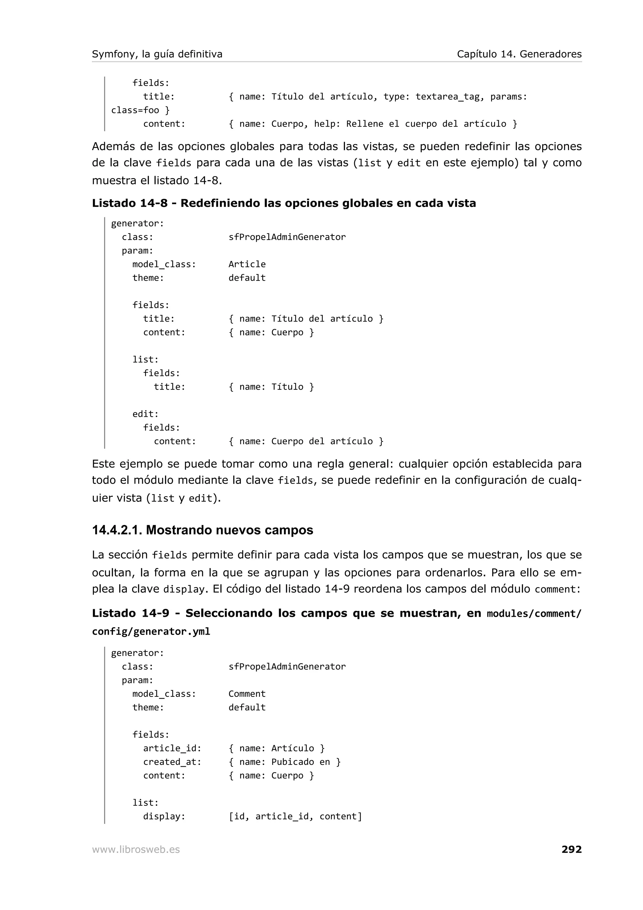 Symfony, la guía definitiva                                             Capítulo 14. Generadores

       fields:
         title:               { name: Título del artículo, type: textarea_tag, params:
   class=foo }
         content:             { name: Cuerpo, help: Rellene el cuerpo del artículo }

Además de las opciones globales para todas las vistas, se pueden redefinir las opciones
de la clave fields para cada una de las vistas (list y edit en este ejemplo) tal y como
muestra el listado 14-8.

Listado 14-8 - Redefiniendo las opciones globales en cada vista
   generator:
     class:                   sfPropelAdminGenerator
     param:
       model_class:           Article
       theme:                 default

        fields:
          title:              { name: Título del artículo }
          content:            { name: Cuerpo }

        list:
          fields:
            title:            { name: Título }

        edit:
          fields:
            content:          { name: Cuerpo del artículo }

Este ejemplo se puede tomar como una regla general: cualquier opción establecida para
todo el módulo mediante la clave fields, se puede redefinir en la configuración de cualq-
uier vista (list y edit).


14.4.2.1. Mostrando nuevos campos
La sección fields permite definir para cada vista los campos que se muestran, los que se
ocultan, la forma en la que se agrupan y las opciones para ordenarlos. Para ello se em-
plea la clave display. El código del listado 14-9 reordena los campos del módulo comment:

Listado 14-9 - Seleccionando los campos que se muestran, en modules/comment/
config/generator.yml
   generator:
     class:                   sfPropelAdminGenerator
     param:
       model_class:           Comment
       theme:                 default

        fields:
          article_id:         { name: Artículo }
          created_at:         { name: Pubicado en }
          content:            { name: Cuerpo }

        list:
          display:            [id, article_id, content]


www.librosweb.es                                                                            292
 