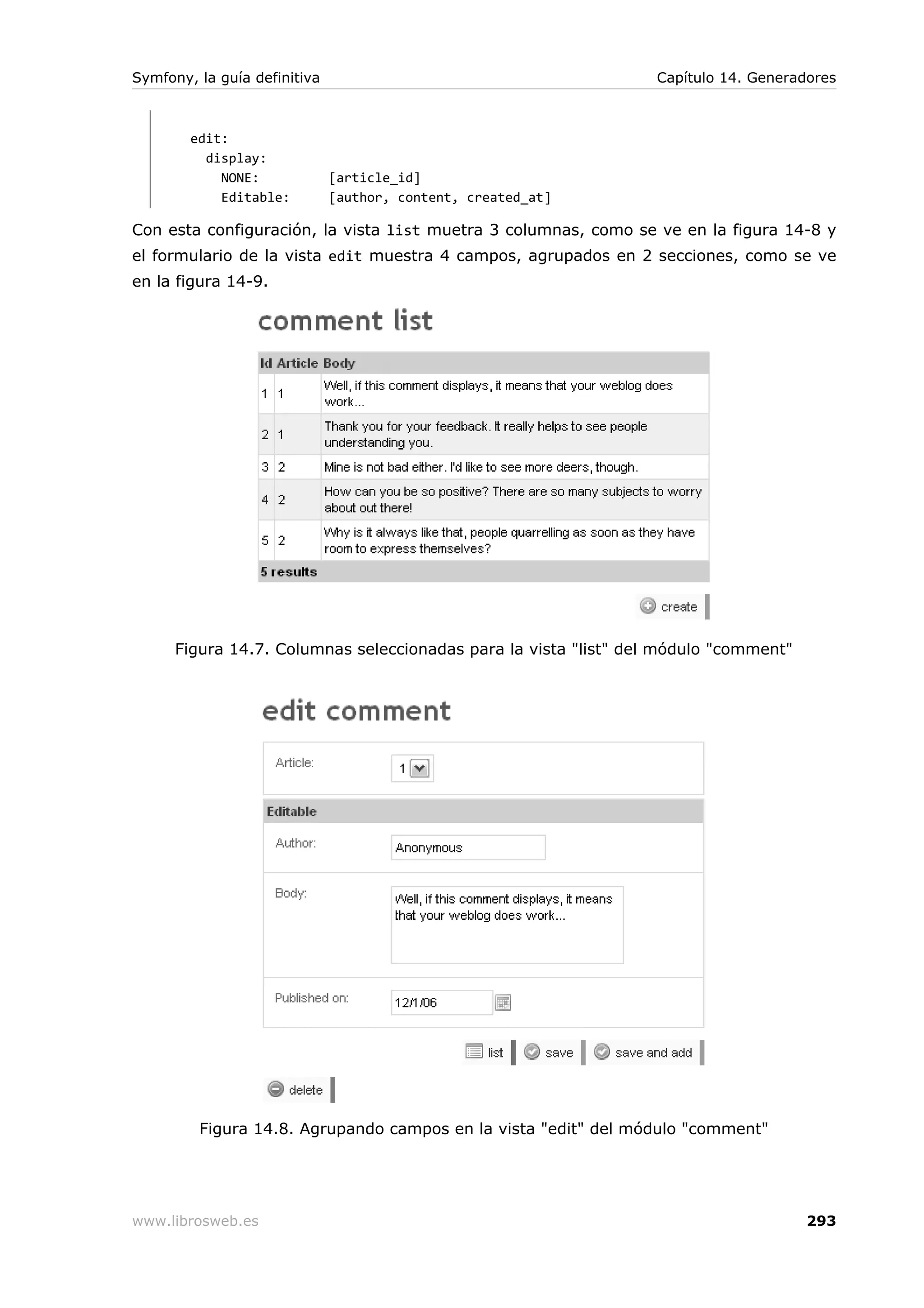 Symfony, la guía definitiva                                       Capítulo 14. Generadores



        edit:
          display:
            NONE:             [article_id]
            Editable:         [author, content, created_at]

Con esta configuración, la vista list muetra 3 columnas, como se ve en la figura 14-8 y
el formulario de la vista edit muestra 4 campos, agrupados en 2 secciones, como se ve
en la figura 14-9.




      Figura 14.7. Columnas seleccionadas para la vista "list" del módulo "comment"




         Figura 14.8. Agrupando campos en la vista "edit" del módulo "comment"




www.librosweb.es                                                                      293
 