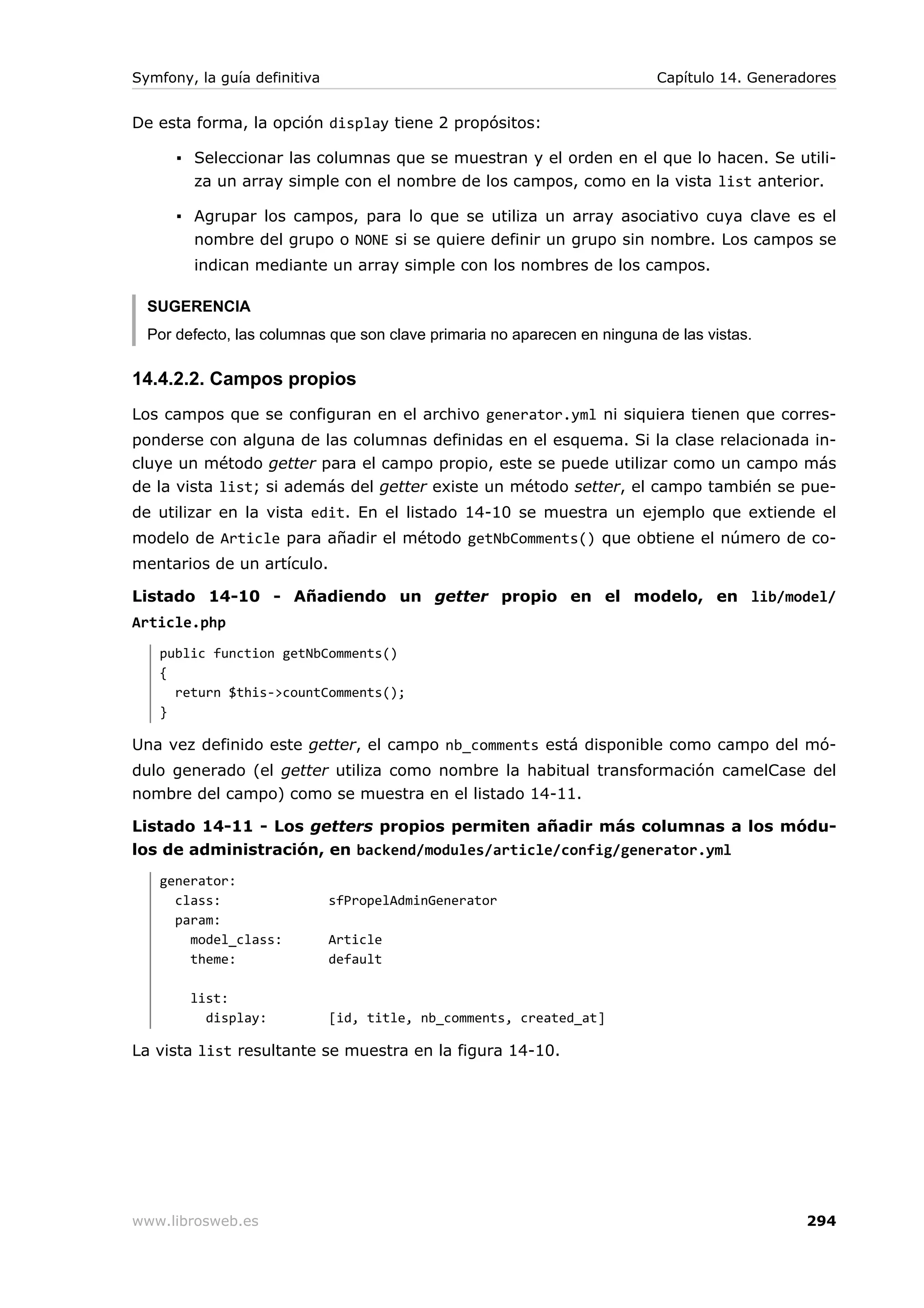 Symfony, la guía definitiva                                               Capítulo 14. Generadores


De esta forma, la opción display tiene 2 propósitos:

      ▪ Seleccionar las columnas que se muestran y el orden en el que lo hacen. Se utili-
        za un array simple con el nombre de los campos, como en la vista list anterior.

      ▪ Agrupar los campos, para lo que se utiliza un array asociativo cuya clave es el
        nombre del grupo o NONE si se quiere definir un grupo sin nombre. Los campos se
        indican mediante un array simple con los nombres de los campos.

  SUGERENCIA
  Por defecto, las columnas que son clave primaria no aparecen en ninguna de las vistas.

14.4.2.2. Campos propios
Los campos que se configuran en el archivo generator.yml ni siquiera tienen que corres-
ponderse con alguna de las columnas definidas en el esquema. Si la clase relacionada in-
cluye un método getter para el campo propio, este se puede utilizar como un campo más
de la vista list; si además del getter existe un método setter, el campo también se pue-
de utilizar en la vista edit. En el listado 14-10 se muestra un ejemplo que extiende el
modelo de Article para añadir el método getNbComments() que obtiene el número de co-
mentarios de un artículo.

Listado 14-10 - Añadiendo un getter propio en el modelo, en lib/model/
Article.php
   public function getNbComments()
   {
     return $this->countComments();
   }

Una vez definido este getter, el campo nb_comments está disponible como campo del mó-
dulo generado (el getter utiliza como nombre la habitual transformación camelCase del
nombre del campo) como se muestra en el listado 14-11.

Listado 14-11 - Los getters propios permiten añadir más columnas a los módu-
los de administración, en backend/modules/article/config/generator.yml
   generator:
     class:                   sfPropelAdminGenerator
     param:
       model_class:           Article
       theme:                 default

        list:
          display:            [id, title, nb_comments, created_at]

La vista list resultante se muestra en la figura 14-10.




www.librosweb.es                                                                              294
 