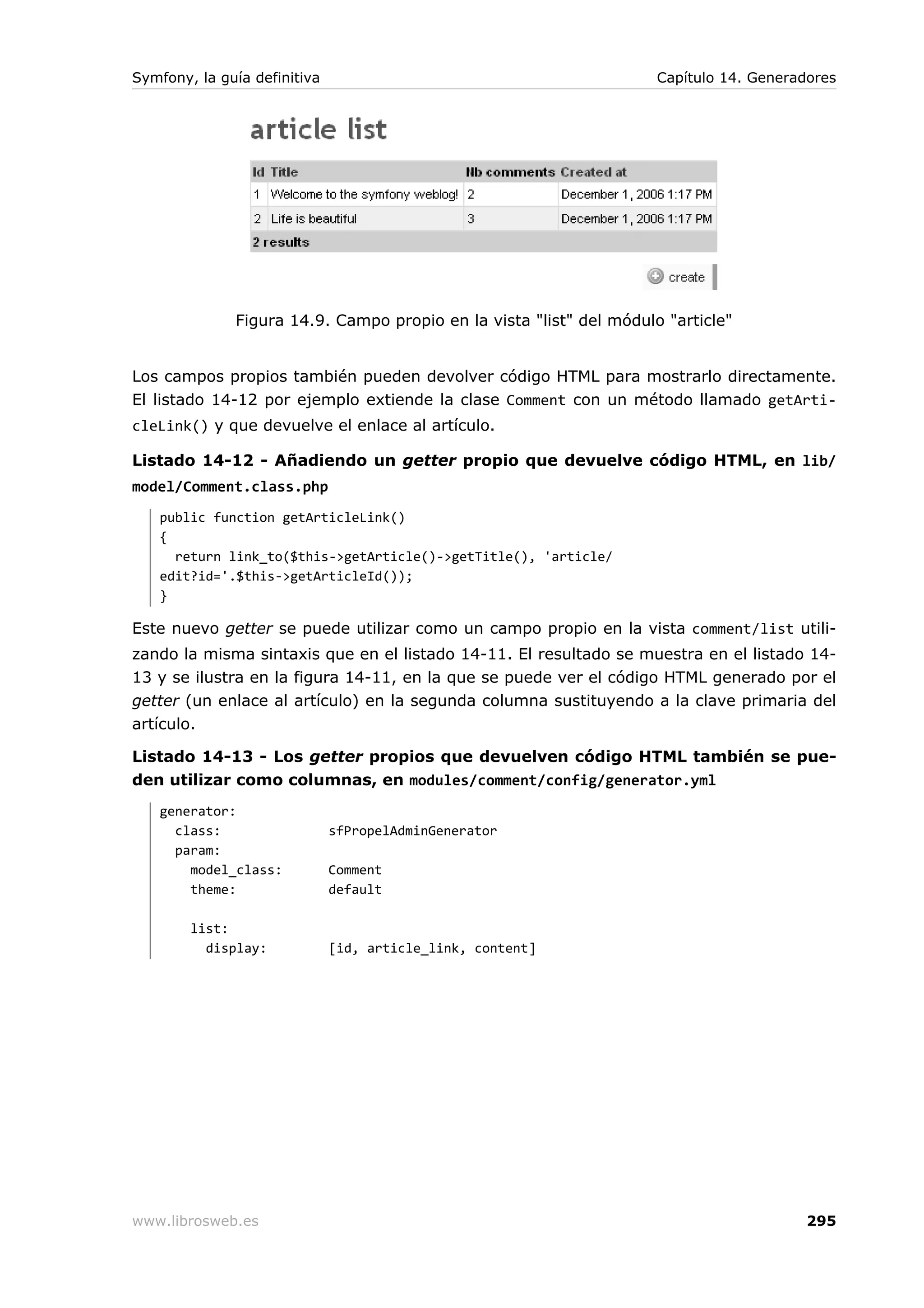 Symfony, la guía definitiva                                          Capítulo 14. Generadores




              Figura 14.9. Campo propio en la vista "list" del módulo "article"


Los campos propios también pueden devolver código HTML para mostrarlo directamente.
El listado 14-12 por ejemplo extiende la clase Comment con un método llamado getArti-
cleLink() y que devuelve el enlace al artículo.

Listado 14-12 - Añadiendo un getter propio que devuelve código HTML, en lib/
model/Comment.class.php
   public function getArticleLink()
   {
     return link_to($this->getArticle()->getTitle(), 'article/
   edit?id='.$this->getArticleId());
   }

Este nuevo getter se puede utilizar como un campo propio en la vista comment/list utili-
zando la misma sintaxis que en el listado 14-11. El resultado se muestra en el listado 14-
13 y se ilustra en la figura 14-11, en la que se puede ver el código HTML generado por el
getter (un enlace al artículo) en la segunda columna sustituyendo a la clave primaria del
artículo.

Listado 14-13 - Los getter propios que devuelven código HTML también se pue-
den utilizar como columnas, en modules/comment/config/generator.yml
   generator:
     class:                   sfPropelAdminGenerator
     param:
       model_class:           Comment
       theme:                 default

        list:
          display:            [id, article_link, content]




www.librosweb.es                                                                         295
 