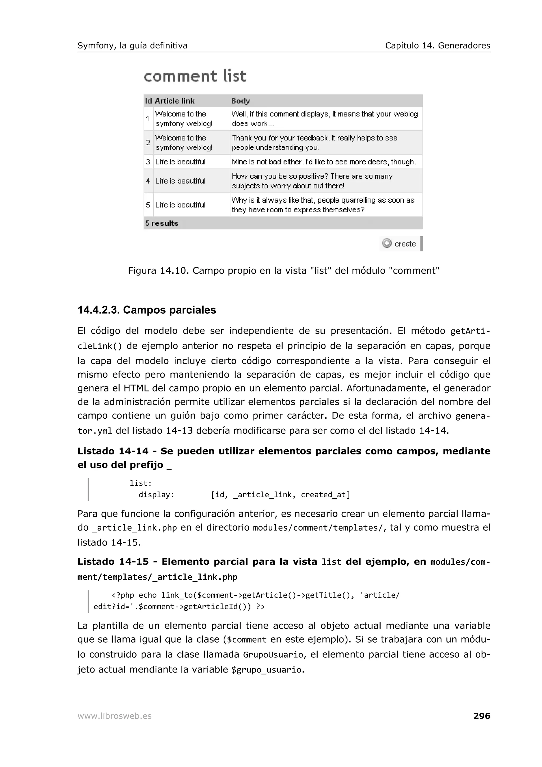 Symfony, la guía definitiva                                        Capítulo 14. Generadores




            Figura 14.10. Campo propio en la vista "list" del módulo "comment"



14.4.2.3. Campos parciales
El código del modelo debe ser independiente de su presentación. El método getArti-
cleLink() de ejemplo anterior no respeta el principio de la separación en capas, porque
la capa del modelo incluye cierto código correspondiente a la vista. Para conseguir el
mismo efecto pero manteniendo la separación de capas, es mejor incluir el código que
genera el HTML del campo propio en un elemento parcial. Afortunadamente, el generador
de la administración permite utilizar elementos parciales si la declaración del nombre del
campo contiene un guión bajo como primer carácter. De esta forma, el archivo genera-
tor.yml del listado 14-13 debería modificarse para ser como el del listado 14-14.

Listado 14-14 - Se pueden utilizar elementos parciales como campos, mediante
el uso del prefijo _
            list:
              display:        [id, _article_link, created_at]

Para que funcione la configuración anterior, es necesario crear un elemento parcial llama-
do _article_link.php en el directorio modules/comment/templates/, tal y como muestra el
listado 14-15.

Listado 14-15 - Elemento parcial para la vista list del ejemplo, en modules/com-
ment/templates/_article_link.php
       <?php echo link_to($comment->getArticle()->getTitle(), 'article/
   edit?id='.$comment->getArticleId()) ?>

La plantilla de un elemento parcial tiene acceso al objeto actual mediante una variable
que se llama igual que la clase ($comment en este ejemplo). Si se trabajara con un módu-
lo construido para la clase llamada GrupoUsuario, el elemento parcial tiene acceso al ob-
jeto actual mendiante la variable $grupo_usuario.




www.librosweb.es                                                                       296
 