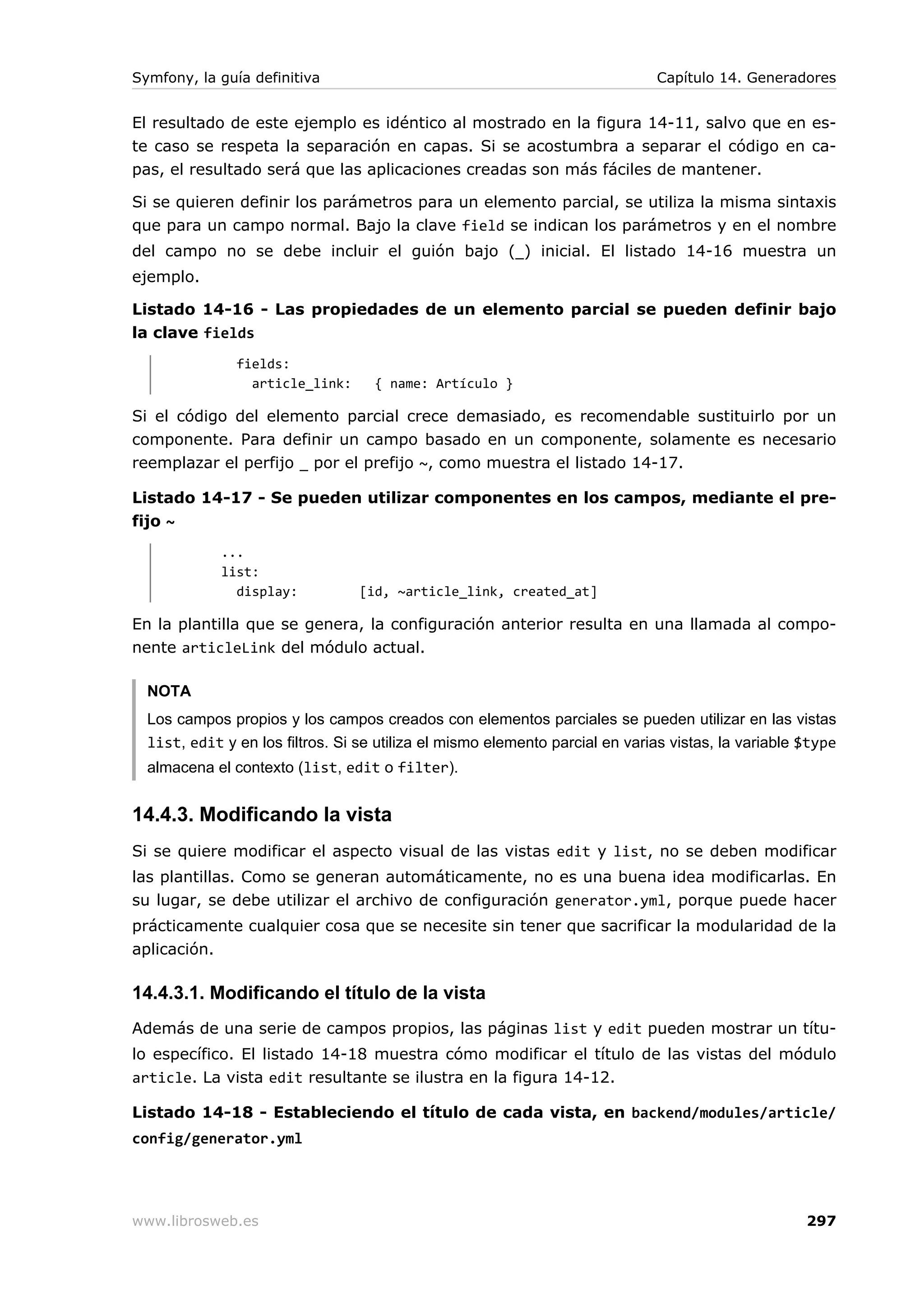 Symfony, la guía definitiva                                                   Capítulo 14. Generadores


El resultado de este ejemplo es idéntico al mostrado en la figura 14-11, salvo que en es-
te caso se respeta la separación en capas. Si se acostumbra a separar el código en ca-
pas, el resultado será que las aplicaciones creadas son más fáciles de mantener.

Si se quieren definir los parámetros para un elemento parcial, se utiliza la misma sintaxis
que para un campo normal. Bajo la clave field se indican los parámetros y en el nombre
del campo no se debe incluir el guión bajo (_) inicial. El listado 14-16 muestra un
ejemplo.

Listado 14-16 - Las propiedades de un elemento parcial se pueden definir bajo
la clave fields
               fields:
                 article_link:      { name: Artículo }

Si el código del elemento parcial crece demasiado, es recomendable sustituirlo por un
componente. Para definir un campo basado en un componente, solamente es necesario
reemplazar el perfijo _ por el prefijo ~, como muestra el listado 14-17.

Listado 14-17 - Se pueden utilizar componentes en los campos, mediante el pre-
fijo ~
             ...
             list:
               display:           [id, ~article_link, created_at]

En la plantilla que se genera, la configuración anterior resulta en una llamada al compo-
nente articleLink del módulo actual.

  NOTA
  Los campos propios y los campos creados con elementos parciales se pueden utilizar en las vistas
  list, edit y en los filtros. Si se utiliza el mismo elemento parcial en varias vistas, la variable $type
  almacena el contexto (list, edit o filter).


14.4.3. Modificando la vista
Si se quiere modificar el aspecto visual de las vistas edit y list, no se deben modificar
las plantillas. Como se generan automáticamente, no es una buena idea modificarlas. En
su lugar, se debe utilizar el archivo de configuración generator.yml, porque puede hacer
prácticamente cualquier cosa que se necesite sin tener que sacrificar la modularidad de la
aplicación.

14.4.3.1. Modificando el título de la vista
Además de una serie de campos propios, las páginas list y edit pueden mostrar un títu-
lo específico. El listado 14-18 muestra cómo modificar el título de las vistas del módulo
article. La vista edit resultante se ilustra en la figura 14-12.

Listado 14-18 - Estableciendo el título de cada vista, en backend/modules/article/
config/generator.yml




www.librosweb.es                                                                                     297
 