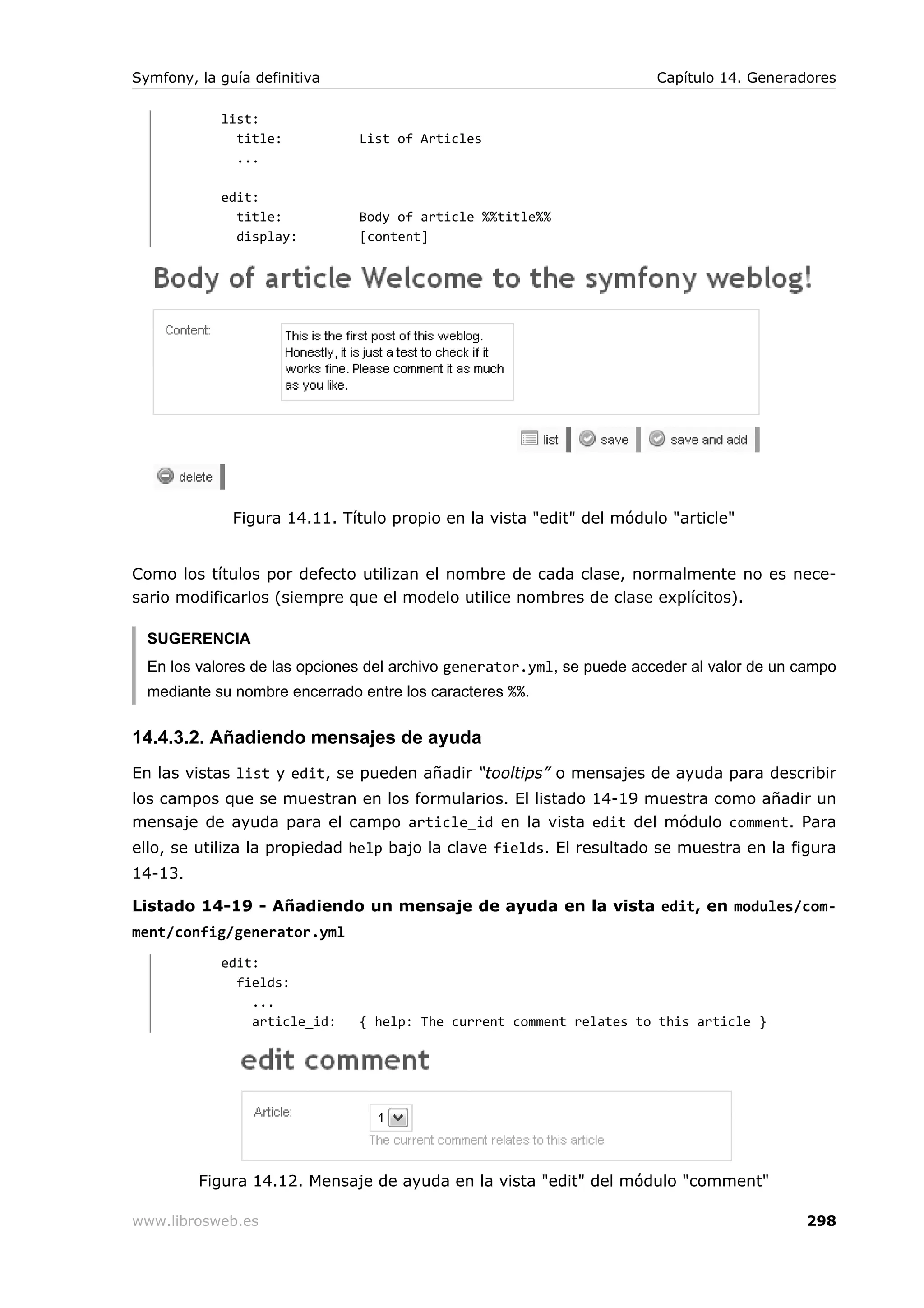 Symfony, la guía definitiva                                             Capítulo 14. Generadores

            list:
              title:           List of Articles
              ...

            edit:
              title:           Body of article %%title%%
              display:         [content]




              Figura 14.11. Título propio en la vista "edit" del módulo "article"


Como los títulos por defecto utilizan el nombre de cada clase, normalmente no es nece-
sario modificarlos (siempre que el modelo utilice nombres de clase explícitos).

  SUGERENCIA
  En los valores de las opciones del archivo generator.yml, se puede acceder al valor de un campo
  mediante su nombre encerrado entre los caracteres %%.


14.4.3.2. Añadiendo mensajes de ayuda
En las vistas list y edit, se pueden añadir “tooltips” o mensajes de ayuda para describir
los campos que se muestran en los formularios. El listado 14-19 muestra como añadir un
mensaje de ayuda para el campo article_id en la vista edit del módulo comment. Para
ello, se utiliza la propiedad help bajo la clave fields. El resultado se muestra en la figura
14-13.

Listado 14-19 - Añadiendo un mensaje de ayuda en la vista edit, en modules/com-
ment/config/generator.yml
            edit:
              fields:
                ...
                article_id:    { help: The current comment relates to this article }




         Figura 14.12. Mensaje de ayuda en la vista "edit" del módulo "comment"

www.librosweb.es                                                                            298
 