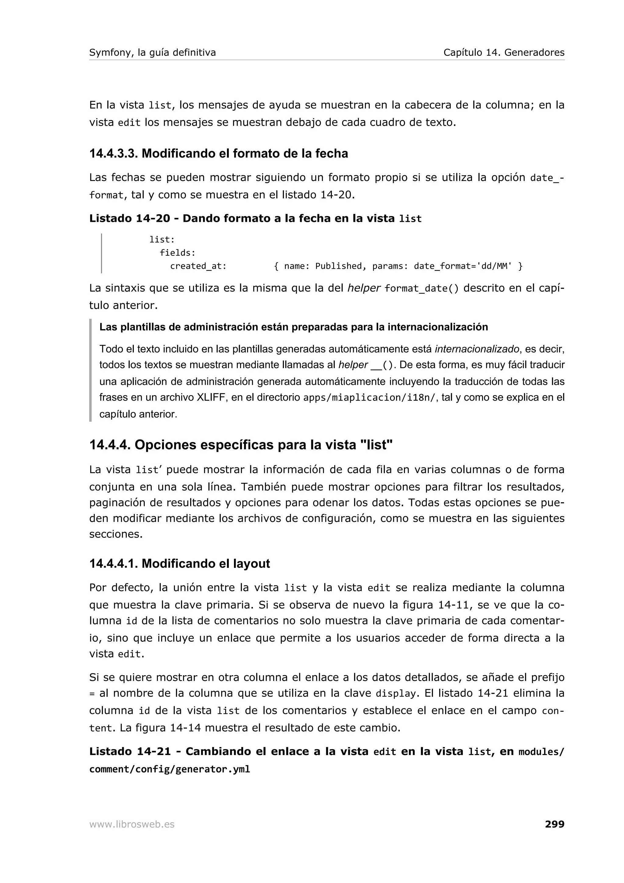 Symfony, la guía definitiva                                                 Capítulo 14. Generadores




En la vista list, los mensajes de ayuda se muestran en la cabecera de la columna; en la
vista edit los mensajes se muestran debajo de cada cuadro de texto.


14.4.3.3. Modificando el formato de la fecha
Las fechas se pueden mostrar siguiendo un formato propio si se utiliza la opción date_-
format, tal y como se muestra en el listado 14-20.

Listado 14-20 - Dando formato a la fecha en la vista list
             list:
               fields:
                 created_at:           { name: Published, params: date_format='dd/MM' }

La sintaxis que se utiliza es la misma que la del helper format_date() descrito en el capí-
tulo anterior.

  Las plantillas de administración están preparadas para la internacionalización

  Todo el texto incluido en las plantillas generadas automáticamente está internacionalizado, es decir,
  todos los textos se muestran mediante llamadas al helper __(). De esta forma, es muy fácil traducir
  una aplicación de administración generada automáticamente incluyendo la traducción de todas las
  frases en un archivo XLIFF, en el directorio apps/miaplicacion/i18n/, tal y como se explica en el
  capítulo anterior.


14.4.4. Opciones específicas para la vista "list"
La vista list’ puede mostrar la información de cada fila en varias columnas o de forma
conjunta en una sola línea. También puede mostrar opciones para filtrar los resultados,
paginación de resultados y opciones para odenar los datos. Todas estas opciones se pue-
den modificar mediante los archivos de configuración, como se muestra en las siguientes
secciones.

14.4.4.1. Modificando el layout
Por defecto, la unión entre la vista list y la vista edit se realiza mediante la columna
que muestra la clave primaria. Si se observa de nuevo la figura 14-11, se ve que la co-
lumna id de la lista de comentarios no solo muestra la clave primaria de cada comentar-
io, sino que incluye un enlace que permite a los usuarios acceder de forma directa a la
vista edit.

Si se quiere mostrar en otra columna el enlace a los datos detallados, se añade el prefijo
= al nombre de la columna que se utiliza en la clave display. El listado 14-21 elimina la
columna id de la vista list de los comentarios y establece el enlace en el campo con-
tent. La figura 14-14 muestra el resultado de este cambio.

Listado 14-21 - Cambiando el enlace a la vista edit en la vista list, en modules/
comment/config/generator.yml




www.librosweb.es                                                                                  299
 