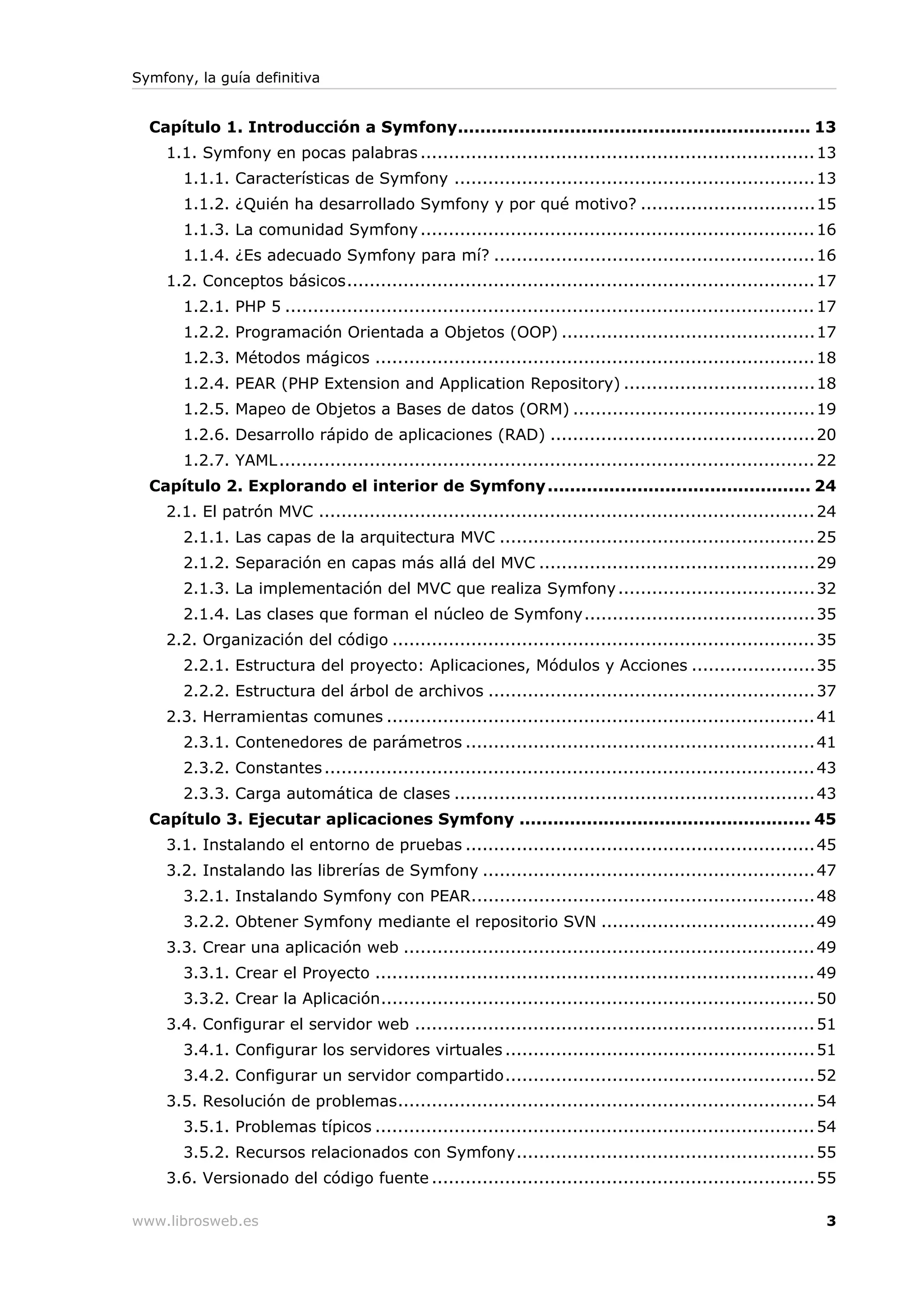 Symfony, la guía definitiva


  Capítulo 1. Introducción a Symfony............................................................... 13
    1.1. Symfony en pocas palabras ...................................................................... 13
       1.1.1. Características de Symfony ................................................................ 13
       1.1.2. ¿Quién ha desarrollado Symfony y por qué motivo? ...............................15
       1.1.3. La comunidad Symfony ...................................................................... 16
       1.1.4. ¿Es adecuado Symfony para mí? ......................................................... 16
    1.2. Conceptos básicos................................................................................... 17
       1.2.1. PHP 5 .............................................................................................. 17
       1.2.2. Programación Orientada a Objetos (OOP) ............................................. 17
       1.2.3. Métodos mágicos .............................................................................. 18
       1.2.4. PEAR (PHP Extension and Application Repository) ..................................18
       1.2.5. Mapeo de Objetos a Bases de datos (ORM) ...........................................19
       1.2.6. Desarrollo rápido de aplicaciones (RAD) ............................................... 20
       1.2.7. YAML ............................................................................................... 22
  Capítulo 2. Explorando el interior de Symfony ............................................... 24
    2.1. El patrón MVC ........................................................................................ 24
       2.1.1. Las capas de la arquitectura MVC ........................................................ 25
       2.1.2. Separación en capas más allá del MVC ................................................. 29
       2.1.3. La implementación del MVC que realiza Symfony ...................................32
       2.1.4. Las clases que forman el núcleo de Symfony.........................................35
    2.2. Organización del código ........................................................................... 35
       2.2.1. Estructura del proyecto: Aplicaciones, Módulos y Acciones ......................35
       2.2.2. Estructura del árbol de archivos .......................................................... 37
    2.3. Herramientas comunes ............................................................................ 41
       2.3.1. Contenedores de parámetros .............................................................. 41
       2.3.2. Constantes ....................................................................................... 43
       2.3.3. Carga automática de clases ................................................................ 43
  Capítulo 3. Ejecutar aplicaciones Symfony .................................................... 45
    3.1. Instalando el entorno de pruebas .............................................................. 45
    3.2. Instalando las librerías de Symfony ........................................................... 47
       3.2.1. Instalando Symfony con PEAR............................................................. 48
       3.2.2. Obtener Symfony mediante el repositorio SVN ......................................49
    3.3. Crear una aplicación web ......................................................................... 49
       3.3.1. Crear el Proyecto .............................................................................. 49
       3.3.2. Crear la Aplicación............................................................................. 50
    3.4. Configurar el servidor web ....................................................................... 51
       3.4.1. Configurar los servidores virtuales ....................................................... 51
       3.4.2. Configurar un servidor compartido....................................................... 52
    3.5. Resolución de problemas.......................................................................... 54
       3.5.1. Problemas típicos .............................................................................. 54
       3.5.2. Recursos relacionados con Symfony..................................................... 55
    3.6. Versionado del código fuente .................................................................... 55

www.librosweb.es                                                                                                   3
 