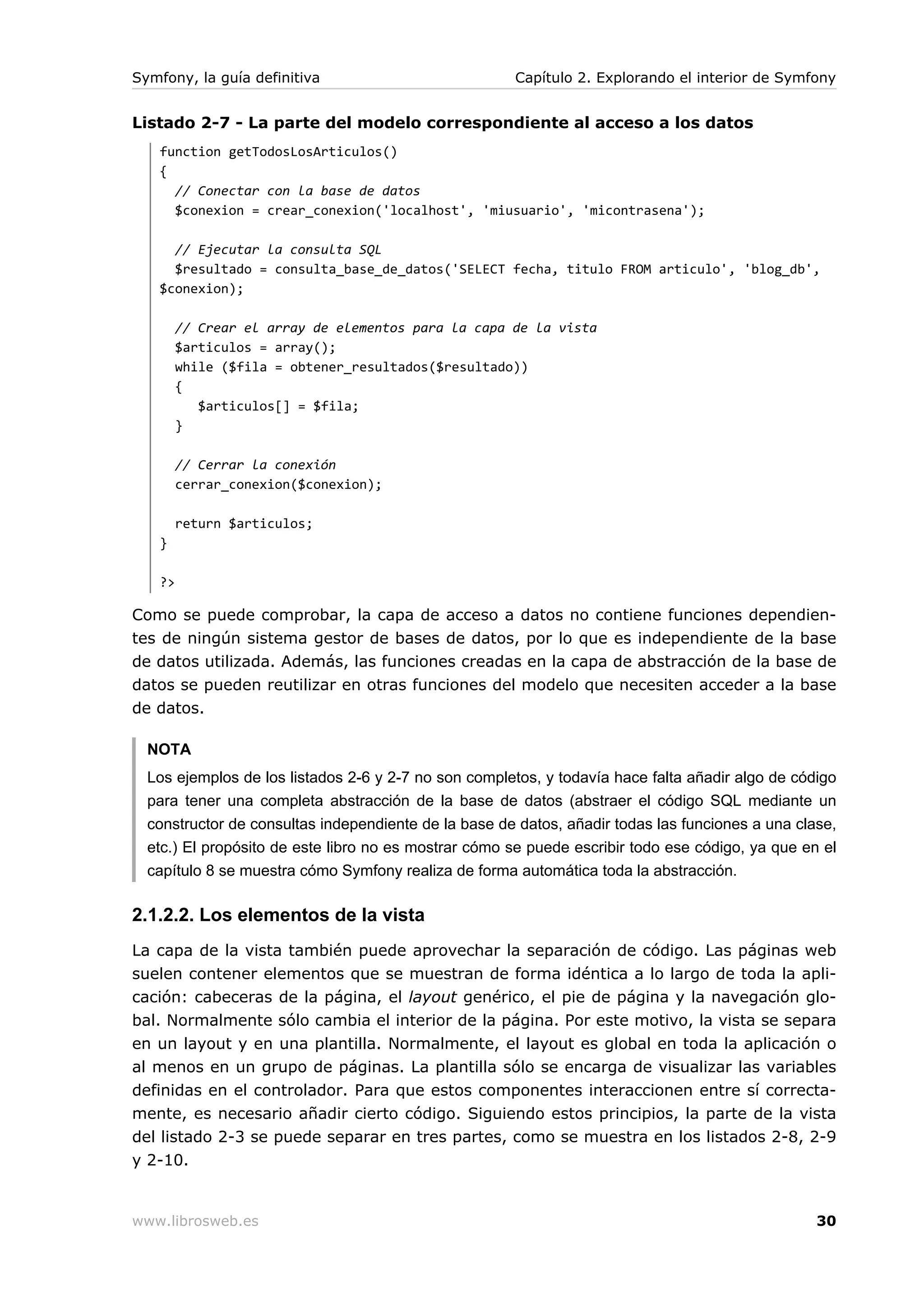 Symfony, la guía definitiva                           Capítulo 2. Explorando el interior de Symfony


Listado 2-7 - La parte del modelo correspondiente al acceso a los datos
   function getTodosLosArticulos()
   {
     // Conectar con la base de datos
     $conexion = crear_conexion('localhost', 'miusuario', 'micontrasena');

     // Ejecutar la consulta SQL
     $resultado = consulta_base_de_datos('SELECT fecha, titulo FROM articulo', 'blog_db',
   $conexion);

        // Crear el array de elementos para la capa de la vista
        $articulos = array();
        while ($fila = obtener_resultados($resultado))
        {
           $articulos[] = $fila;
        }

        // Cerrar la conexión
        cerrar_conexion($conexion);

        return $articulos;
   }

   ?>

Como se puede comprobar, la capa de acceso a datos no contiene funciones dependien-
tes de ningún sistema gestor de bases de datos, por lo que es independiente de la base
de datos utilizada. Además, las funciones creadas en la capa de abstracción de la base de
datos se pueden reutilizar en otras funciones del modelo que necesiten acceder a la base
de datos.

  NOTA
  Los ejemplos de los listados 2-6 y 2-7 no son completos, y todavía hace falta añadir algo de código
  para tener una completa abstracción de la base de datos (abstraer el código SQL mediante un
  constructor de consultas independiente de la base de datos, añadir todas las funciones a una clase,
  etc.) El propósito de este libro no es mostrar cómo se puede escribir todo ese código, ya que en el
  capítulo 8 se muestra cómo Symfony realiza de forma automática toda la abstracción.

2.1.2.2. Los elementos de la vista
La capa de la vista también puede aprovechar la separación de código. Las páginas web
suelen contener elementos que se muestran de forma idéntica a lo largo de toda la apli-
cación: cabeceras de la página, el layout genérico, el pie de página y la navegación glo-
bal. Normalmente sólo cambia el interior de la página. Por este motivo, la vista se separa
en un layout y en una plantilla. Normalmente, el layout es global en toda la aplicación o
al menos en un grupo de páginas. La plantilla sólo se encarga de visualizar las variables
definidas en el controlador. Para que estos componentes interaccionen entre sí correcta-
mente, es necesario añadir cierto código. Siguiendo estos principios, la parte de la vista
del listado 2-3 se puede separar en tres partes, como se muestra en los listados 2-8, 2-9
y 2-10.


www.librosweb.es                                                                                  30
 