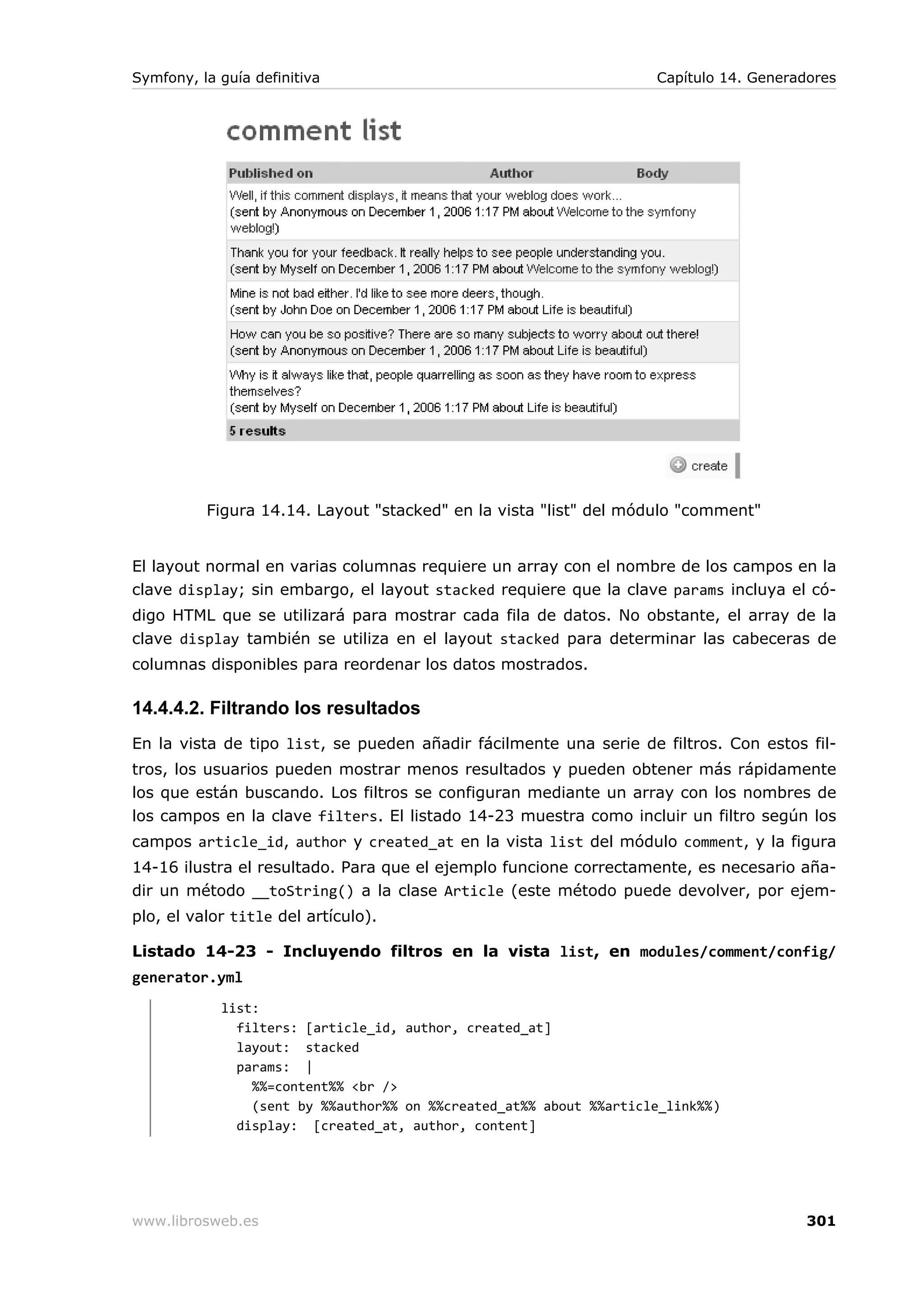 Symfony, la guía definitiva                                         Capítulo 14. Generadores




          Figura 14.14. Layout "stacked" en la vista "list" del módulo "comment"


El layout normal en varias columnas requiere un array con el nombre de los campos en la
clave display; sin embargo, el layout stacked requiere que la clave params incluya el có-
digo HTML que se utilizará para mostrar cada fila de datos. No obstante, el array de la
clave display también se utiliza en el layout stacked para determinar las cabeceras de
columnas disponibles para reordenar los datos mostrados.

14.4.4.2. Filtrando los resultados
En la vista de tipo list, se pueden añadir fácilmente una serie de filtros. Con estos fil-
tros, los usuarios pueden mostrar menos resultados y pueden obtener más rápidamente
los que están buscando. Los filtros se configuran mediante un array con los nombres de
los campos en la clave filters. El listado 14-23 muestra como incluir un filtro según los
campos article_id, author y created_at en la vista list del módulo comment, y la figura
14-16 ilustra el resultado. Para que el ejemplo funcione correctamente, es necesario aña-
dir un método __toString() a la clase Article (este método puede devolver, por ejem-
plo, el valor title del artículo).

Listado 14-23 - Incluyendo filtros en la vista list, en modules/comment/config/
generator.yml
            list:
              filters: [article_id, author, created_at]
              layout: stacked
              params: |
                %%=content%% <br />
                (sent by %%author%% on %%created_at%% about %%article_link%%)
              display: [created_at, author, content]




www.librosweb.es                                                                        301
 