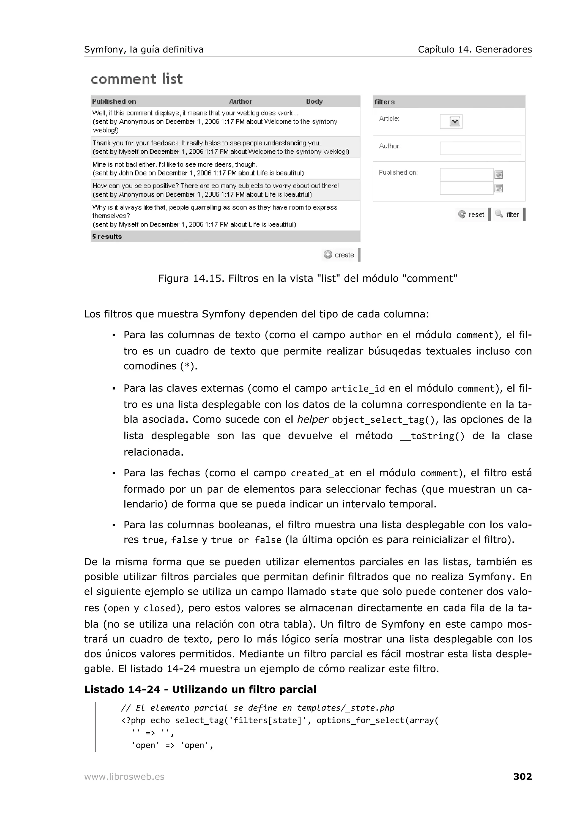 Symfony, la guía definitiva                                          Capítulo 14. Generadores




                Figura 14.15. Filtros en la vista "list" del módulo "comment"


Los filtros que muestra Symfony dependen del tipo de cada columna:

      ▪ Para las columnas de texto (como el campo author en el módulo comment), el fil-
        tro es un cuadro de texto que permite realizar búsuqedas textuales incluso con
        comodines (*).

      ▪ Para las claves externas (como el campo article_id en el módulo comment), el fil-
        tro es una lista desplegable con los datos de la columna correspondiente en la ta-
        bla asociada. Como sucede con el helper object_select_tag(), las opciones de la
        lista desplegable son las que devuelve el método __toString() de la clase
        relacionada.

      ▪ Para las fechas (como el campo created_at en el módulo comment), el filtro está
        formado por un par de elementos para seleccionar fechas (que muestran un ca-
        lendario) de forma que se pueda indicar un intervalo temporal.

      ▪ Para las columnas booleanas, el filtro muestra una lista desplegable con los valo-
        res true, false y true or false (la última opción es para reinicializar el filtro).

De la misma forma que se pueden utilizar elementos parciales en las listas, también es
posible utilizar filtros parciales que permitan definir filtrados que no realiza Symfony. En
el siguiente ejemplo se utiliza un campo llamado state que solo puede contener dos valo-
res (open y closed), pero estos valores se almacenan directamente en cada fila de la ta-
bla (no se utiliza una relación con otra tabla). Un filtro de Symfony en este campo mos-
trará un cuadro de texto, pero lo más lógico sería mostrar una lista desplegable con los
dos únicos valores permitidos. Mediante un filtro parcial es fácil mostrar esta lista desple-
gable. El listado 14-24 muestra un ejemplo de cómo realizar este filtro.

Listado 14-24 - Utilizando un filtro parcial
        // El elemento parcial se define en templates/_state.php
        <?php echo select_tag('filters[state]', options_for_select(array(
          '' => '',
          'open' => 'open',


www.librosweb.es                                                                         302
 