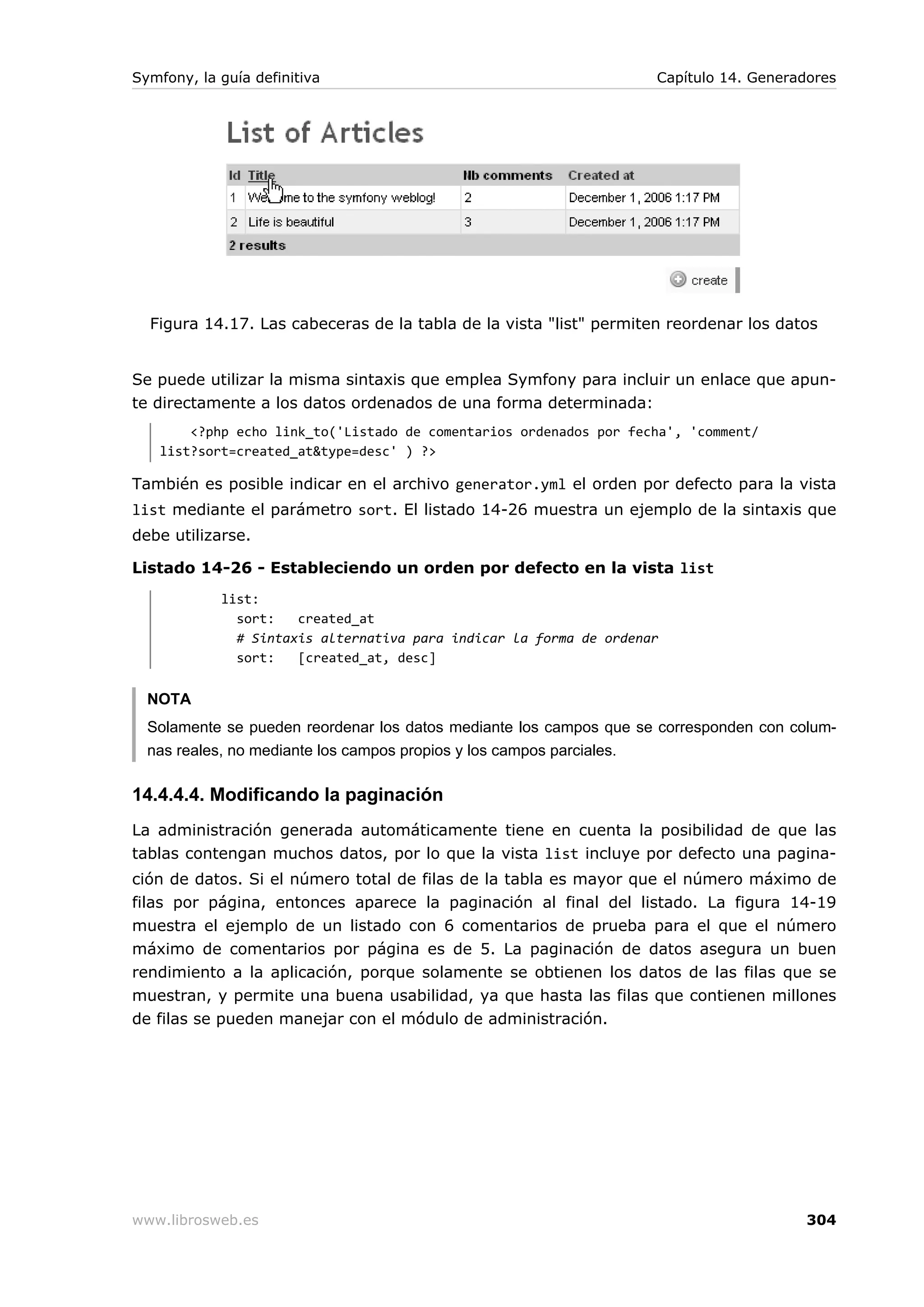 Symfony, la guía definitiva                                         Capítulo 14. Generadores




  Figura 14.17. Las cabeceras de la tabla de la vista "list" permiten reordenar los datos


Se puede utilizar la misma sintaxis que emplea Symfony para incluir un enlace que apun-
te directamente a los datos ordenados de una forma determinada:
       <?php echo link_to('Listado de comentarios ordenados por fecha', 'comment/
   list?sort=created_at&type=desc' ) ?>

También es posible indicar en el archivo generator.yml el orden por defecto para la vista
list mediante el parámetro sort. El listado 14-26 muestra un ejemplo de la sintaxis que
debe utilizarse.

Listado 14-26 - Estableciendo un orden por defecto en la vista list
            list:
              sort:   created_at
              # Sintaxis alternativa para indicar la forma de ordenar
              sort:   [created_at, desc]


  NOTA
  Solamente se pueden reordenar los datos mediante los campos que se corresponden con colum-
  nas reales, no mediante los campos propios y los campos parciales.

14.4.4.4. Modificando la paginación
La administración generada automáticamente tiene en cuenta la posibilidad de que las
tablas contengan muchos datos, por lo que la vista list incluye por defecto una pagina-
ción de datos. Si el número total de filas de la tabla es mayor que el número máximo de
filas por página, entonces aparece la paginación al final del listado. La figura 14-19
muestra el ejemplo de un listado con 6 comentarios de prueba para el que el número
máximo de comentarios por página es de 5. La paginación de datos asegura un buen
rendimiento a la aplicación, porque solamente se obtienen los datos de las filas que se
muestran, y permite una buena usabilidad, ya que hasta las filas que contienen millones
de filas se pueden manejar con el módulo de administración.




www.librosweb.es                                                                        304
 