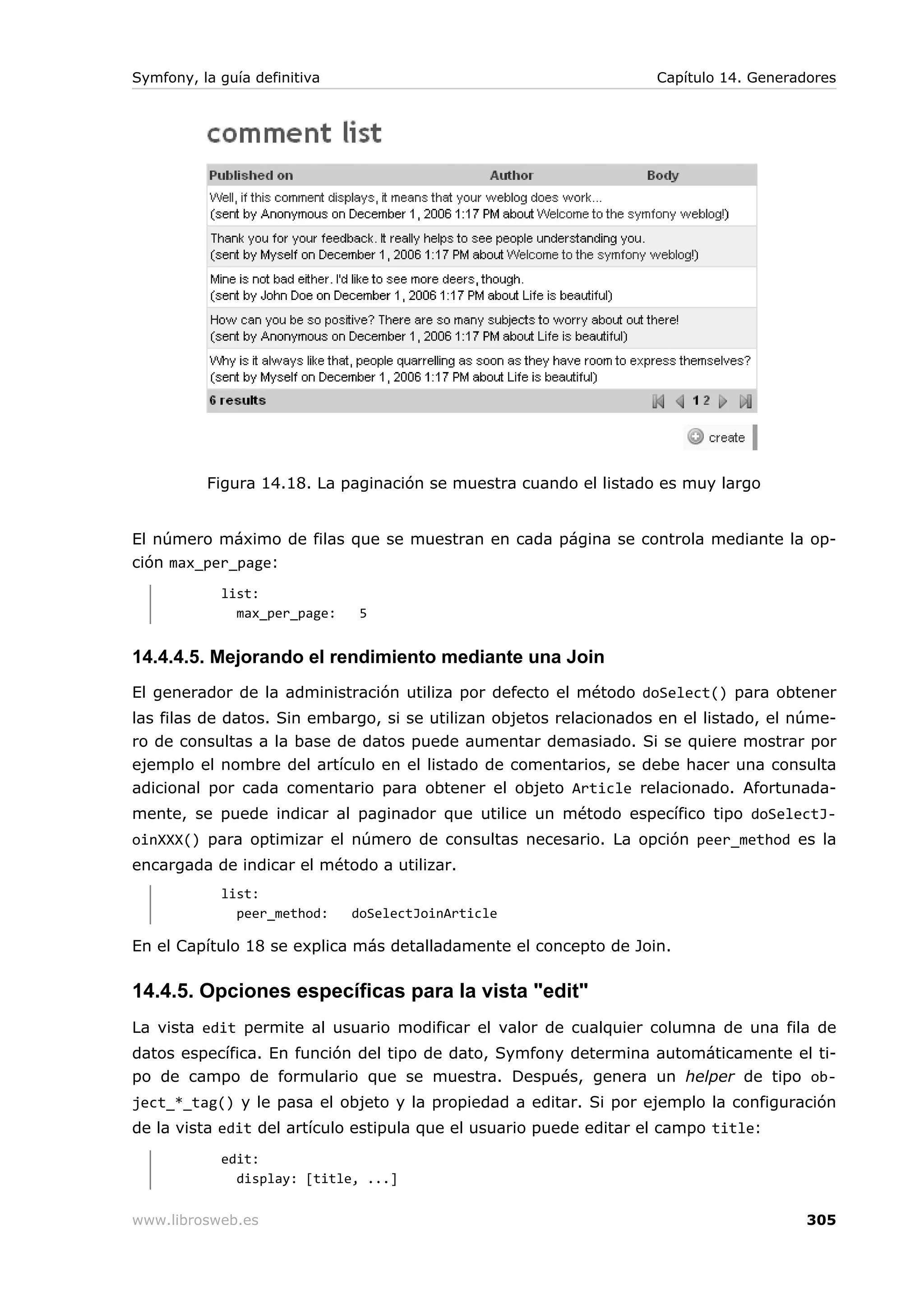 Symfony, la guía definitiva                                         Capítulo 14. Generadores




          Figura 14.18. La paginación se muestra cuando el listado es muy largo


El número máximo de filas que se muestran en cada página se controla mediante la op-
ción max_per_page:
            list:
              max_per_page:    5


14.4.4.5. Mejorando el rendimiento mediante una Join
El generador de la administración utiliza por defecto el método doSelect() para obtener
las filas de datos. Sin embargo, si se utilizan objetos relacionados en el listado, el núme-
ro de consultas a la base de datos puede aumentar demasiado. Si se quiere mostrar por
ejemplo el nombre del artículo en el listado de comentarios, se debe hacer una consulta
adicional por cada comentario para obtener el objeto Article relacionado. Afortunada-
mente, se puede indicar al paginador que utilice un método específico tipo doSelectJ-
oinXXX() para optimizar el número de consultas necesario. La opción peer_method es la
encargada de indicar el método a utilizar.
            list:
              peer_method:    doSelectJoinArticle

En el Capítulo 18 se explica más detalladamente el concepto de Join.

14.4.5. Opciones específicas para la vista "edit"
La vista edit permite al usuario modificar el valor de cualquier columna de una fila de
datos específica. En función del tipo de dato, Symfony determina automáticamente el ti-
po de campo de formulario que se muestra. Después, genera un helper de tipo ob-
ject_*_tag() y le pasa el objeto y la propiedad a editar. Si por ejemplo la configuración
de la vista edit del artículo estipula que el usuario puede editar el campo title:
            edit:
              display: [title, ...]

www.librosweb.es                                                                        305
 