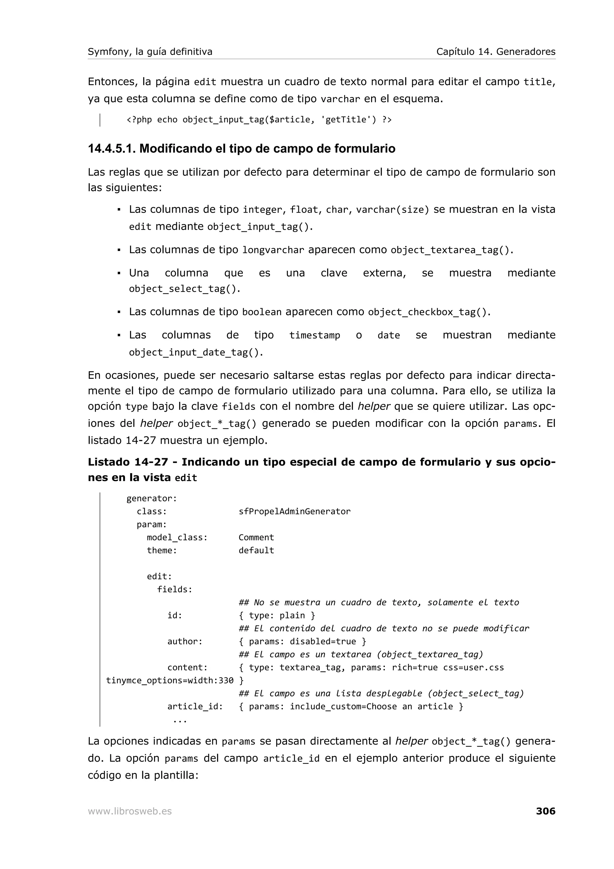 Symfony, la guía definitiva                                                  Capítulo 14. Generadores


Entonces, la página edit muestra un cuadro de texto normal para editar el campo title,
ya que esta columna se define como de tipo varchar en el esquema.
        <?php echo object_input_tag($article, 'getTitle') ?>


14.4.5.1. Modificando el tipo de campo de formulario
Las reglas que se utilizan por defecto para determinar el tipo de campo de formulario son
las siguientes:

      ▪ Las columnas de tipo integer, float, char, varchar(size) se muestran en la vista
        edit mediante object_input_tag().

      ▪ Las columnas de tipo longvarchar aparecen como object_textarea_tag().

      ▪ Una   columna    que       es     una   clave       externa,    se     muestra     mediante
        object_select_tag().

      ▪ Las columnas de tipo boolean aparecen como object_checkbox_tag().

      ▪ Las     columnas      de   tipo   timestamp     o     date     se     muestran     mediante
        object_input_date_tag().

En ocasiones, puede ser necesario saltarse estas reglas por defecto para indicar directa-
mente el tipo de campo de formulario utilizado para una columna. Para ello, se utiliza la
opción type bajo la clave fields con el nombre del helper que se quiere utilizar. Las opc-
iones del helper object_*_tag() generado se pueden modificar con la opción params. El
listado 14-27 muestra un ejemplo.

Listado 14-27 - Indicando un tipo especial de campo de formulario y sus opcio-
nes en la vista edit
        generator:
          class:               sfPropelAdminGenerator
          param:
            model_class:       Comment
            theme:             default

              edit:
                fields:
                             ## No se muestra un cuadro de texto, solamente el texto
                  id:        { type: plain }
                             ## El contenido del cuadro de texto no se puede modificar
               author:       { params: disabled=true }
                             ## El campo es un textarea (object_textarea_tag)
               content:      { type: textarea_tag, params: rich=true css=user.css
   tinymce_options=width:330 }
                             ## El campo es una lista desplegable (object_select_tag)
               article_id:   { params: include_custom=Choose an article }
                ...

La opciones indicadas en params se pasan directamente al helper object_*_tag() genera-
do. La opción params del campo article_id en el ejemplo anterior produce el siguiente
código en la plantilla:


www.librosweb.es                                                                                 306
 