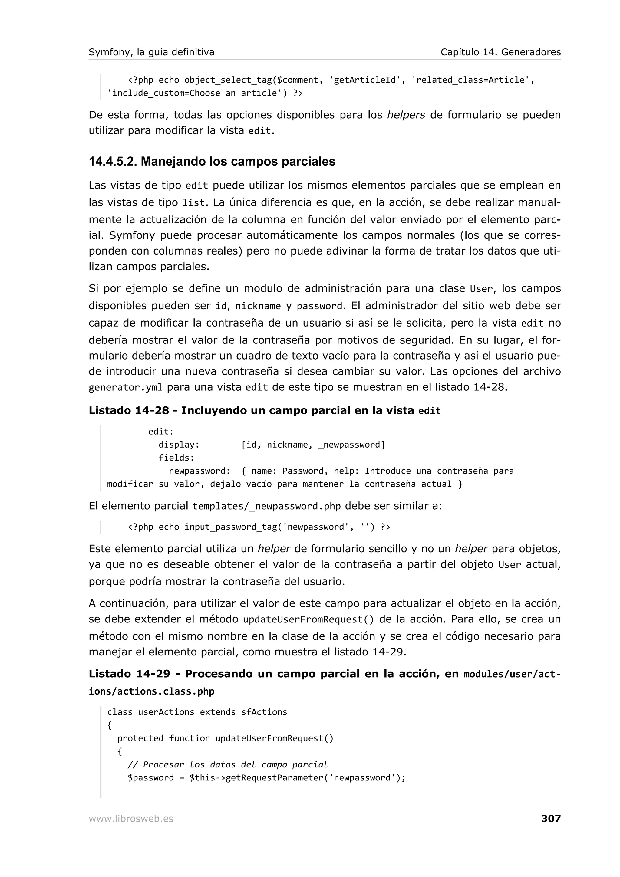 Symfony, la guía definitiva                                         Capítulo 14. Generadores

       <?php echo object_select_tag($comment, 'getArticleId', 'related_class=Article',
   'include_custom=Choose an article') ?>

De esta forma, todas las opciones disponibles para los helpers de formulario se pueden
utilizar para modificar la vista edit.


14.4.5.2. Manejando los campos parciales
Las vistas de tipo edit puede utilizar los mismos elementos parciales que se emplean en
las vistas de tipo list. La única diferencia es que, en la acción, se debe realizar manual-
mente la actualización de la columna en función del valor enviado por el elemento parc-
ial. Symfony puede procesar automáticamente los campos normales (los que se corres-
ponden con columnas reales) pero no puede adivinar la forma de tratar los datos que uti-
lizan campos parciales.

Si por ejemplo se define un modulo de administración para una clase User, los campos
disponibles pueden ser id, nickname y password. El administrador del sitio web debe ser
capaz de modificar la contraseña de un usuario si así se le solicita, pero la vista edit no
debería mostrar el valor de la contraseña por motivos de seguridad. En su lugar, el for-
mulario debería mostrar un cuadro de texto vacío para la contraseña y así el usuario pue-
de introducir una nueva contraseña si desea cambiar su valor. Las opciones del archivo
generator.yml para una vista edit de este tipo se muestran en el listado 14-28.

Listado 14-28 - Incluyendo un campo parcial en la vista edit
           edit:
             display:        [id, nickname, _newpassword]
             fields:
               newpassword: { name: Password, help: Introduce una contraseña para
   modificar su valor, dejalo vacío para mantener la contraseña actual }

El elemento parcial templates/_newpassword.php debe ser similar a:
        <?php echo input_password_tag('newpassword', '') ?>

Este elemento parcial utiliza un helper de formulario sencillo y no un helper para objetos,
ya que no es deseable obtener el valor de la contraseña a partir del objeto User actual,
porque podría mostrar la contraseña del usuario.

A continuación, para utilizar el valor de este campo para actualizar el objeto en la acción,
se debe extender el método updateUserFromRequest() de la acción. Para ello, se crea un
método con el mismo nombre en la clase de la acción y se crea el código necesario para
manejar el elemento parcial, como muestra el listado 14-29.

Listado 14-29 - Procesando un campo parcial en la acción, en modules/user/act-
ions/actions.class.php
   class userActions extends sfActions
   {
     protected function updateUserFromRequest()
     {
       // Procesar los datos del campo parcial
       $password = $this->getRequestParameter('newpassword');



www.librosweb.es                                                                         307
 