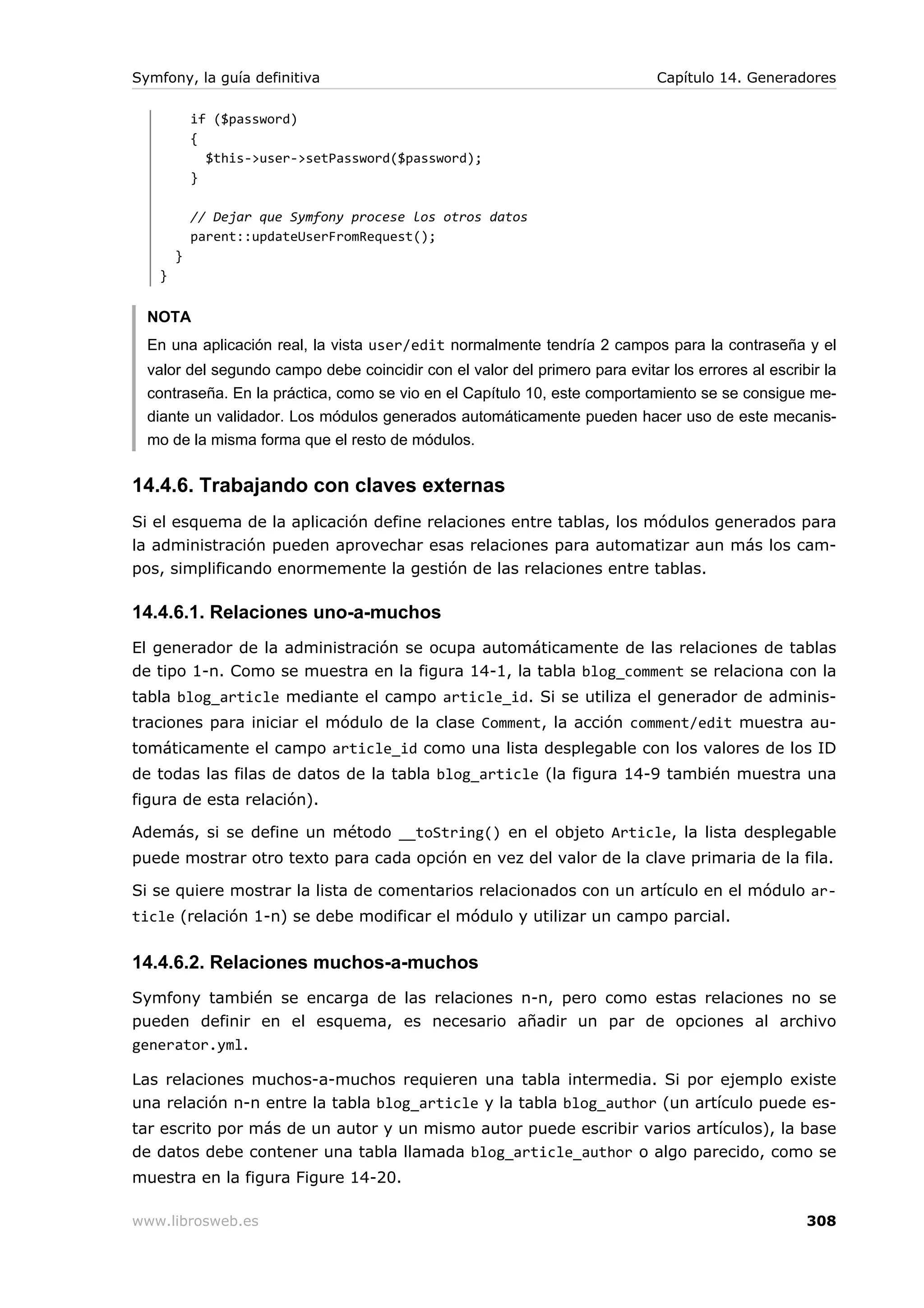 Symfony, la guía definitiva                                                  Capítulo 14. Generadores

           if ($password)
           {
             $this->user->setPassword($password);
           }

           // Dejar que Symfony procese los otros datos
           parent::updateUserFromRequest();
       }
   }


  NOTA
  En una aplicación real, la vista user/edit normalmente tendría 2 campos para la contraseña y el
  valor del segundo campo debe coincidir con el valor del primero para evitar los errores al escribir la
  contraseña. En la práctica, como se vio en el Capítulo 10, este comportamiento se se consigue me-
  diante un validador. Los módulos generados automáticamente pueden hacer uso de este mecanis-
  mo de la misma forma que el resto de módulos.


14.4.6. Trabajando con claves externas
Si el esquema de la aplicación define relaciones entre tablas, los módulos generados para
la administración pueden aprovechar esas relaciones para automatizar aun más los cam-
pos, simplificando enormemente la gestión de las relaciones entre tablas.

14.4.6.1. Relaciones uno-a-muchos
El generador de la administración se ocupa automáticamente de las relaciones de tablas
de tipo 1-n. Como se muestra en la figura 14-1, la tabla blog_comment se relaciona con la
tabla blog_article mediante el campo article_id. Si se utiliza el generador de adminis-
traciones para iniciar el módulo de la clase Comment, la acción comment/edit muestra au-
tomáticamente el campo article_id como una lista desplegable con los valores de los ID
de todas las filas de datos de la tabla blog_article (la figura 14-9 también muestra una
figura de esta relación).

Además, si se define un método __toString() en el objeto Article, la lista desplegable
puede mostrar otro texto para cada opción en vez del valor de la clave primaria de la fila.

Si se quiere mostrar la lista de comentarios relacionados con un artículo en el módulo ar-
ticle (relación 1-n) se debe modificar el módulo y utilizar un campo parcial.


14.4.6.2. Relaciones muchos-a-muchos
Symfony también se encarga de las relaciones n-n, pero como estas relaciones no se
pueden definir en el esquema, es necesario añadir un par de opciones al archivo
generator.yml.

Las relaciones muchos-a-muchos requieren una tabla intermedia. Si por ejemplo existe
una relación n-n entre la tabla blog_article y la tabla blog_author (un artículo puede es-
tar escrito por más de un autor y un mismo autor puede escribir varios artículos), la base
de datos debe contener una tabla llamada blog_article_author o algo parecido, como se
muestra en la figura Figure 14-20.

www.librosweb.es                                                                                   308
 