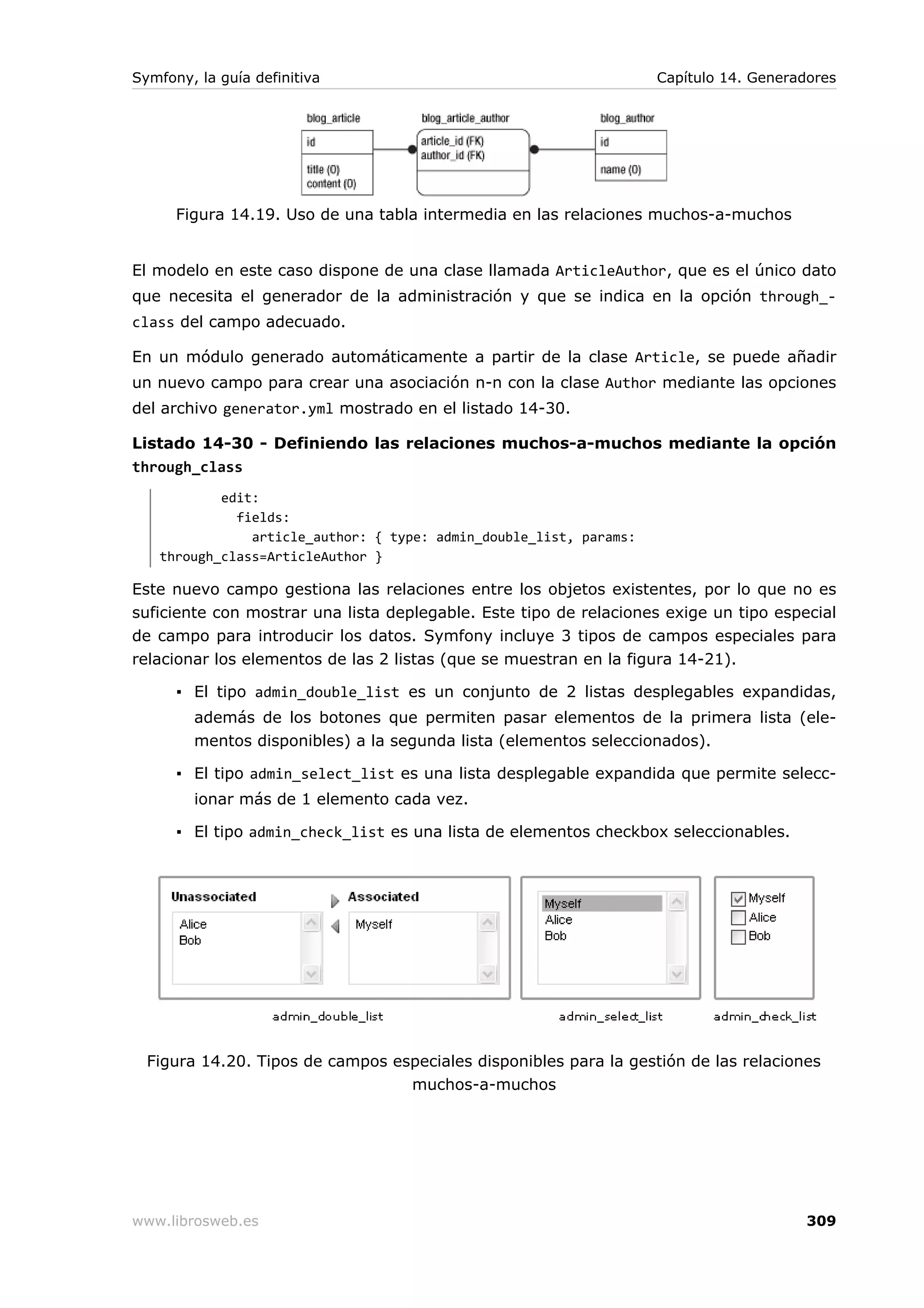Symfony, la guía definitiva                                         Capítulo 14. Generadores




      Figura 14.19. Uso de una tabla intermedia en las relaciones muchos-a-muchos


El modelo en este caso dispone de una clase llamada ArticleAuthor, que es el único dato
que necesita el generador de la administración y que se indica en la opción through_-
class del campo adecuado.

En un módulo generado automáticamente a partir de la clase Article, se puede añadir
un nuevo campo para crear una asociación n-n con la clase Author mediante las opciones
del archivo generator.yml mostrado en el listado 14-30.

Listado 14-30 - Definiendo las relaciones muchos-a-muchos mediante la opción
through_class
           edit:
             fields:
               article_author: { type: admin_double_list, params:
   through_class=ArticleAuthor }

Este nuevo campo gestiona las relaciones entre los objetos existentes, por lo que no es
suficiente con mostrar una lista deplegable. Este tipo de relaciones exige un tipo especial
de campo para introducir los datos. Symfony incluye 3 tipos de campos especiales para
relacionar los elementos de las 2 listas (que se muestran en la figura 14-21).

      ▪ El tipo admin_double_list es un conjunto de 2 listas desplegables expandidas,
        además de los botones que permiten pasar elementos de la primera lista (ele-
        mentos disponibles) a la segunda lista (elementos seleccionados).

      ▪ El tipo admin_select_list es una lista desplegable expandida que permite selecc-
        ionar más de 1 elemento cada vez.

      ▪ El tipo admin_check_list es una lista de elementos checkbox seleccionables.




  Figura 14.20. Tipos de campos especiales disponibles para la gestión de las relaciones
                                  muchos-a-muchos




www.librosweb.es                                                                        309
 