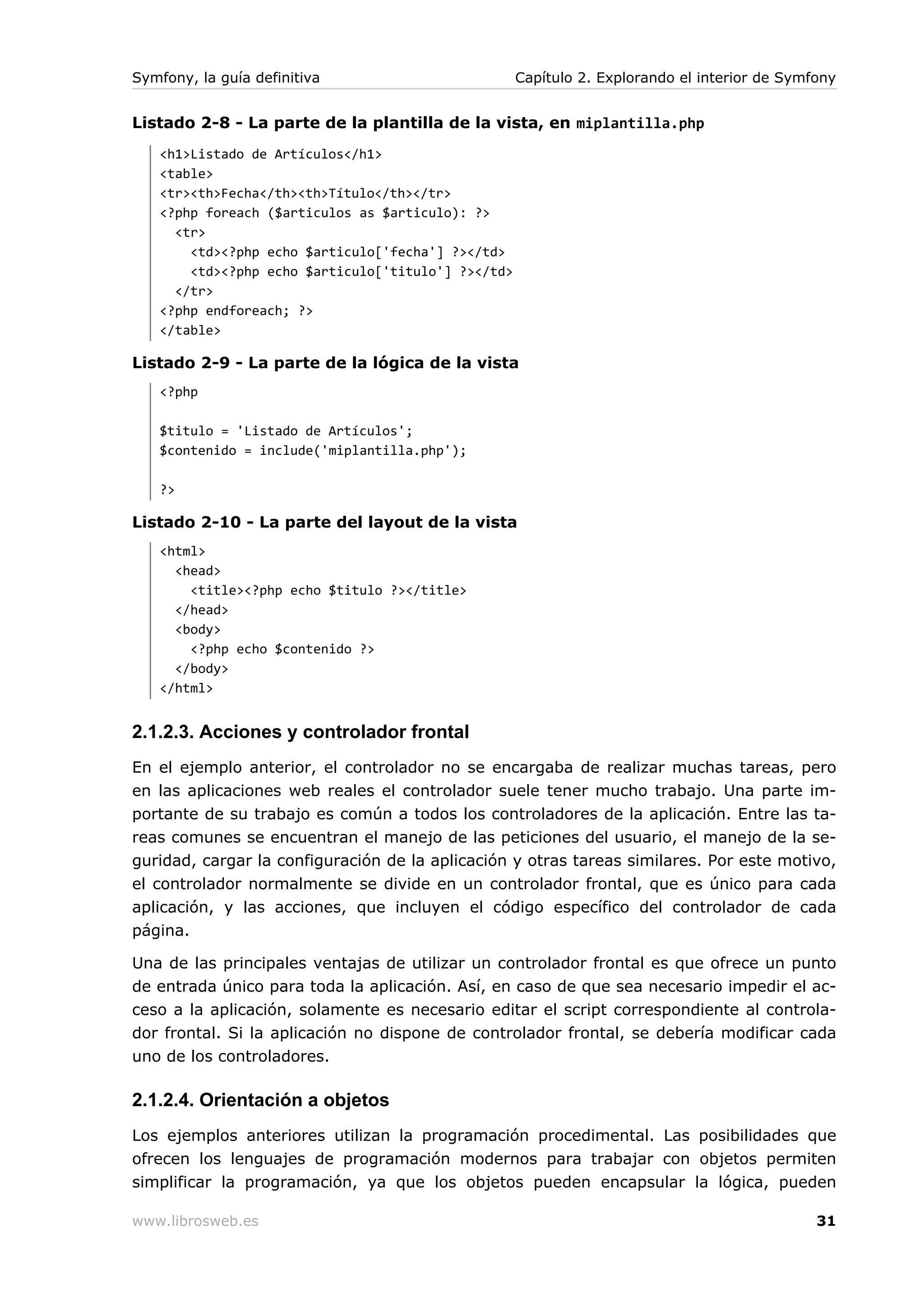 Symfony, la guía definitiva                         Capítulo 2. Explorando el interior de Symfony


Listado 2-8 - La parte de la plantilla de la vista, en miplantilla.php
   <h1>Listado de Artículos</h1>
   <table>
   <tr><th>Fecha</th><th>Título</th></tr>
   <?php foreach ($articulos as $articulo): ?>
     <tr>
       <td><?php echo $articulo['fecha'] ?></td>
       <td><?php echo $articulo['titulo'] ?></td>
     </tr>
   <?php endforeach; ?>
   </table>

Listado 2-9 - La parte de la lógica de la vista
   <?php

   $titulo = 'Listado de Artículos';
   $contenido = include('miplantilla.php');

   ?>

Listado 2-10 - La parte del layout de la vista
   <html>
     <head>
       <title><?php echo $titulo ?></title>
     </head>
     <body>
       <?php echo $contenido ?>
     </body>
   </html>


2.1.2.3. Acciones y controlador frontal
En el ejemplo anterior, el controlador no se encargaba de realizar muchas tareas, pero
en las aplicaciones web reales el controlador suele tener mucho trabajo. Una parte im-
portante de su trabajo es común a todos los controladores de la aplicación. Entre las ta-
reas comunes se encuentran el manejo de las peticiones del usuario, el manejo de la se-
guridad, cargar la configuración de la aplicación y otras tareas similares. Por este motivo,
el controlador normalmente se divide en un controlador frontal, que es único para cada
aplicación, y las acciones, que incluyen el código específico del controlador de cada
página.

Una de las principales ventajas de utilizar un controlador frontal es que ofrece un punto
de entrada único para toda la aplicación. Así, en caso de que sea necesario impedir el ac-
ceso a la aplicación, solamente es necesario editar el script correspondiente al controla-
dor frontal. Si la aplicación no dispone de controlador frontal, se debería modificar cada
uno de los controladores.

2.1.2.4. Orientación a objetos
Los ejemplos anteriores utilizan la programación procedimental. Las posibilidades que
ofrecen los lenguajes de programación modernos para trabajar con objetos permiten
simplificar la programación, ya que los objetos pueden encapsular la lógica, pueden

www.librosweb.es                                                                              31
 