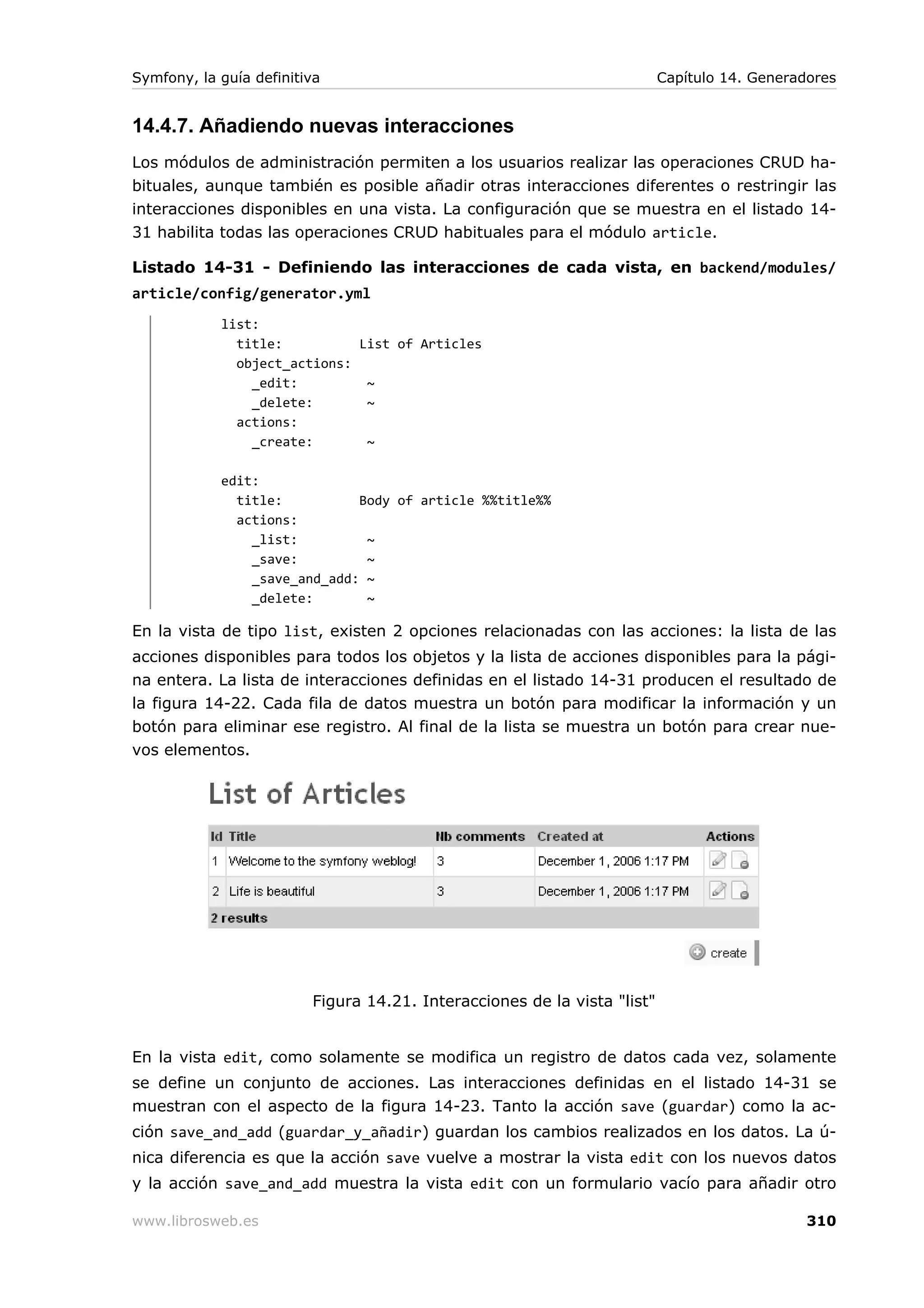 Symfony, la guía definitiva                                               Capítulo 14. Generadores


14.4.7. Añadiendo nuevas interacciones
Los módulos de administración permiten a los usuarios realizar las operaciones CRUD ha-
bituales, aunque también es posible añadir otras interacciones diferentes o restringir las
interacciones disponibles en una vista. La configuración que se muestra en el listado 14-
31 habilita todas las operaciones CRUD habituales para el módulo article.

Listado 14-31 - Definiendo las interacciones de cada vista, en backend/modules/
article/config/generator.yml
            list:
              title:          List of Articles
              object_actions:
                _edit:         ~
                _delete:       ~
              actions:
                _create:       ~

            edit:
              title:          Body of article %%title%%
              actions:
                _list:         ~
                _save:         ~
                _save_and_add: ~
                _delete:       ~

En la vista de tipo list, existen 2 opciones relacionadas con las acciones: la lista de las
acciones disponibles para todos los objetos y la lista de acciones disponibles para la pági-
na entera. La lista de interacciones definidas en el listado 14-31 producen el resultado de
la figura 14-22. Cada fila de datos muestra un botón para modificar la información y un
botón para eliminar ese registro. Al final de la lista se muestra un botón para crear nue-
vos elementos.




                         Figura 14.21. Interacciones de la vista "list"


En la vista edit, como solamente se modifica un registro de datos cada vez, solamente
se define un conjunto de acciones. Las interacciones definidas en el listado 14-31 se
muestran con el aspecto de la figura 14-23. Tanto la acción save (guardar) como la ac-
ción save_and_add (guardar_y_añadir) guardan los cambios realizados en los datos. La ú-
nica diferencia es que la acción save vuelve a mostrar la vista edit con los nuevos datos
y la acción save_and_add muestra la vista edit con un formulario vacío para añadir otro

www.librosweb.es                                                                              310
 