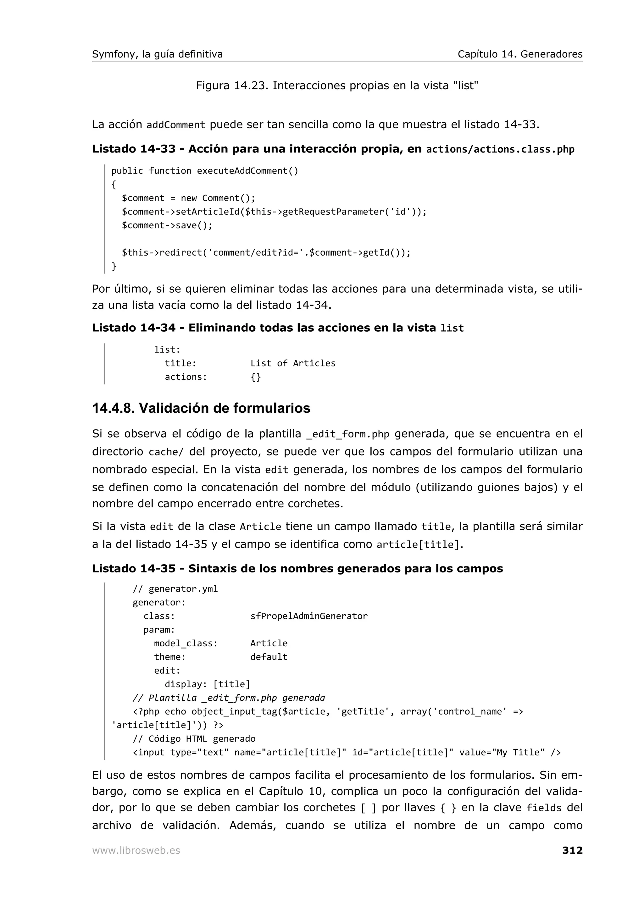 Symfony, la guía definitiva                                            Capítulo 14. Generadores


                     Figura 14.23. Interacciones propias en la vista "list"


La acción addComment puede ser tan sencilla como la que muestra el listado 14-33.

Listado 14-33 - Acción para una interacción propia, en actions/actions.class.php
   public function executeAddComment()
   {
     $comment = new Comment();
     $comment->setArticleId($this->getRequestParameter('id'));
     $comment->save();

       $this->redirect('comment/edit?id='.$comment->getId());
   }

Por último, si se quieren eliminar todas las acciones para una determinada vista, se utili-
za una lista vacía como la del listado 14-34.

Listado 14-34 - Eliminando todas las acciones en la vista list
             list:
               title:          List of Articles
               actions:        {}


14.4.8. Validación de formularios
Si se observa el código de la plantilla _edit_form.php generada, que se encuentra en el
directorio cache/ del proyecto, se puede ver que los campos del formulario utilizan una
nombrado especial. En la vista edit generada, los nombres de los campos del formulario
se definen como la concatenación del nombre del módulo (utilizando guiones bajos) y el
nombre del campo encerrado entre corchetes.

Si la vista edit de la clase Article tiene un campo llamado title, la plantilla será similar
a la del listado 14-35 y el campo se identifica como article[title].

Listado 14-35 - Sintaxis de los nombres generados para los campos
       // generator.yml
       generator:
         class:              sfPropelAdminGenerator
         param:
           model_class:      Article
           theme:            default
           edit:
             display: [title]
       // Plantilla _edit_form.php generada
       <?php echo object_input_tag($article, 'getTitle', array('control_name' =>
   'article[title]')) ?>
       // Código HTML generado
       <input type="text" name="article[title]" id="article[title]" value="My Title" />

El uso de estos nombres de campos facilita el procesamiento de los formularios. Sin em-
bargo, como se explica en el Capítulo 10, complica un poco la configuración del valida-
dor, por lo que se deben cambiar los corchetes [ ] por llaves { } en la clave fields del
archivo de validación. Además, cuando se utiliza el nombre de un campo como

www.librosweb.es                                                                           312
 