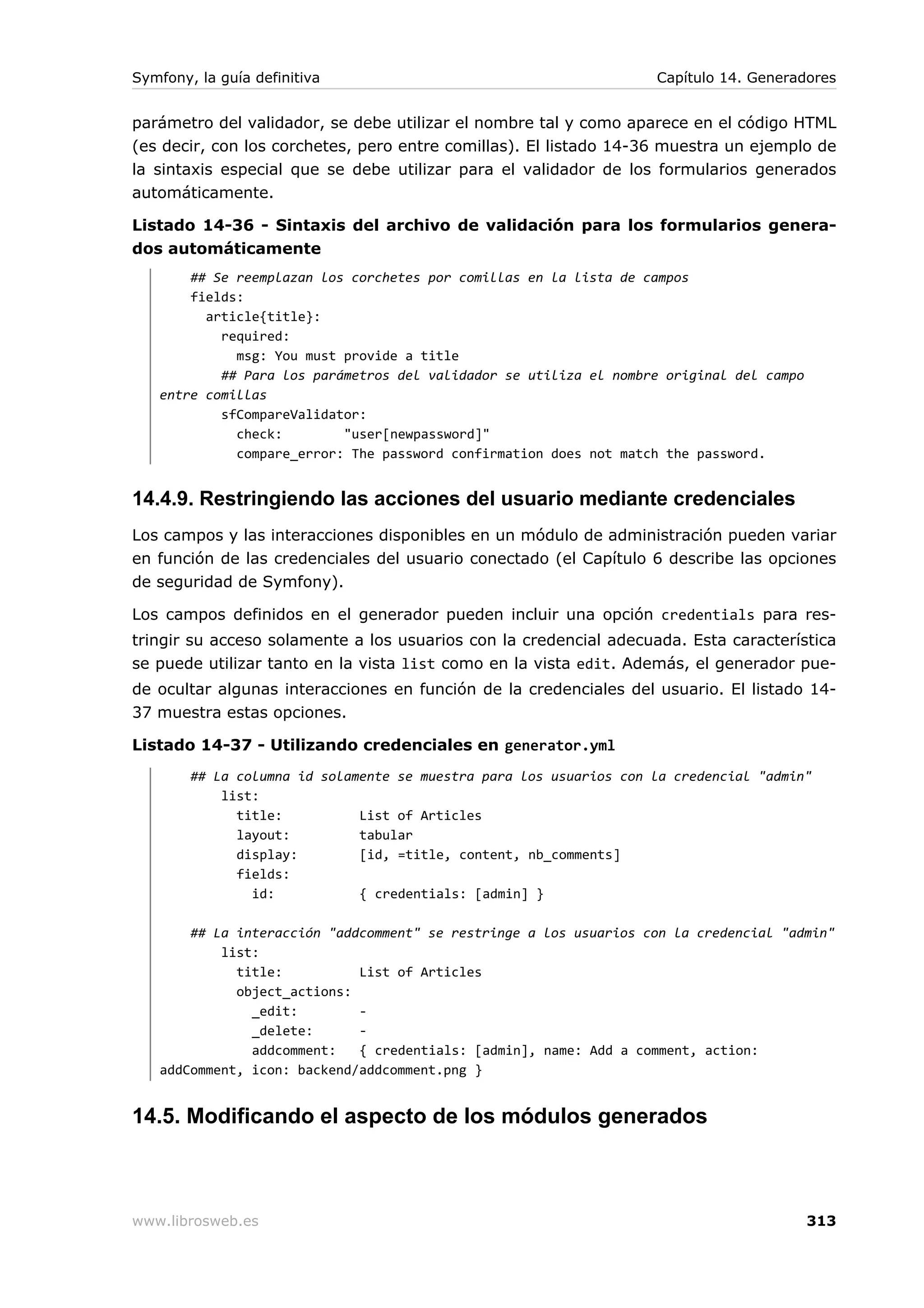 Symfony, la guía definitiva                                         Capítulo 14. Generadores


parámetro del validador, se debe utilizar el nombre tal y como aparece en el código HTML
(es decir, con los corchetes, pero entre comillas). El listado 14-36 muestra un ejemplo de
la sintaxis especial que se debe utilizar para el validador de los formularios generados
automáticamente.

Listado 14-36 - Sintaxis del archivo de validación para los formularios genera-
dos automáticamente
       ## Se reemplazan los corchetes por comillas en la lista de campos
       fields:
         article{title}:
           required:
             msg: You must provide a title
           ## Para los parámetros del validador se utiliza el nombre original del campo
   entre comillas
           sfCompareValidator:
             check:        "user[newpassword]"
             compare_error: The password confirmation does not match the password.


14.4.9. Restringiendo las acciones del usuario mediante credenciales
Los campos y las interacciones disponibles en un módulo de administración pueden variar
en función de las credenciales del usuario conectado (el Capítulo 6 describe las opciones
de seguridad de Symfony).

Los campos definidos en el generador pueden incluir una opción credentials para res-
tringir su acceso solamente a los usuarios con la credencial adecuada. Esta característica
se puede utilizar tanto en la vista list como en la vista edit. Además, el generador pue-
de ocultar algunas interacciones en función de la credenciales del usuario. El listado 14-
37 muestra estas opciones.

Listado 14-37 - Utilizando credenciales en generator.yml
        ## La columna id solamente se muestra para los usuarios con la credencial "admin"
            list:
              title:          List of Articles
              layout:         tabular
              display:        [id, =title, content, nb_comments]
              fields:
                id:           { credentials: [admin] }

       ## La interacción "addcomment" se restringe a los usuarios con la credencial "admin"
           list:
             title:          List of Articles
             object_actions:
               _edit:        -
               _delete:      -
               addcomment:   { credentials: [admin], name: Add a comment, action:
   addComment, icon: backend/addcomment.png }


14.5. Modificando el aspecto de los módulos generados



www.librosweb.es                                                                          313
 