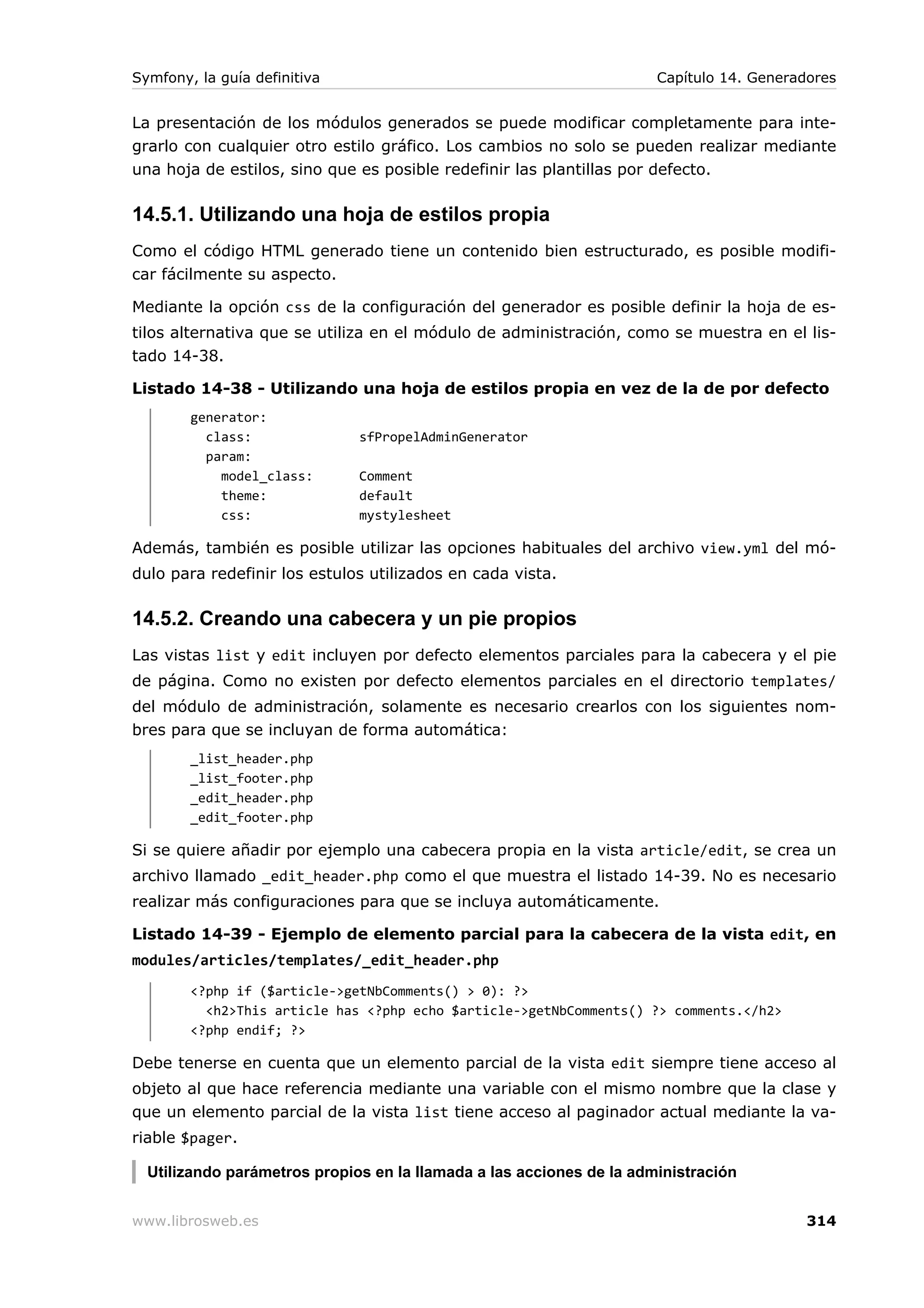 Symfony, la guía definitiva                                           Capítulo 14. Generadores


La presentación de los módulos generados se puede modificar completamente para inte-
grarlo con cualquier otro estilo gráfico. Los cambios no solo se pueden realizar mediante
una hoja de estilos, sino que es posible redefinir las plantillas por defecto.

14.5.1. Utilizando una hoja de estilos propia
Como el código HTML generado tiene un contenido bien estructurado, es posible modifi-
car fácilmente su aspecto.

Mediante la opción css de la configuración del generador es posible definir la hoja de es-
tilos alternativa que se utiliza en el módulo de administración, como se muestra en el lis-
tado 14-38.

Listado 14-38 - Utilizando una hoja de estilos propia en vez de la de por defecto
        generator:
          class:              sfPropelAdminGenerator
          param:
            model_class:      Comment
            theme:            default
            css:              mystylesheet

Además, también es posible utilizar las opciones habituales del archivo view.yml del mó-
dulo para redefinir los estulos utilizados en cada vista.

14.5.2. Creando una cabecera y un pie propios
Las vistas list y edit incluyen por defecto elementos parciales para la cabecera y el pie
de página. Como no existen por defecto elementos parciales en el directorio templates/
del módulo de administración, solamente es necesario crearlos con los siguientes nom-
bres para que se incluyan de forma automática:
        _list_header.php
        _list_footer.php
        _edit_header.php
        _edit_footer.php

Si se quiere añadir por ejemplo una cabecera propia en la vista article/edit, se crea un
archivo llamado _edit_header.php como el que muestra el listado 14-39. No es necesario
realizar más configuraciones para que se incluya automáticamente.

Listado 14-39 - Ejemplo de elemento parcial para la cabecera de la vista edit, en
modules/articles/templates/_edit_header.php
        <?php if ($article->getNbComments() > 0): ?>
          <h2>This article has <?php echo $article->getNbComments() ?> comments.</h2>
        <?php endif; ?>

Debe tenerse en cuenta que un elemento parcial de la vista edit siempre tiene acceso al
objeto al que hace referencia mediante una variable con el mismo nombre que la clase y
que un elemento parcial de la vista list tiene acceso al paginador actual mediante la va-
riable $pager.

  Utilizando parámetros propios en la llamada a las acciones de la administración


www.librosweb.es                                                                          314
 