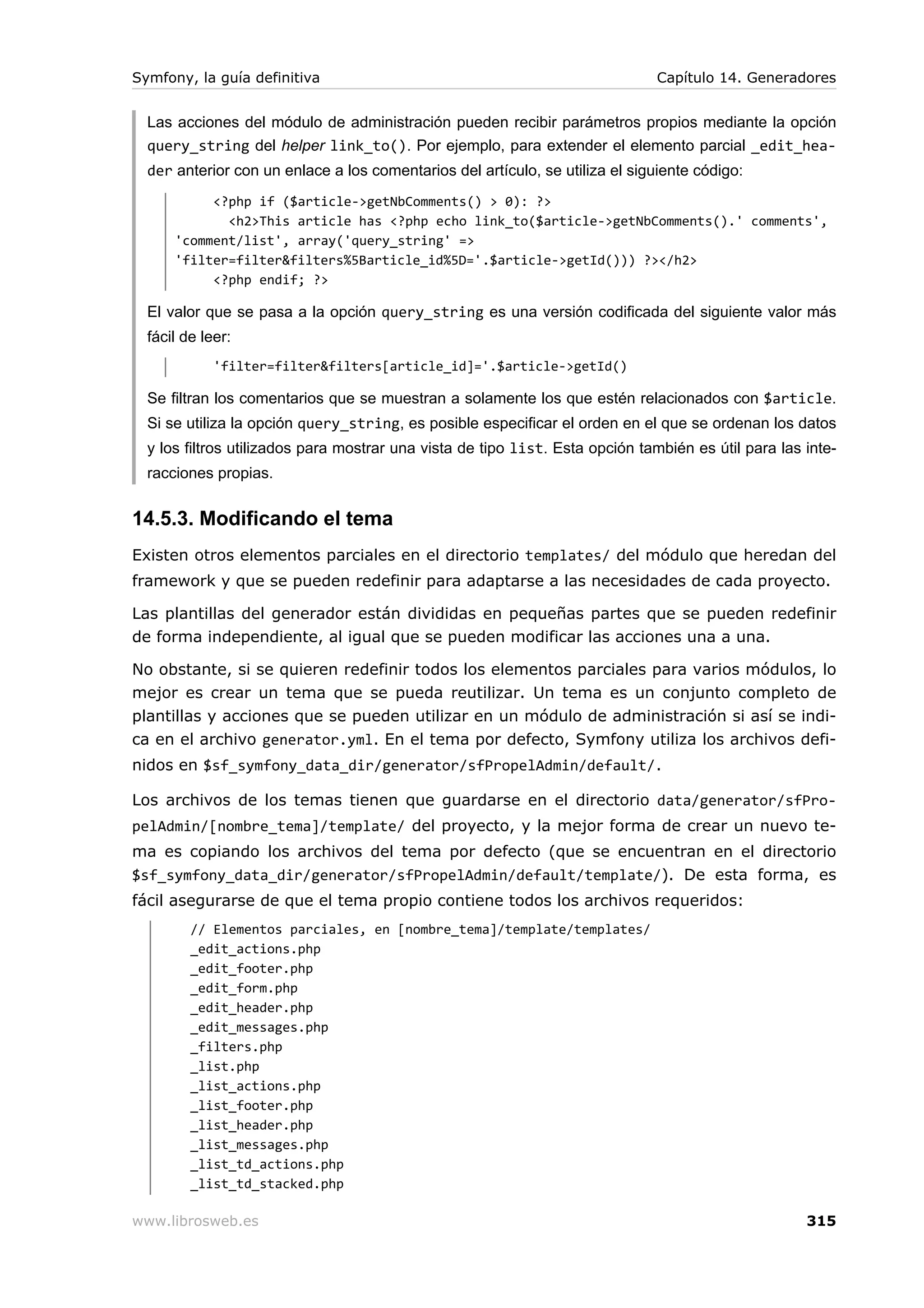 Symfony, la guía definitiva                                                   Capítulo 14. Generadores


  Las acciones del módulo de administración pueden recibir parámetros propios mediante la opción
  query_string del helper link_to(). Por ejemplo, para extender el elemento parcial _edit_hea-
  der anterior con un enlace a los comentarios del artículo, se utiliza el siguiente código:
           <?php if ($article->getNbComments() > 0): ?>
             <h2>This article has <?php echo link_to($article->getNbComments().' comments',
      'comment/list', array('query_string' =>
      'filter=filter&filters%5Barticle_id%5D='.$article->getId())) ?></h2>
           <?php endif; ?>

  El valor que se pasa a la opción query_string es una versión codificada del siguiente valor más
  fácil de leer:
             'filter=filter&filters[article_id]='.$article->getId()

  Se filtran los comentarios que se muestran a solamente los que estén relacionados con $article.
  Si se utiliza la opción query_string, es posible especificar el orden en el que se ordenan los datos
  y los filtros utilizados para mostrar una vista de tipo list. Esta opción también es útil para las inte-
  racciones propias.


14.5.3. Modificando el tema
Existen otros elementos parciales en el directorio templates/ del módulo que heredan del
framework y que se pueden redefinir para adaptarse a las necesidades de cada proyecto.

Las plantillas del generador están divididas en pequeñas partes que se pueden redefinir
de forma independiente, al igual que se pueden modificar las acciones una a una.

No obstante, si se quieren redefinir todos los elementos parciales para varios módulos, lo
mejor es crear un tema que se pueda reutilizar. Un tema es un conjunto completo de
plantillas y acciones que se pueden utilizar en un módulo de administración si así se indi-
ca en el archivo generator.yml. En el tema por defecto, Symfony utiliza los archivos defi-
nidos en $sf_symfony_data_dir/generator/sfPropelAdmin/default/.

Los archivos de los temas tienen que guardarse en el directorio data/generator/sfPro-
pelAdmin/[nombre_tema]/template/ del proyecto, y la mejor forma de crear un nuevo te-
ma es copiando los archivos del tema por defecto (que se encuentran en el directorio
$sf_symfony_data_dir/generator/sfPropelAdmin/default/template/). De esta forma, es
fácil asegurarse de que el tema propio contiene todos los archivos requeridos:
         // Elementos parciales, en [nombre_tema]/template/templates/
         _edit_actions.php
         _edit_footer.php
         _edit_form.php
         _edit_header.php
         _edit_messages.php
         _filters.php
         _list.php
         _list_actions.php
         _list_footer.php
         _list_header.php
         _list_messages.php
         _list_td_actions.php
         _list_td_stacked.php

www.librosweb.es                                                                                     315
 