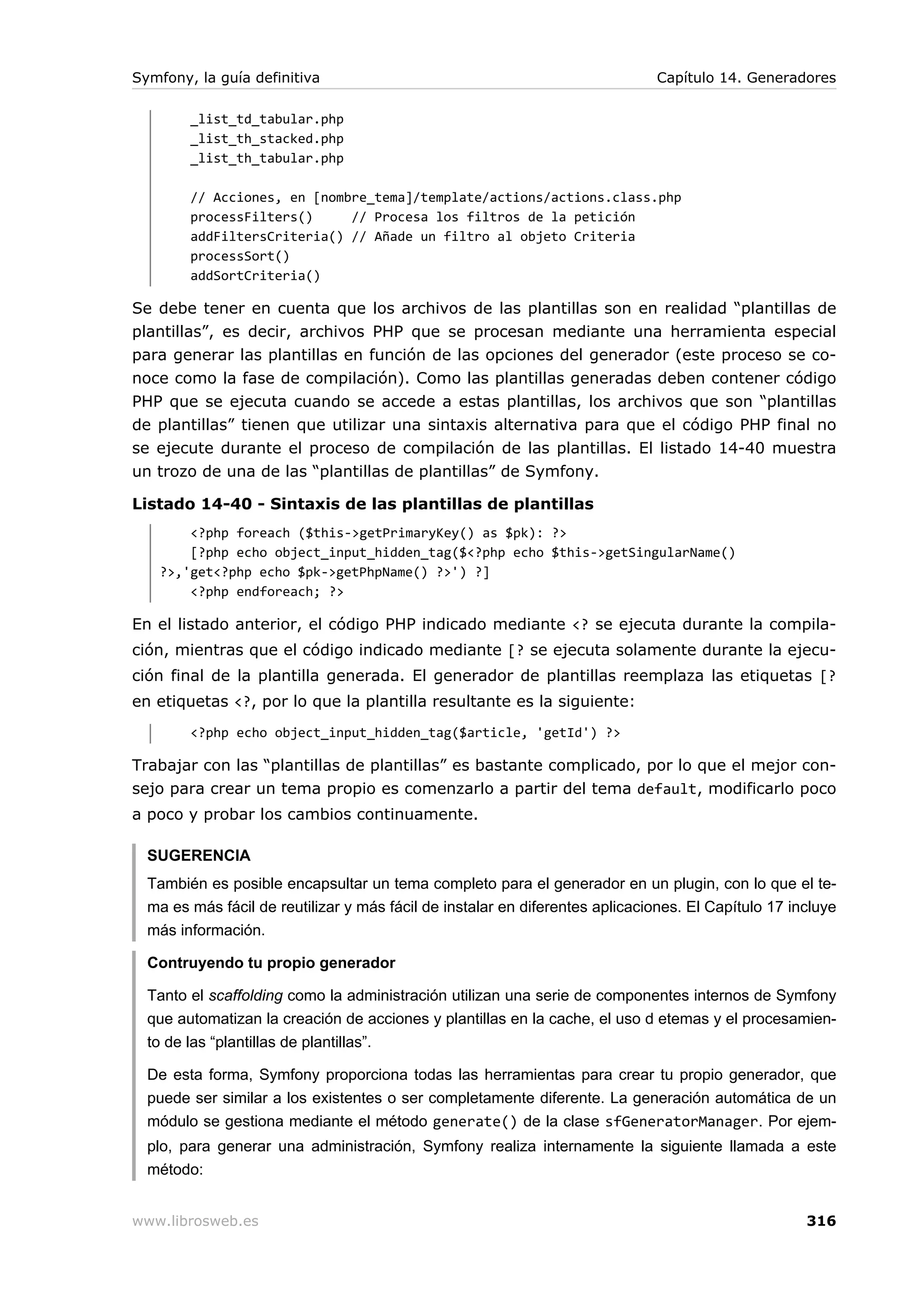 Symfony, la guía definitiva                                                   Capítulo 14. Generadores

        _list_td_tabular.php
        _list_th_stacked.php
        _list_th_tabular.php

        // Acciones, en [nombre_tema]/template/actions/actions.class.php
        processFilters()     // Procesa los filtros de la petición
        addFiltersCriteria() // Añade un filtro al objeto Criteria
        processSort()
        addSortCriteria()

Se debe tener en cuenta que los archivos de las plantillas son en realidad “plantillas de
plantillas”, es decir, archivos PHP que se procesan mediante una herramienta especial
para generar las plantillas en función de las opciones del generador (este proceso se co-
noce como la fase de compilación). Como las plantillas generadas deben contener código
PHP que se ejecuta cuando se accede a estas plantillas, los archivos que son “plantillas
de plantillas” tienen que utilizar una sintaxis alternativa para que el código PHP final no
se ejecute durante el proceso de compilación de las plantillas. El listado 14-40 muestra
un trozo de una de las “plantillas de plantillas” de Symfony.

Listado 14-40 - Sintaxis de las plantillas de plantillas
       <?php foreach ($this->getPrimaryKey() as $pk): ?>
       [?php echo object_input_hidden_tag($<?php echo $this->getSingularName()
   ?>,'get<?php echo $pk->getPhpName() ?>') ?]
       <?php endforeach; ?>

En el listado anterior, el código PHP indicado mediante <? se ejecuta durante la compila-
ción, mientras que el código indicado mediante [? se ejecuta solamente durante la ejecu-
ción final de la plantilla generada. El generador de plantillas reemplaza las etiquetas [?
en etiquetas <?, por lo que la plantilla resultante es la siguiente:
        <?php echo object_input_hidden_tag($article, 'getId') ?>

Trabajar con las “plantillas de plantillas” es bastante complicado, por lo que el mejor con-
sejo para crear un tema propio es comenzarlo a partir del tema default, modificarlo poco
a poco y probar los cambios continuamente.

  SUGERENCIA
  También es posible encapsultar un tema completo para el generador en un plugin, con lo que el te-
  ma es más fácil de reutilizar y más fácil de instalar en diferentes aplicaciones. El Capítulo 17 incluye
  más información.

  Contruyendo tu propio generador

  Tanto el scaffolding como la administración utilizan una serie de componentes internos de Symfony
  que automatizan la creación de acciones y plantillas en la cache, el uso d etemas y el procesamien-
  to de las “plantillas de plantillas”.

  De esta forma, Symfony proporciona todas las herramientas para crear tu propio generador, que
  puede ser similar a los existentes o ser completamente diferente. La generación automática de un
  módulo se gestiona mediante el método generate() de la clase sfGeneratorManager. Por ejem-
  plo, para generar una administración, Symfony realiza internamente la siguiente llamada a este
  método:


www.librosweb.es                                                                                     316
 