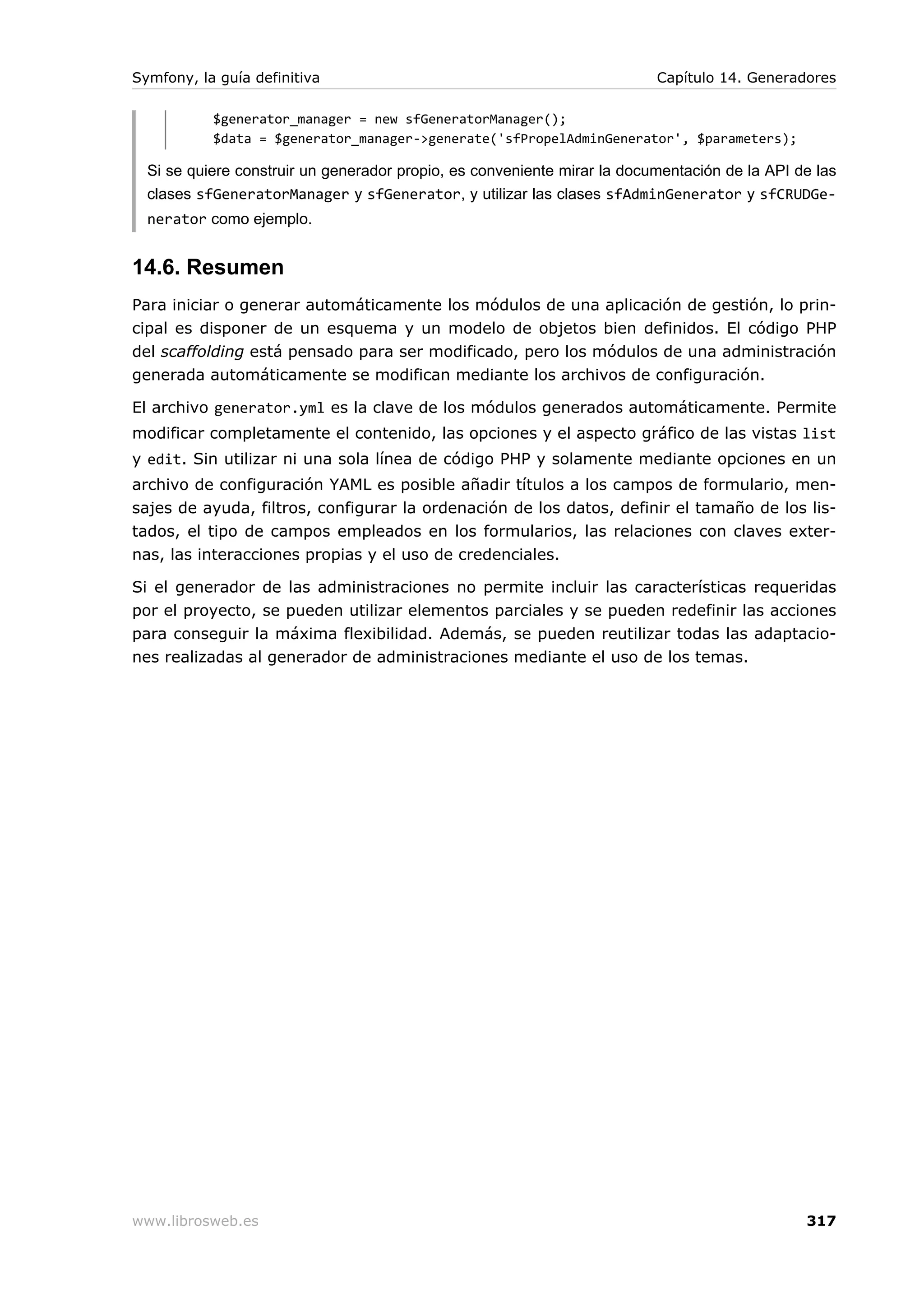 Symfony, la guía definitiva                                               Capítulo 14. Generadores

           $generator_manager = new sfGeneratorManager();
           $data = $generator_manager->generate('sfPropelAdminGenerator', $parameters);

  Si se quiere construir un generador propio, es conveniente mirar la documentación de la API de las
  clases sfGeneratorManager y sfGenerator, y utilizar las clases sfAdminGenerator y sfCRUDGe-
  nerator como ejemplo.


14.6. Resumen
Para iniciar o generar automáticamente los módulos de una aplicación de gestión, lo prin-
cipal es disponer de un esquema y un modelo de objetos bien definidos. El código PHP
del scaffolding está pensado para ser modificado, pero los módulos de una administración
generada automáticamente se modifican mediante los archivos de configuración.

El archivo generator.yml es la clave de los módulos generados automáticamente. Permite
modificar completamente el contenido, las opciones y el aspecto gráfico de las vistas list
y edit. Sin utilizar ni una sola línea de código PHP y solamente mediante opciones en un
archivo de configuración YAML es posible añadir títulos a los campos de formulario, men-
sajes de ayuda, filtros, configurar la ordenación de los datos, definir el tamaño de los lis-
tados, el tipo de campos empleados en los formularios, las relaciones con claves exter-
nas, las interacciones propias y el uso de credenciales.

Si el generador de las administraciones no permite incluir las características requeridas
por el proyecto, se pueden utilizar elementos parciales y se pueden redefinir las acciones
para conseguir la máxima flexibilidad. Además, se pueden reutilizar todas las adaptacio-
nes realizadas al generador de administraciones mediante el uso de los temas.




www.librosweb.es                                                                               317
 