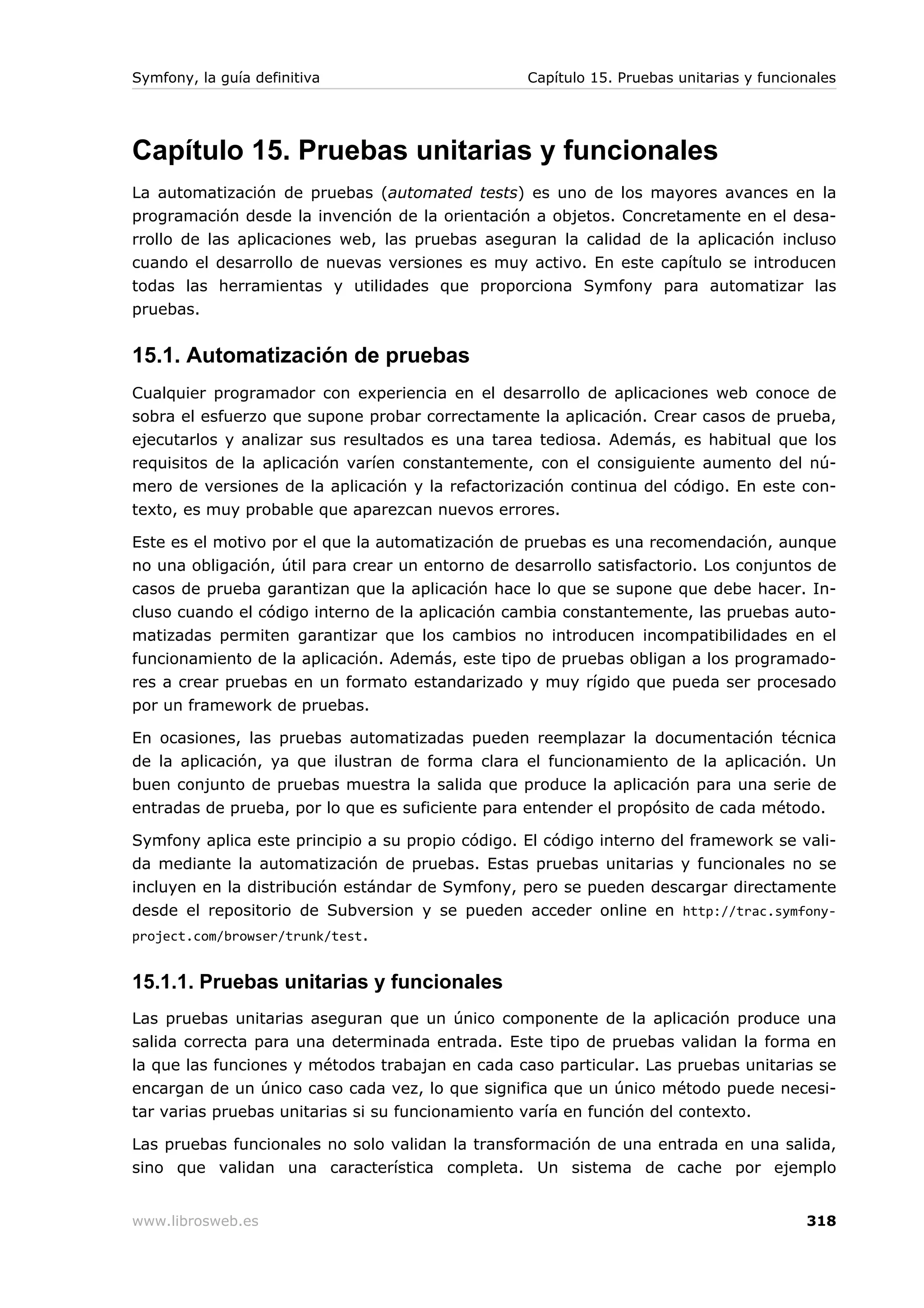 Symfony, la guía definitiva                        Capítulo 15. Pruebas unitarias y funcionales




Capítulo 15. Pruebas unitarias y funcionales
La automatización de pruebas (automated tests) es uno de los mayores avances en la
programación desde la invención de la orientación a objetos. Concretamente en el desa-
rrollo de las aplicaciones web, las pruebas aseguran la calidad de la aplicación incluso
cuando el desarrollo de nuevas versiones es muy activo. En este capítulo se introducen
todas las herramientas y utilidades que proporciona Symfony para automatizar las
pruebas.


15.1. Automatización de pruebas
Cualquier programador con experiencia en el desarrollo de aplicaciones web conoce de
sobra el esfuerzo que supone probar correctamente la aplicación. Crear casos de prueba,
ejecutarlos y analizar sus resultados es una tarea tediosa. Además, es habitual que los
requisitos de la aplicación varíen constantemente, con el consiguiente aumento del nú-
mero de versiones de la aplicación y la refactorización continua del código. En este con-
texto, es muy probable que aparezcan nuevos errores.

Este es el motivo por el que la automatización de pruebas es una recomendación, aunque
no una obligación, útil para crear un entorno de desarrollo satisfactorio. Los conjuntos de
casos de prueba garantizan que la aplicación hace lo que se supone que debe hacer. In-
cluso cuando el código interno de la aplicación cambia constantemente, las pruebas auto-
matizadas permiten garantizar que los cambios no introducen incompatibilidades en el
funcionamiento de la aplicación. Además, este tipo de pruebas obligan a los programado-
res a crear pruebas en un formato estandarizado y muy rígido que pueda ser procesado
por un framework de pruebas.

En ocasiones, las pruebas automatizadas pueden reemplazar la documentación técnica
de la aplicación, ya que ilustran de forma clara el funcionamiento de la aplicación. Un
buen conjunto de pruebas muestra la salida que produce la aplicación para una serie de
entradas de prueba, por lo que es suficiente para entender el propósito de cada método.

Symfony aplica este principio a su propio código. El código interno del framework se vali-
da mediante la automatización de pruebas. Estas pruebas unitarias y funcionales no se
incluyen en la distribución estándar de Symfony, pero se pueden descargar directamente
desde el repositorio de Subversion y se pueden acceder online en http://trac.symfony-
project.com/browser/trunk/test.


15.1.1. Pruebas unitarias y funcionales
Las pruebas unitarias aseguran que un único componente de la aplicación produce una
salida correcta para una determinada entrada. Este tipo de pruebas validan la forma en
la que las funciones y métodos trabajan en cada caso particular. Las pruebas unitarias se
encargan de un único caso cada vez, lo que significa que un único método puede necesi-
tar varias pruebas unitarias si su funcionamiento varía en función del contexto.

Las pruebas funcionales no solo validan la transformación de una entrada en una salida,
sino que validan una característica completa. Un sistema de cache por ejemplo


www.librosweb.es                                                                          318
 