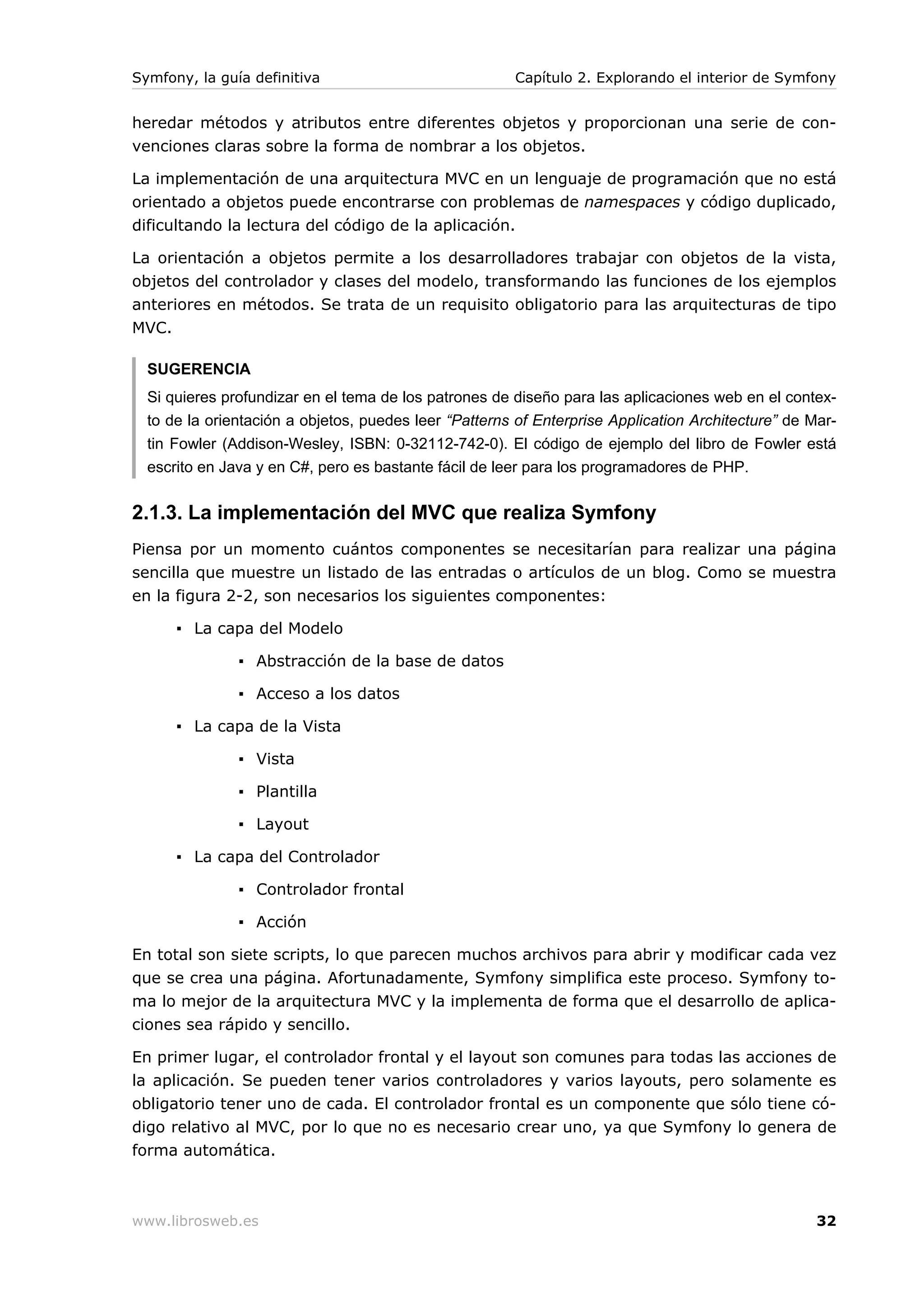 Symfony, la guía definitiva                            Capítulo 2. Explorando el interior de Symfony


heredar métodos y atributos entre diferentes objetos y proporcionan una serie de con-
venciones claras sobre la forma de nombrar a los objetos.

La implementación de una arquitectura MVC en un lenguaje de programación que no está
orientado a objetos puede encontrarse con problemas de namespaces y código duplicado,
dificultando la lectura del código de la aplicación.

La orientación a objetos permite a los desarrolladores trabajar con objetos de la vista,
objetos del controlador y clases del modelo, transformando las funciones de los ejemplos
anteriores en métodos. Se trata de un requisito obligatorio para las arquitecturas de tipo
MVC.

  SUGERENCIA
  Si quieres profundizar en el tema de los patrones de diseño para las aplicaciones web en el contex-
  to de la orientación a objetos, puedes leer “Patterns of Enterprise Application Architecture” de Mar-
  tin Fowler (Addison-Wesley, ISBN: 0-32112-742-0). El código de ejemplo del libro de Fowler está
  escrito en Java y en C#, pero es bastante fácil de leer para los programadores de PHP.


2.1.3. La implementación del MVC que realiza Symfony
Piensa por un momento cuántos componentes se necesitarían para realizar una página
sencilla que muestre un listado de las entradas o artículos de un blog. Como se muestra
en la figura 2-2, son necesarios los siguientes componentes:

      ▪ La capa del Modelo

               ▪ Abstracción de la base de datos

               ▪ Acceso a los datos

      ▪ La capa de la Vista

               ▪ Vista

               ▪ Plantilla

               ▪ Layout

      ▪ La capa del Controlador

               ▪ Controlador frontal

               ▪ Acción

En total son siete scripts, lo que parecen muchos archivos para abrir y modificar cada vez
que se crea una página. Afortunadamente, Symfony simplifica este proceso. Symfony to-
ma lo mejor de la arquitectura MVC y la implementa de forma que el desarrollo de aplica-
ciones sea rápido y sencillo.

En primer lugar, el controlador frontal y el layout son comunes para todas las acciones de
la aplicación. Se pueden tener varios controladores y varios layouts, pero solamente es
obligatorio tener uno de cada. El controlador frontal es un componente que sólo tiene có-
digo relativo al MVC, por lo que no es necesario crear uno, ya que Symfony lo genera de
forma automática.



www.librosweb.es                                                                                    32
 