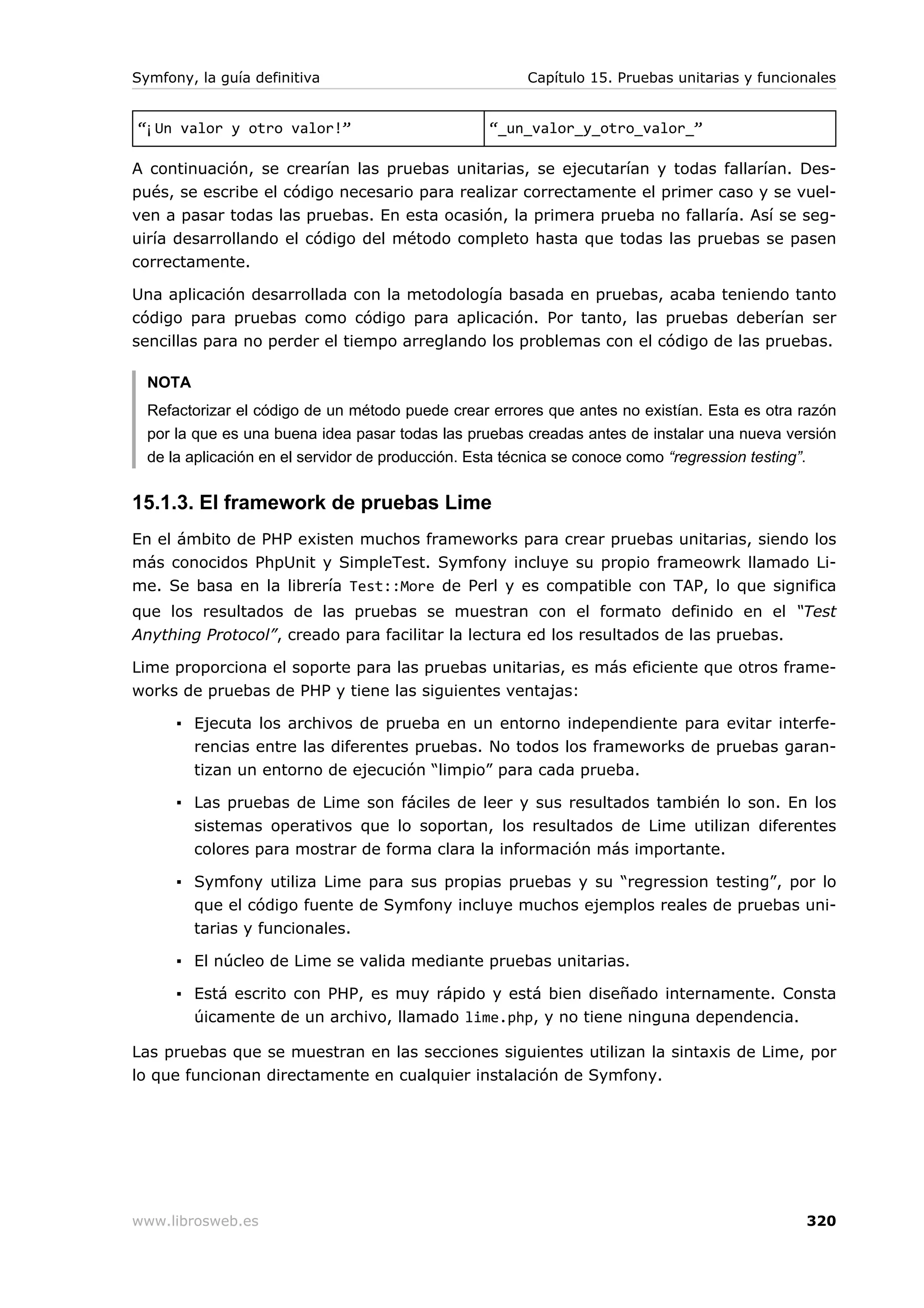 Symfony, la guía definitiva                            Capítulo 15. Pruebas unitarias y funcionales


“¡Un valor y otro valor!”                         “_un_valor_y_otro_valor_”

A continuación, se crearían las pruebas unitarias, se ejecutarían y todas fallarían. Des-
pués, se escribe el código necesario para realizar correctamente el primer caso y se vuel-
ven a pasar todas las pruebas. En esta ocasión, la primera prueba no fallaría. Así se seg-
uiría desarrollando el código del método completo hasta que todas las pruebas se pasen
correctamente.

Una aplicación desarrollada con la metodología basada en pruebas, acaba teniendo tanto
código para pruebas como código para aplicación. Por tanto, las pruebas deberían ser
sencillas para no perder el tiempo arreglando los problemas con el código de las pruebas.

  NOTA
  Refactorizar el código de un método puede crear errores que antes no existían. Esta es otra razón
  por la que es una buena idea pasar todas las pruebas creadas antes de instalar una nueva versión
  de la aplicación en el servidor de producción. Esta técnica se conoce como “regression testing”.


15.1.3. El framework de pruebas Lime
En el ámbito de PHP existen muchos frameworks para crear pruebas unitarias, siendo los
más conocidos PhpUnit y SimpleTest. Symfony incluye su propio frameowrk llamado Li-
me. Se basa en la librería Test::More de Perl y es compatible con TAP, lo que significa
que los resultados de las pruebas se muestran con el formato definido en el “Test
Anything Protocol”, creado para facilitar la lectura ed los resultados de las pruebas.

Lime proporciona el soporte para las pruebas unitarias, es más eficiente que otros frame-
works de pruebas de PHP y tiene las siguientes ventajas:

      ▪ Ejecuta los archivos de prueba en un entorno independiente para evitar interfe-
        rencias entre las diferentes pruebas. No todos los frameworks de pruebas garan-
        tizan un entorno de ejecución “limpio” para cada prueba.

      ▪ Las pruebas de Lime son fáciles de leer y sus resultados también lo son. En los
        sistemas operativos que lo soportan, los resultados de Lime utilizan diferentes
        colores para mostrar de forma clara la información más importante.

      ▪ Symfony utiliza Lime para sus propias pruebas y su “regression testing”, por lo
        que el código fuente de Symfony incluye muchos ejemplos reales de pruebas uni-
        tarias y funcionales.

      ▪ El núcleo de Lime se valida mediante pruebas unitarias.

      ▪ Está escrito con PHP, es muy rápido y está bien diseñado internamente. Consta
        úicamente de un archivo, llamado lime.php, y no tiene ninguna dependencia.

Las pruebas que se muestran en las secciones siguientes utilizan la sintaxis de Lime, por
lo que funcionan directamente en cualquier instalación de Symfony.




www.librosweb.es                                                                              320
 