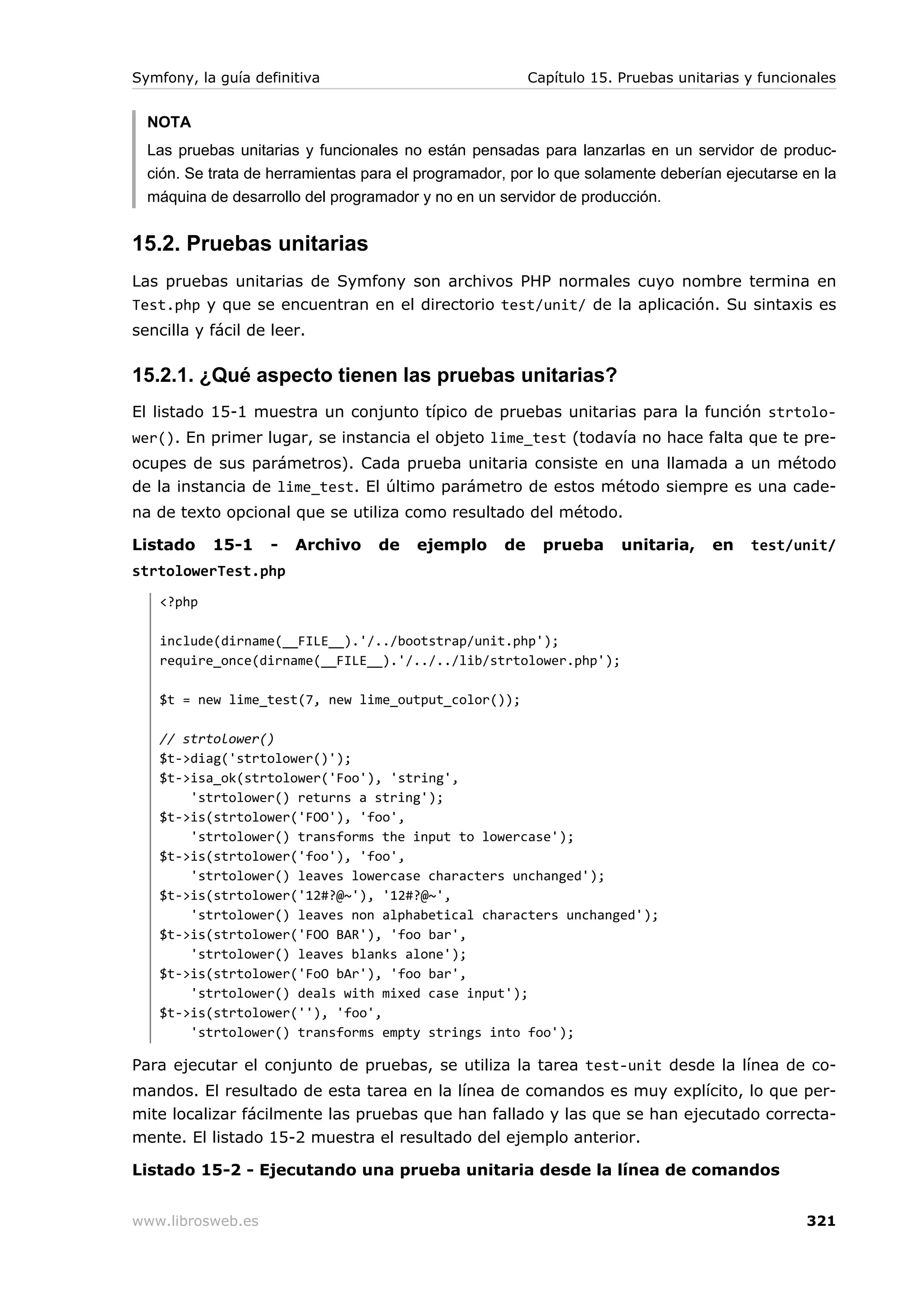 Symfony, la guía definitiva                              Capítulo 15. Pruebas unitarias y funcionales


  NOTA
  Las pruebas unitarias y funcionales no están pensadas para lanzarlas en un servidor de produc-
  ción. Se trata de herramientas para el programador, por lo que solamente deberían ejecutarse en la
  máquina de desarrollo del programador y no en un servidor de producción.


15.2. Pruebas unitarias
Las pruebas unitarias de Symfony son archivos PHP normales cuyo nombre termina en
Test.php y que se encuentran en el directorio test/unit/ de la aplicación. Su sintaxis es
sencilla y fácil de leer.

15.2.1. ¿Qué aspecto tienen las pruebas unitarias?
El listado 15-1 muestra un conjunto típico de pruebas unitarias para la función strtolo-
wer(). En primer lugar, se instancia el objeto lime_test (todavía no hace falta que te pre-
ocupes de sus parámetros). Cada prueba unitaria consiste en una llamada a un método
de la instancia de lime_test. El último parámetro de estos método siempre es una cade-
na de texto opcional que se utiliza como resultado del método.

Listado    15-1    -   Archivo    de    ejemplo     de     prueba     unitaria,    en   test/unit/
strtolowerTest.php
   <?php

   include(dirname(__FILE__).'/../bootstrap/unit.php');
   require_once(dirname(__FILE__).'/../../lib/strtolower.php');

   $t = new lime_test(7, new lime_output_color());

   // strtolower()
   $t->diag('strtolower()');
   $t->isa_ok(strtolower('Foo'), 'string',
       'strtolower() returns a string');
   $t->is(strtolower('FOO'), 'foo',
       'strtolower() transforms the input to lowercase');
   $t->is(strtolower('foo'), 'foo',
       'strtolower() leaves lowercase characters unchanged');
   $t->is(strtolower('12#?@~'), '12#?@~',
       'strtolower() leaves non alphabetical characters unchanged');
   $t->is(strtolower('FOO BAR'), 'foo bar',
       'strtolower() leaves blanks alone');
   $t->is(strtolower('FoO bAr'), 'foo bar',
       'strtolower() deals with mixed case input');
   $t->is(strtolower(''), 'foo',
       'strtolower() transforms empty strings into foo');

Para ejecutar el conjunto de pruebas, se utiliza la tarea test-unit desde la línea de co-
mandos. El resultado de esta tarea en la línea de comandos es muy explícito, lo que per-
mite localizar fácilmente las pruebas que han fallado y las que se han ejecutado correcta-
mente. El listado 15-2 muestra el resultado del ejemplo anterior.

Listado 15-2 - Ejecutando una prueba unitaria desde la línea de comandos


www.librosweb.es                                                                                321
 