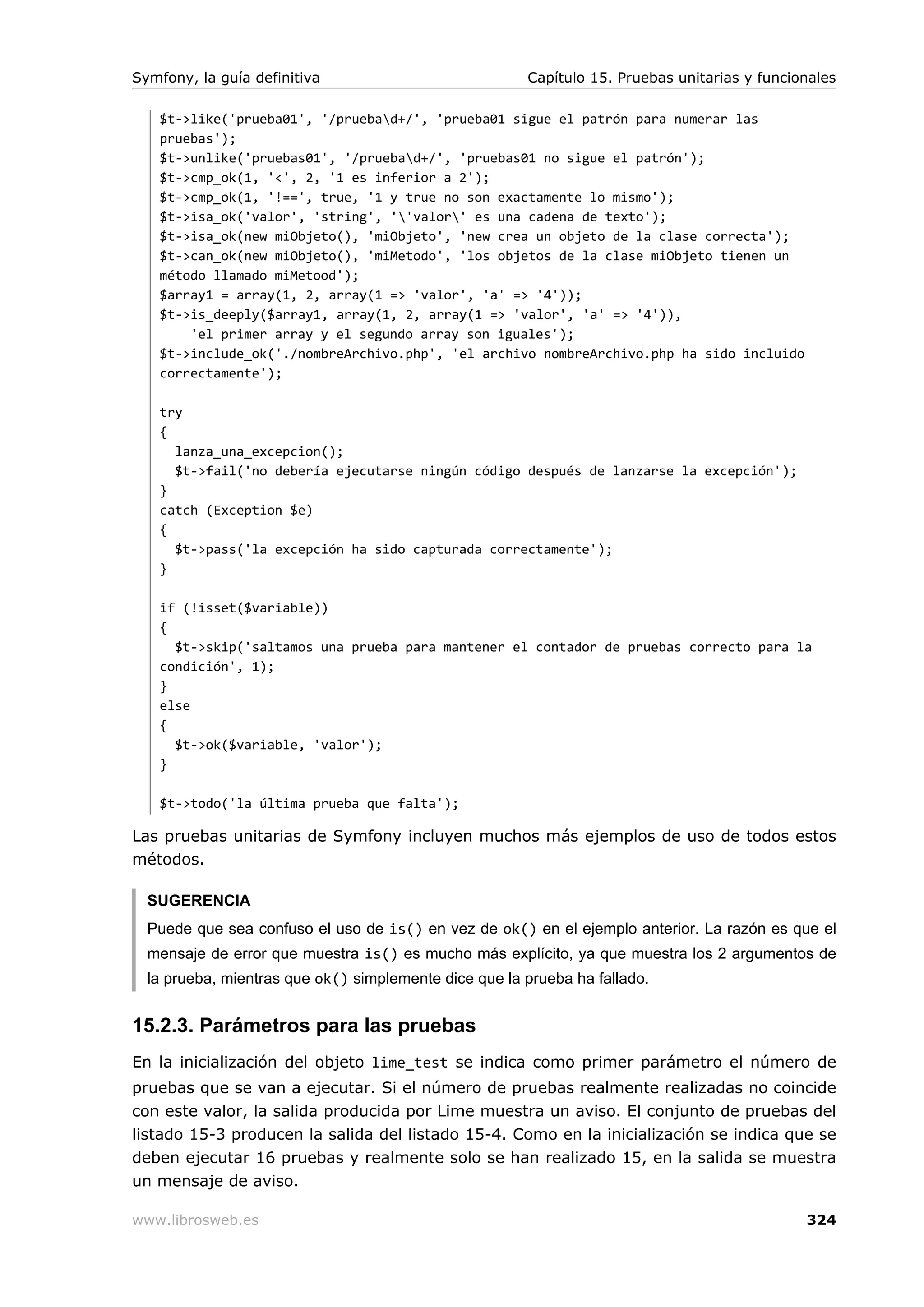 Symfony, la guía definitiva                            Capítulo 15. Pruebas unitarias y funcionales

   $t->like('prueba01', '/pruebad+/', 'prueba01 sigue el patrón para numerar las
   pruebas');
   $t->unlike('pruebas01', '/pruebad+/', 'pruebas01 no sigue el patrón');
   $t->cmp_ok(1, '<', 2, '1 es inferior a 2');
   $t->cmp_ok(1, '!==', true, '1 y true no son exactamente lo mismo');
   $t->isa_ok('valor', 'string', ''valor' es una cadena de texto');
   $t->isa_ok(new miObjeto(), 'miObjeto', 'new crea un objeto de la clase correcta');
   $t->can_ok(new miObjeto(), 'miMetodo', 'los objetos de la clase miObjeto tienen un
   método llamado miMetood');
   $array1 = array(1, 2, array(1 => 'valor', 'a' => '4'));
   $t->is_deeply($array1, array(1, 2, array(1 => 'valor', 'a' => '4')),
       'el primer array y el segundo array son iguales');
   $t->include_ok('./nombreArchivo.php', 'el archivo nombreArchivo.php ha sido incluido
   correctamente');

   try
   {
     lanza_una_excepcion();
     $t->fail('no debería ejecutarse ningún código después de lanzarse la excepción');
   }
   catch (Exception $e)
   {
     $t->pass('la excepción ha sido capturada correctamente');
   }

   if (!isset($variable))
   {
     $t->skip('saltamos una prueba para mantener el contador de pruebas correcto para la
   condición', 1);
   }
   else
   {
     $t->ok($variable, 'valor');
   }

   $t->todo('la última prueba que falta');

Las pruebas unitarias de Symfony incluyen muchos más ejemplos de uso de todos estos
métodos.

  SUGERENCIA
  Puede que sea confuso el uso de is() en vez de ok() en el ejemplo anterior. La razón es que el
  mensaje de error que muestra is() es mucho más explícito, ya que muestra los 2 argumentos de
  la prueba, mientras que ok() simplemente dice que la prueba ha fallado.


15.2.3. Parámetros para las pruebas
En la inicialización del objeto lime_test se indica como primer parámetro el número de
pruebas que se van a ejecutar. Si el número de pruebas realmente realizadas no coincide
con este valor, la salida producida por Lime muestra un aviso. El conjunto de pruebas del
listado 15-3 producen la salida del listado 15-4. Como en la inicialización se indica que se
deben ejecutar 16 pruebas y realmente solo se han realizado 15, en la salida se muestra
un mensaje de aviso.

www.librosweb.es                                                                              324
 