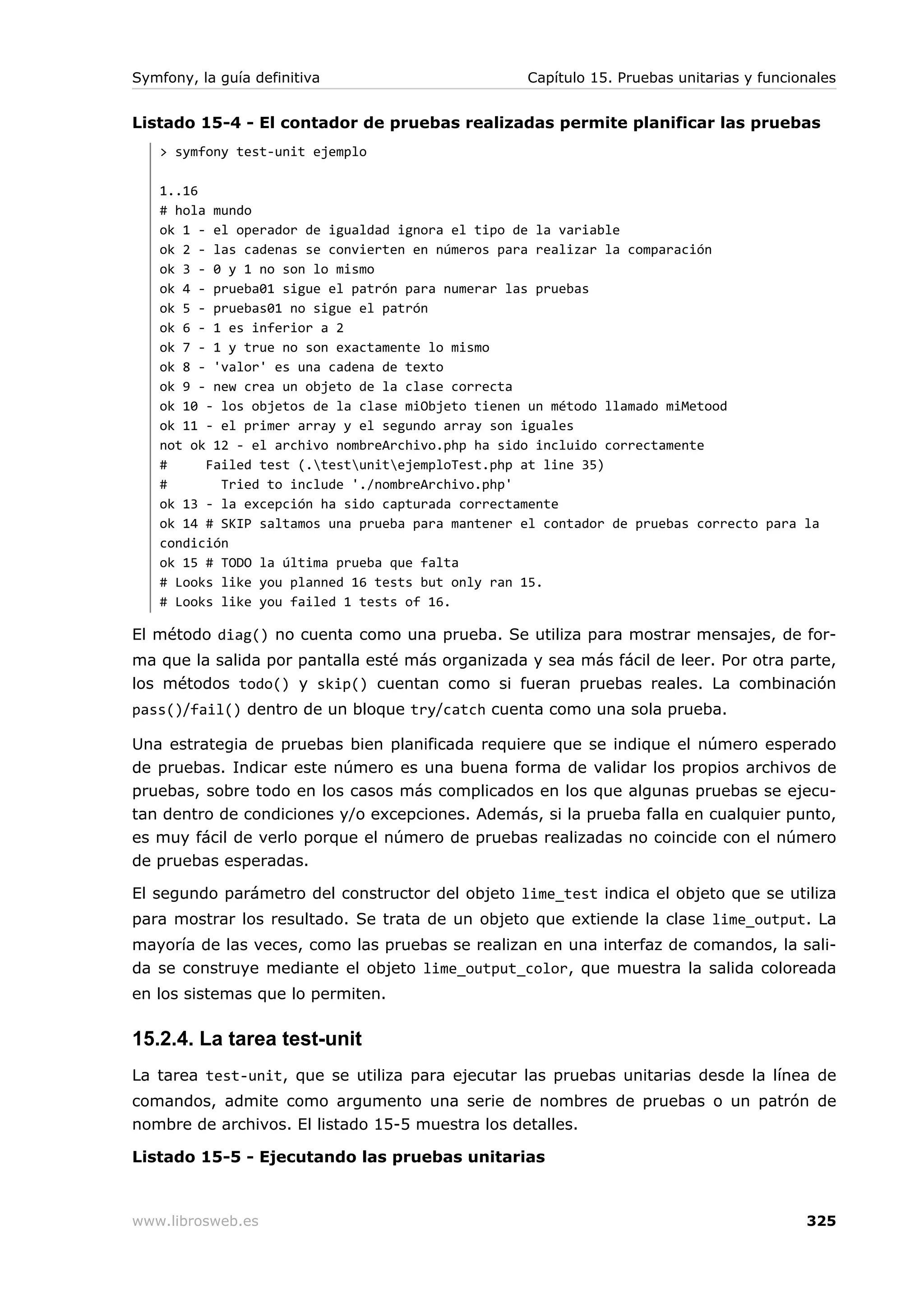 Symfony, la guía definitiva                       Capítulo 15. Pruebas unitarias y funcionales


Listado 15-4 - El contador de pruebas realizadas permite planificar las pruebas
   > symfony test-unit ejemplo

   1..16
   # hola mundo
   ok 1 - el operador de igualdad ignora el tipo de la variable
   ok 2 - las cadenas se convierten en números para realizar la comparación
   ok 3 - 0 y 1 no son lo mismo
   ok 4 - prueba01 sigue el patrón para numerar las pruebas
   ok 5 - pruebas01 no sigue el patrón
   ok 6 - 1 es inferior a 2
   ok 7 - 1 y true no son exactamente lo mismo
   ok 8 - 'valor' es una cadena de texto
   ok 9 - new crea un objeto de la clase correcta
   ok 10 - los objetos de la clase miObjeto tienen un método llamado miMetood
   ok 11 - el primer array y el segundo array son iguales
   not ok 12 - el archivo nombreArchivo.php ha sido incluido correctamente
   #     Failed test (.testunitejemploTest.php at line 35)
   #       Tried to include './nombreArchivo.php'
   ok 13 - la excepción ha sido capturada correctamente
   ok 14 # SKIP saltamos una prueba para mantener el contador de pruebas correcto para la
   condición
   ok 15 # TODO la última prueba que falta
   # Looks like you planned 16 tests but only ran 15.
   # Looks like you failed 1 tests of 16.

El método diag() no cuenta como una prueba. Se utiliza para mostrar mensajes, de for-
ma que la salida por pantalla esté más organizada y sea más fácil de leer. Por otra parte,
los métodos todo() y skip() cuentan como si fueran pruebas reales. La combinación
pass()/fail() dentro de un bloque try/catch cuenta como una sola prueba.

Una estrategia de pruebas bien planificada requiere que se indique el número esperado
de pruebas. Indicar este número es una buena forma de validar los propios archivos de
pruebas, sobre todo en los casos más complicados en los que algunas pruebas se ejecu-
tan dentro de condiciones y/o excepciones. Además, si la prueba falla en cualquier punto,
es muy fácil de verlo porque el número de pruebas realizadas no coincide con el número
de pruebas esperadas.

El segundo parámetro del constructor del objeto lime_test indica el objeto que se utiliza
para mostrar los resultado. Se trata de un objeto que extiende la clase lime_output. La
mayoría de las veces, como las pruebas se realizan en una interfaz de comandos, la sali-
da se construye mediante el objeto lime_output_color, que muestra la salida coloreada
en los sistemas que lo permiten.

15.2.4. La tarea test-unit
La tarea test-unit, que se utiliza para ejecutar las pruebas unitarias desde la línea de
comandos, admite como argumento una serie de nombres de pruebas o un patrón de
nombre de archivos. El listado 15-5 muestra los detalles.

Listado 15-5 - Ejecutando las pruebas unitarias



www.librosweb.es                                                                         325
 