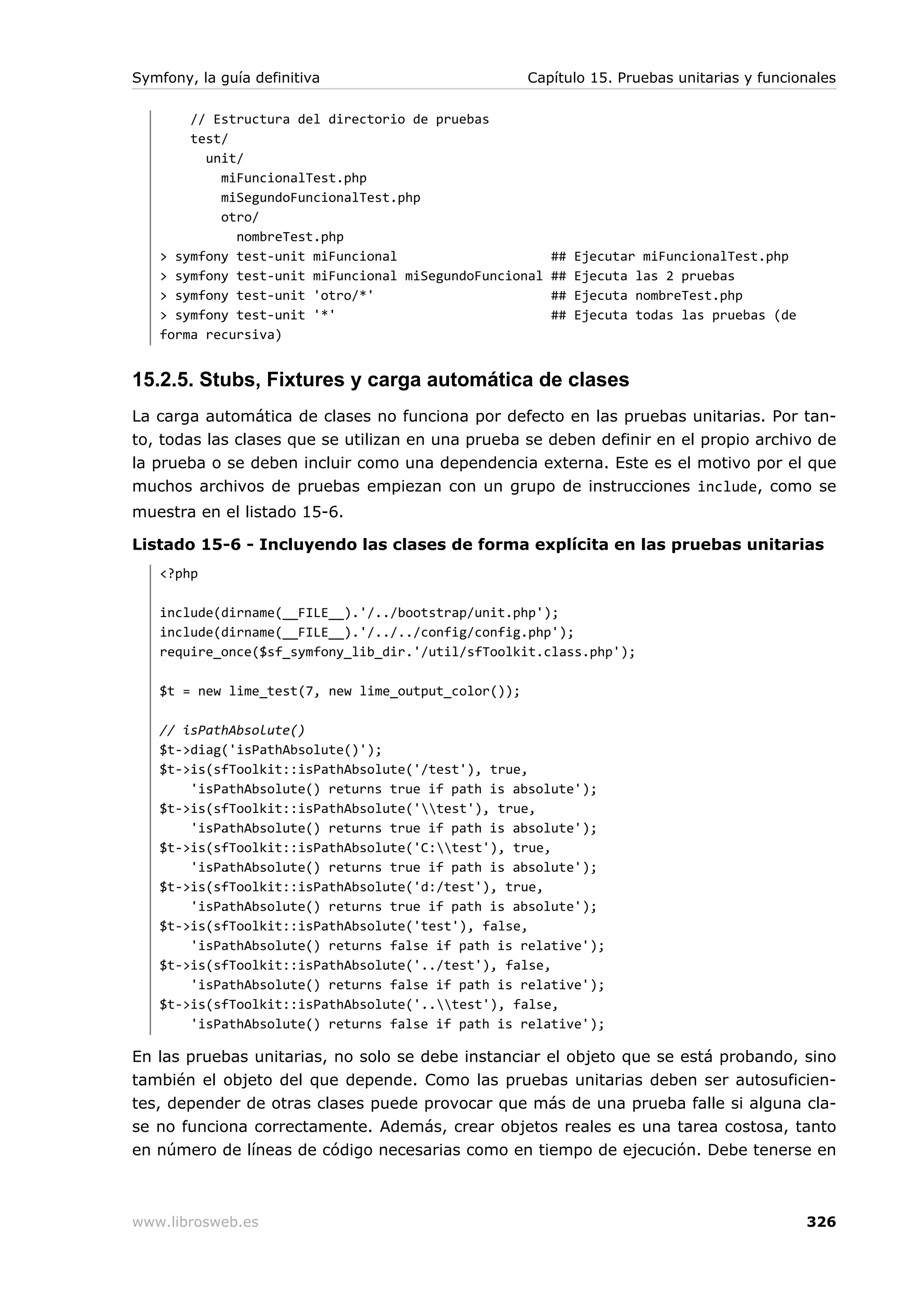 Symfony, la guía definitiva                          Capítulo 15. Pruebas unitarias y funcionales

       // Estructura del directorio de pruebas
       test/
         unit/
           miFuncionalTest.php
           miSegundoFuncionalTest.php
           otro/
             nombreTest.php
   > symfony test-unit miFuncional                      ##   Ejecutar miFuncionalTest.php
   > symfony test-unit miFuncional miSegundoFuncional   ##   Ejecuta las 2 pruebas
   > symfony test-unit 'otro/*'                         ##   Ejecuta nombreTest.php
   > symfony test-unit '*'                              ##   Ejecuta todas las pruebas (de
   forma recursiva)


15.2.5. Stubs, Fixtures y carga automática de clases
La carga automática de clases no funciona por defecto en las pruebas unitarias. Por tan-
to, todas las clases que se utilizan en una prueba se deben definir en el propio archivo de
la prueba o se deben incluir como una dependencia externa. Este es el motivo por el que
muchos archivos de pruebas empiezan con un grupo de instrucciones include, como se
muestra en el listado 15-6.

Listado 15-6 - Incluyendo las clases de forma explícita en las pruebas unitarias
   <?php

   include(dirname(__FILE__).'/../bootstrap/unit.php');
   include(dirname(__FILE__).'/../../config/config.php');
   require_once($sf_symfony_lib_dir.'/util/sfToolkit.class.php');

   $t = new lime_test(7, new lime_output_color());

   // isPathAbsolute()
   $t->diag('isPathAbsolute()');
   $t->is(sfToolkit::isPathAbsolute('/test'), true,
       'isPathAbsolute() returns true if path is absolute');
   $t->is(sfToolkit::isPathAbsolute('test'), true,
       'isPathAbsolute() returns true if path is absolute');
   $t->is(sfToolkit::isPathAbsolute('C:test'), true,
       'isPathAbsolute() returns true if path is absolute');
   $t->is(sfToolkit::isPathAbsolute('d:/test'), true,
       'isPathAbsolute() returns true if path is absolute');
   $t->is(sfToolkit::isPathAbsolute('test'), false,
       'isPathAbsolute() returns false if path is relative');
   $t->is(sfToolkit::isPathAbsolute('../test'), false,
       'isPathAbsolute() returns false if path is relative');
   $t->is(sfToolkit::isPathAbsolute('..test'), false,
       'isPathAbsolute() returns false if path is relative');

En las pruebas unitarias, no solo se debe instanciar el objeto que se está probando, sino
también el objeto del que depende. Como las pruebas unitarias deben ser autosuficien-
tes, depender de otras clases puede provocar que más de una prueba falle si alguna cla-
se no funciona correctamente. Además, crear objetos reales es una tarea costosa, tanto
en número de líneas de código necesarias como en tiempo de ejecución. Debe tenerse en



www.librosweb.es                                                                             326
 